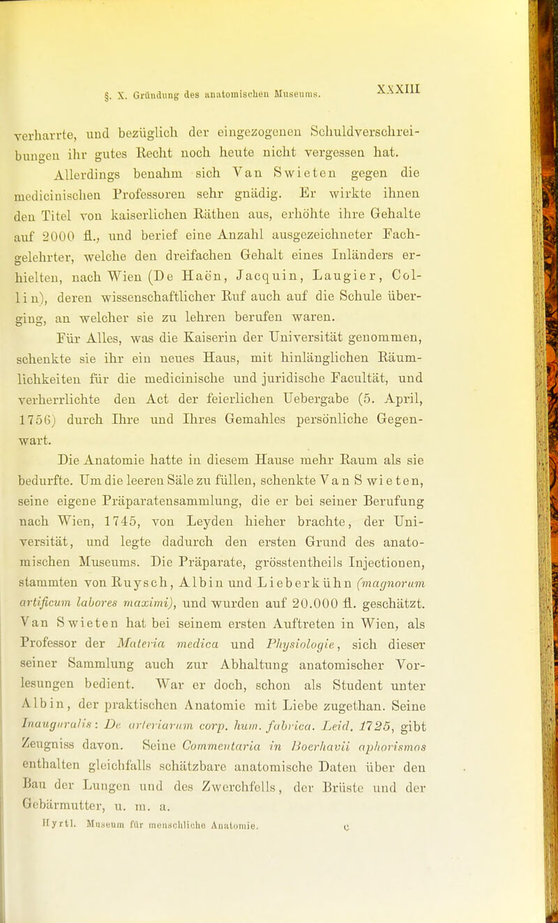 §. X. Gründung des uuatoujischen Museums. verharrte, uud bezüglich der eingezogeueu Schuldverschrei- bun-eu ihr gutes Beoht uoch heute nicht vergessen hat. Allerdings benahm sich Van Swieten gegen die mediciuischen Professoren sehr gnädig. Er wirkte ihnen den Titel von kaiserlichen Käthen aus, erhöhte ihre Gehalte auf 2000 fl.., und berief eine Anzahl ausgezeichneter Fach- o-elehrter, welche den dreifachen Gehalt eines Inländers er- hielten, nach Wien (De Haen, Jacquin, Laugier, Col- 1 i n), deren wissenschaftlicher Ruf auch auf die Schule Über- gins, an welcher sie zu lehren berufen waren. Für Alles, was die Kaiserin der Universität geuommeu, schenkte sie ihr ein neues Haus, mit hinlänglichen Räum- lichkeiten für die medicinische und juridische Facultät, und verherrlichte den Act der feierlichen üebergabe (5. April, 1756j durch Ihre und Ihres Gemahles persönliche Gegen- wart. Die Anatomie hatte in diesem Hause mehr Raum als sie bedurfte. Um die leereu Säle zu füllen, schenkte Van Swieten, seine eigene Präparateusammlung, die er bei seiner Berufung nach Wien, 1745, von Leyden hieher brachte, der Uni- versität, und legte dadurch den ersten Grund des anato- mischen Museums. Die Präparate, grösstentheils lujectionen, stammten vonRuysch, Albiu und Lieberkühn (magnorum artificum labores maximi), und wurden auf 20.000 fl. geschätzt. Van Swieten hat bei seinem ersten Auftreten in Wien, als Professor der Malerin medica und Physiologie, sich dieser seiner Sammlung auch zur Abhaltung anatomischer Vor- lesungen bedient. War er doch, schon als Student unter Alb in, der praktischen Anatomie mit Liebe zugethan. Seine Inaugiirulis: De urleviavnm corp. lium. fahrica. Leid. 1725, gibt Zeugniss davon. Seine Commentaria in Boerliavii apliorismos enthalten gleichfalls schätzbare anatomische Daten über den Bau der Lungen und des Zwerchfells, der Brüste und der Gebärmutter, u. in. a. Hyrll. Miiaeum für mensclilicho Auiituniie. C