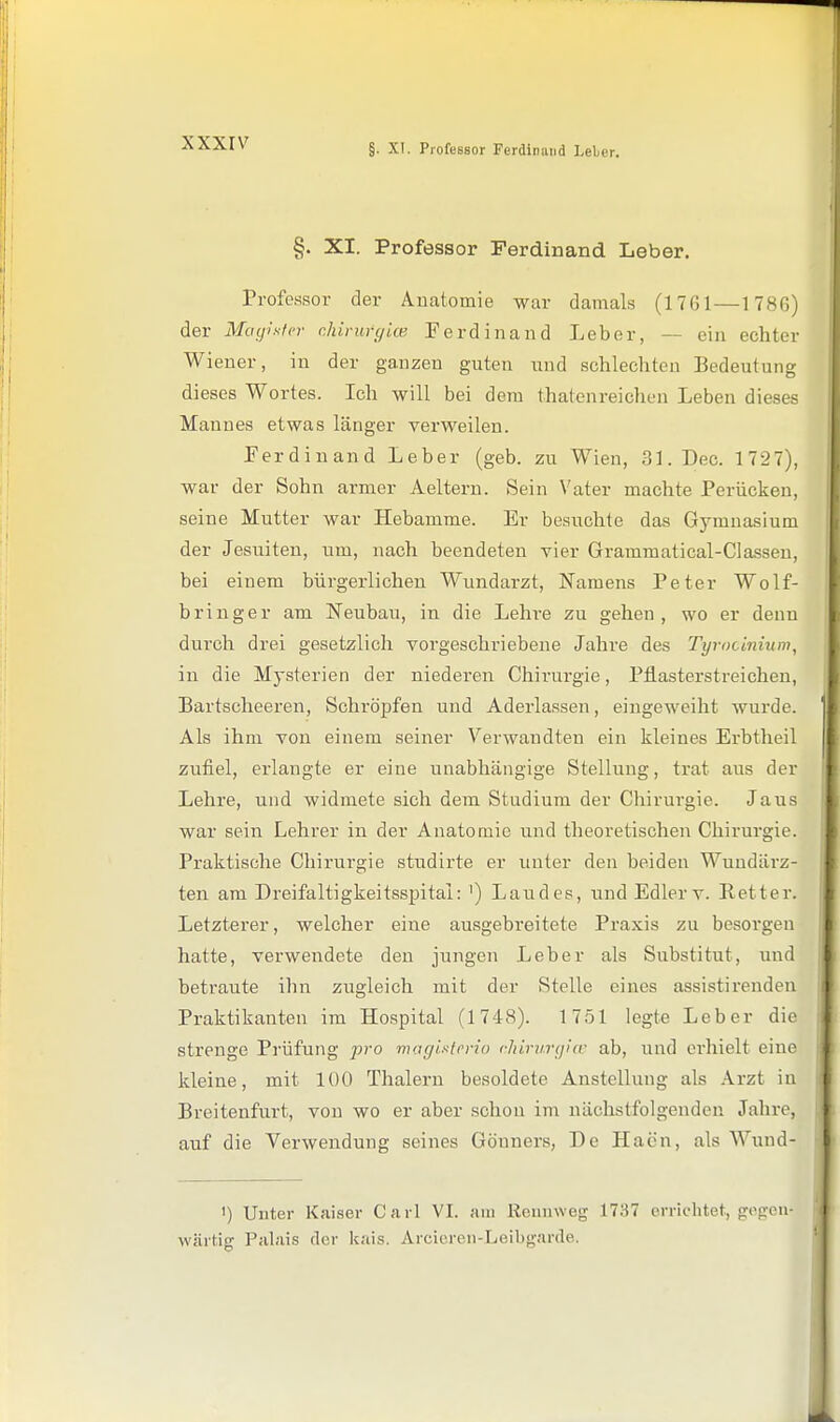 xxxrv §. XI. Professor Ferdinand Leber. Professor der Anatomie war damals (1761—1786) der Mtnpsicr r.hirurgicB Ferdinand Leber, — ein echter Wiener, in der ganzen guten und schlechten Bedeutung dieses Wortes. Ich will bei dem thatenreiclien Leben dieses Mannes etwas länger verweilen. Ferdinand Leber (geb. zu Wien, 31. Dec. 1 727), war der Sohn armer Aeltern. Sein Vater machte Perücken, seine Mutter war Hebamme. Er besuchte das Gymnasium der Jesuiten, um, nach beendeten vier Grammatical-CIassen, bei einem bürgerlichen Wundarzt, Namens Peter Wolf- bringer am Neubau, in die Lehre zu gehen, wo er denn durch drei gesetzlich vorgeschriebene Jahre des Tyrocinium, in die Mysterien der niederen Chirurgie, Ptlasterstreichen, Bartscheeren, Schröpfen und Aderlässen, eingeweiht wurde. Als ihm von einem seiner Verwandten ein kleines Erbtheil zufiel, erlangte er eine unabhängige Stellung, trat aus der Lehre, und widmete sich dem Studium der Chirurgie. Jaus war sein Lehrer in der Anatomie und theoi'etischen Chirurgie. Praktische Chirurgie studirte er unter den beiden Wundärz- ten am Dreifaltigkeitsspital: ') Landes, und Edlerv. Retter. Letzterer, welcher eine ausgebreitete Praxis zu besoi'gen hatte, verwendete den jungen Leber als Substitut, und betraute ihn zugleich mit der Stelle eines assistirenden Praktikanten im Hospital (1748). 1 751 legte Leber die strenge Prüfung pro maglsfcrio chirv.vijur ab, und erhielt eine kleine, mit 100 Thalern besoldete Anstellung als Arzt in Breitenfurt, von wo er aber schon im nächstfolgenden Jahre, auf die Verwendung seines Gönners, De Haön, als Wund- ') Unter Kaiser Carl VI. am Reimweg 1737 errichtet, gegen- wärtig Palais der kais. Arcieren-Leibgarde.