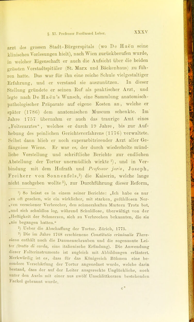 arzt des grossen Stadt-Bürgerspitals (wo De Haeu seine klinischen Vorlesungen hielt), nach Wien zurückberufen wurde, in wclclior Eigenschaft er auch die Aufsicht über die beiden grössten Vorstadtspitäler (St. Marx und Bäckenhaus) zu füh- ren hatte. Das war für ihn eine reiche Schule vielgestaltiger Erfahrung, und er verstand sie auszunützen. In dieser Stellung gründete er seinen Ruf als praktischer Arzt, und legte nach De Haen's Wunsch, eine Sammlung anatomisch- pathologischer Präparate auf eigene Kosten an, welche er später (1786) dem anatomischen Museum schenkte. Im Jahre 17.57 übernahm er auch das traurige Amt eines „Eolterarztes , welches er durch 19 Jahre, bis zur Auf- hebung des peinlichen Gerichtsverfahrens (1776) verwaltete. Selbst dann blieb er noch superarbitrirender Arzt aller Ge- fängnisse Wiens. Er war es, der durch wiederholte münd- liche Vorstellung und schriftliche Berichte zur endlichen Abstellung der Tortur unermüdlich wirkte '), und in Ver- bindung mit dem Hofrath und Professor juris, Joseph, Freiherr von Sonn enfels,'-^) die Kaiserin, welche lange nicht nachgeben wollte 3), zur Durchführung dieser Eeform, ') So heisst es in einem seiner Berichte: „Ich habe es nur „zii oft gesehen, wie ein wirklicher, mit starken, gefühllosen Ner- „ven versehener Verbrecher, den schmerzhaften Martern Trotz bot, „und sich schuldlos log, während Schuldlose, überwältigt von der „Heftigkeit der Schmerzen, sich zu Verbrechen bekannten, die sie „nie begangen hatten. 2) Ueber die Abschaffung der Tortur. Zürich, 1775. 3) Die im Jahre 1768 erschienene Constüulio criminalis There- siana enthält noch die Daumenschrauben und die sogenannte Lei- ter ((ratio cU corda, eine it.alienische Erfindung). Die Anwendung dieser Foltcrinstrumentc ist zugleich mit Abbildungen erläutert. Merkwürdig ist es, dass für das Königreich Böhmen eine be- sondere Verschärfung der Tortur angeordnet wurde, welche darin bestand, dass der auf der Leiter ausgereckte Unglückliche, noch unter den Axeln mit einer aus zwölf Unschlittkerzen bestehenden Fackel gebrannt wurde.