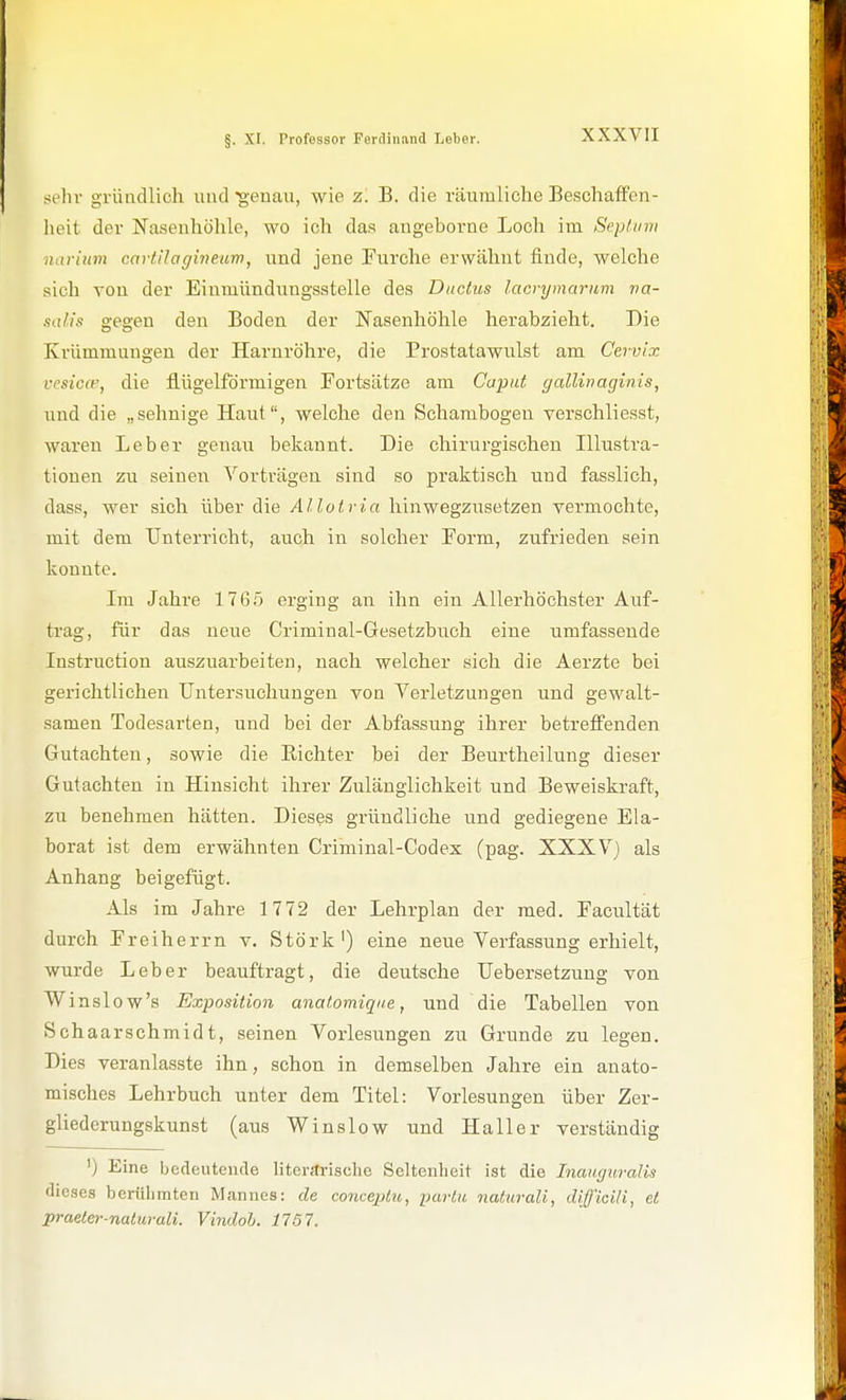 sehr gründlich uud ^'enau, wie z. B. die räumliche Beschaffen- lieit der Nasenhöhle, wo ich das augeborne Loch im Seplvni nai iiim cariilagineum, und jene Furche erwähnt finde, welche sich von der Eiumündungsstelle des Ductus lacrymarum va- salis gegen den Boden der Nasenhöhle herabzieht. Die Ki'ümmuugen der Harnröhre, die Prostatawulst am Cervix vesiccp, die flügelförmigen Fortsätze am Caput gallinaginis, und die „sehnige Haut, welche den Schambogen verschliesst, waren Leber genau bekannt. Die chirurgischen Illustra- tionen zu seinen Vorträgen sind so praktisch und fasslich, dass, wer sich über die Allotria hinwegzusetzen vermochte, mit dem Unterricht, auch in solcher Form, zufrieden sein konnte. Im Jahre 1765 erging an ihn ein Allerhöchster Auf- trag, für das neue Criminal-Gesetzbuch eine umfassende Instruction auszuarbeiten, nach welcher sich die Aerzte bei gerichtlichen Untersuchungen von Verletzungen und gewalt- samen Todesarten, uud bei der Abfa.ssung ihrer betreffenden Gutachten, sowie die Richter bei der Beurtheilung dieser Gutachten in Hinsicht ihrer Zulängiichkeit und Beweiskraft, zu benehmen hätten. Dieses gründliche und gediegene Ela- borat ist dem erwähnten Criminal-Codex (pag. XXXals Anhang beigefügt. Als im Jahre 1772 der Lehrplan der med. Facultät durch Freiherrn v. Störk') eine neue Verfassung erhielt, wurde Leber beauftragt, die deutsche Uebersetzung von Winslow's Exposition anatomique, und die Tabellen von Schaarschmidt, seinen Vorlesungen zu Grunde zu legen. Dies veranlasste ihn, schon in demselben Jahre ein anato- misches Lehrbuch unter dem Titel: Vorlesungen über Zer- gliederungskunst (aus Winslow und Haller verständig ') Eine bedeutende litcivtrische Scltcnlieit ist die Inaitguralk dieses berülimten Mannes: de conceptu, partii natuvali, dlfficili, et praele>--naturali. Vindoh. 1757.