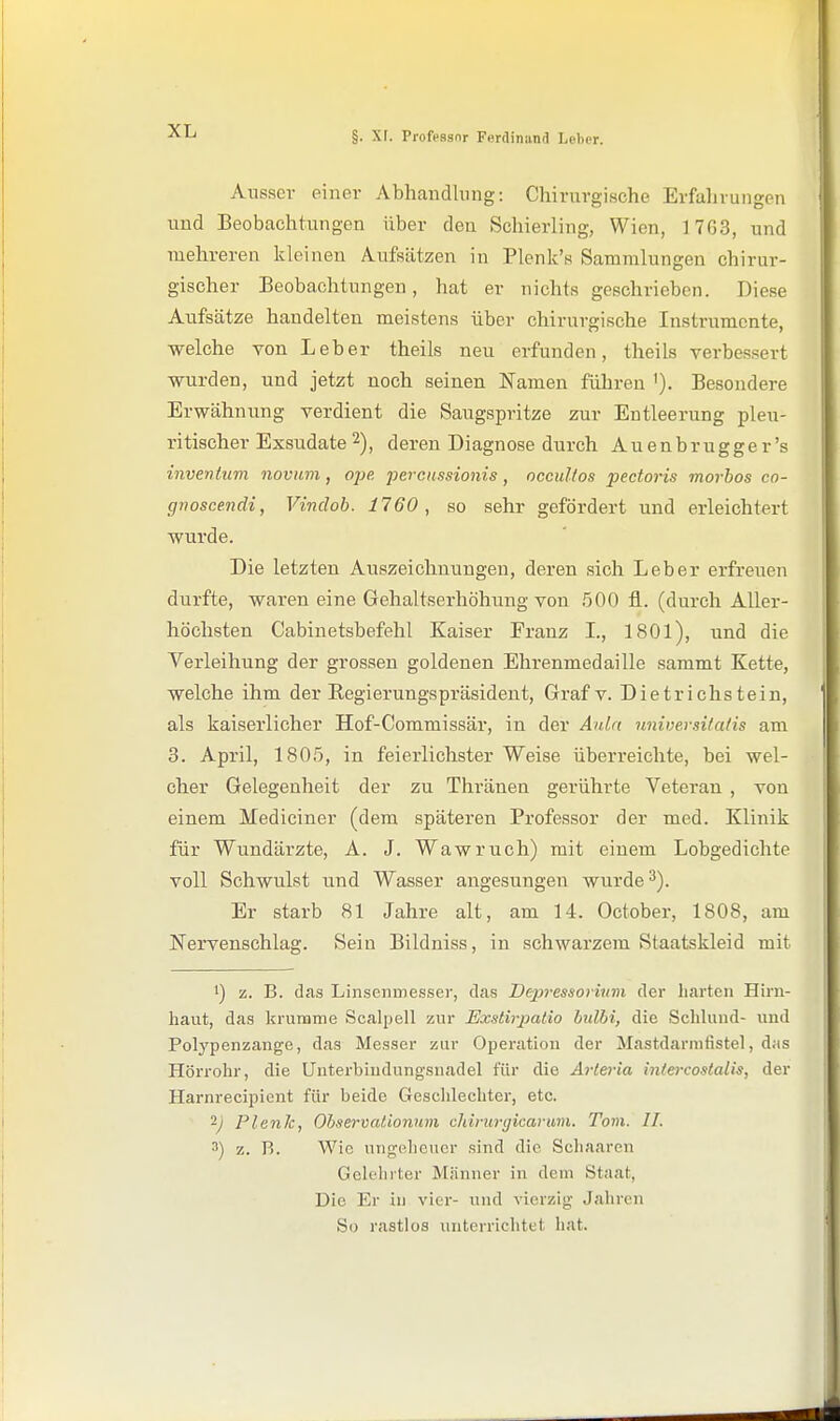 Ausser einer Abhandlung: Chirurgische Erfalivungen und Beobachtungen über den Schierling, Wien, 1763, und mehreren kleineu Aufsätzen in Plenk's Sammlungen chirur- gischer Beobachtungen, hat er nichts geschrieben. Diese Aufsätze handelten meistens über chirurgische Instrumente, welche von Leber theils neu erfunden, theils verbessert wurden, und jetzt noch seinen Namen führen '). Besondere Erwähnung verdient die Saugspritze zur Entleerung pleu- ritischer Exsudate 2), deren Diagnose durch Auenbrugger's invenhtm novum, ojje. percussionis, occultos pectoris morhos co- gnoscendi, Vindob. 1760, so sehr gefördert und erleichtert wurde. Die letzten Auszeichnungen, deren sich Leber erfreuen durfte, waren eine Gehaltserhöhung von .500 fl. (durch Aller- höchsten Cabinetsbefehl Kaiser Franz L, 1801), und die Verleihung der grossen goldenen Ehrenmedaille sammt Kette, welche ihm der Regierungspräsident, Graf v. Dietrichstein, als kaiserlicher Hof-Commissär, in der Auln nnwersilalis am 3. April, 1805, in feierlichster Weise überreichte, bei wel- cher Gelegenheit der zu Thränen gerührte Veteran , von einem Mediciner (dem späteren Professor der med. Klinik für Wundärzte, A. J. Wawruch) mit einem Lobgedichte voll Schwulst und Wasser angesungen wurde 3). Er starb 81 Jahre alt, am 14. October, 1808, am Nervenschlag. Sein Bildniss, in schwarzem Staatskleid mit 1) z. B. das Linsenmesser, das Dejjvessorivm der liartcn Hirn- haut, das krumme Scalpell znr Exstirpatio hidhi, die Schlund- und Polypenzange, das Messer zur Operation der Mastdarnifistel, das Hörrohr, die Unterbiudungsnadel für die Arlei-ia intercostalis, der Harnrecipicnt für beide Gesclilechter, etc. 2^ PlenJc, Observatiomm cJiirurgicavum. Tom. II. 3) z. B. Wie ungeheuer sind die Sclianren Gelehrter Männer in dem Staat, Die Er in vier- und vierzig Jahren So rastlos unterrichtet hat.