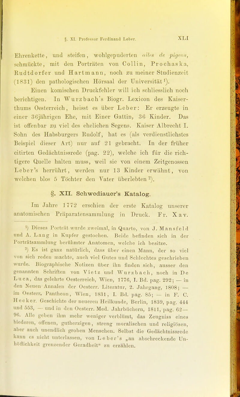 Ehrenkette, und steifen, wohlgepuderten dilrfi de pigi''>ii, schmückte, mit den Porträten von CoUin, Prochaska, Eudtdorfer und Hartmann, noch zu meiner Studienzeit (1S31) den pathologischen Hörsaal der TJniver,sität'). Einen komischen Druckfehler will ich schliesslich noch berichtigen. In Wurzbach's Biogr. Lexicon des Kaiser- thums Oesterreich, heisst es über Lob er: Er erzeugte in einer SGjährigen Ehe, mit Einer Gattin, 36 Kinder. Das ist offenbar zu viel des ehelichen Segens. Kaiser Albrecht I. Sohn des Habsburgers Rudolf, hat es (als verdienstlichstes Beispiel dieser Art) nur auf 21 gebracht. In der früher citirten Gedächtnissrede (pag. 22), welche ich für die rich- tigere Quelle halten muss, weil sie von einem Zeitgenossen Leb er's herrührt, werden nur 13 Kinder erwähnt, von welchen blos 5 Töchter den Vater überlebten 2). §. XII. Schwediauer's Katalog. Im Jahre 1772 erschien der erste Katalog un.serer anatomischen Präparatensamralung in Druck. Fr. Xav. 1) Die.se.s Porträt wurde zweimal, in Qiiarto, von J. Man.sfeld und A. Laug in Kupfer ge.stoclieu. Beide befinden .sich in der Porträtsammlung berühmter Anatomen, welche ich besitze. 2) Es ist ganz natürlich, dass über einen Manu, der so viel von sich reden machte, auch viel Gutes und Schlechtes geschrieben wurde. Biographische Notizen über ihn finden sich, ausser den genannten Schriften von Vietz und Würz b ach, noch in De Liica, das gelehrte Oesterreich, Wien, 1776, I. Bd. pag. 292; — in den Neuen Annalen der Oe.sterr. Literatur, 2. Jahrgang, 1808; — im Oesterr. Pantheon, Wien, 1831, I. Bd. pag. 85; — in F. C. Heck er. Geschichte der neuereu Heilkunde, Berlin, 1839, pag. 444 und .553, — und in den Oesterr. Med. Jahrbüchern, 1811, pag. 62 — 96. Alle geben ihm mehr weniger verblümt, das Zeugniss eines biederen, offenen, gutherzigen, streng moralischen und religiösen, aber auch unendlich groben Menschen. Selbst die Gedächtnissrede kann es nicht unterlassen, von Leber's „an abschreckende Un- höflichkcit grenzender Geradheit zu erzählen.