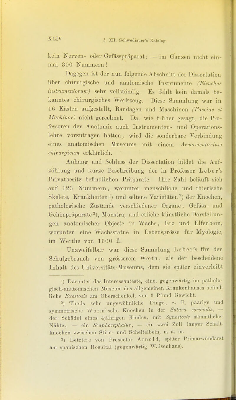 kein Nerven- oder Gefässpriiparat; — im Ganzen nicht ein- mal 300 Nummern! Dagegen ist der nun folgende Abschnitt der Dissertation über chirurgische und anatomische Instrumente (Elenchus Instrumentorum) sehr vollständig. Es fehlt kein damals be- kanntes chirurgisches Werkzeug. Diese Sammlung war in 16 Kästen aufgestellt, Bandagen und Maschinen (Fasciae cJ. Machwae) nicht gerechnet. Da, wie früher gesagt, die Pro- fessoren der Anatomie auch Instrumenten- und Operations- lehre vorzutragen hatten, wird die sonderbare Verbindung eines anatomischen Museums mit einem Armamevtariam cliirurgicwn erklärlich. Anhang und Schluss der Dissertation bildet die Auf- zählung und kurze Beschreibung der in Professor Leb er's Privatbesitz befindlichen Präparate. Ihre Zahl beläuft sich auf 123 Nummern, worunter menschliche und thierische Skelete, Krankheiten') und seltene Varietäten2) der Knochen, pathologische Zustände verschiedener Organe, Gefäss- und Gehörpräparate 3), Monstra, und etliche künstliche Darstellun- gen anatomischer Objecte in Wachs, Erz und Elfenbein, worunter eine Wachsstatue in Lebensgrösse für Myologie, im Werthe von 1600 fl. TJnzweifelbar war diese Sammlung Leb er's für den Schulgebrauch von grösserem Werth, als der bescheidene Inhalt des Universitäts-Museums, dem sie später einverleibt 1) Darunter das Intcrcssmiteste, eine, gegenwärtig im patholo- gisch-canato mischen Museum des allgemeinen Krankenhauses befind- liche Exostosis am Oberschenkel, von 3 Pfund Gewicht. 2) Theils sehr ungewöhnliche Dingo, z. B. paarige und symmetrische Worm'sche Knoclien in der Siitura coroitalis, — der Schädel eines 4jiihrigen Kindes, mit Si/nostoxis säinmtlicher Nähte, — ein Scaphocephalus, — ein zwei Zoll lauger Schalt- knochen zwischen Stirn- und Scheitelbein, u. a. m. 3) Letzlcro von Prosector Arnold, später Primarwundarzt am spanischen Hospital (gegenwärtig Waisenhaus).