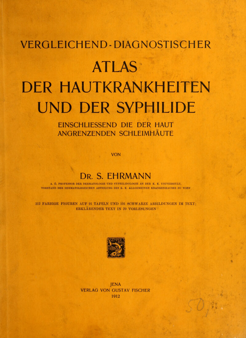 ATLAS DER HAUTKRANKHEITEN UND DER SYPHILIDE EINSCHLIESSEND DIE DER HAUT ANGRENZENDEN SCHLEIMHÄUTE VON Dr. S. ehrmann A. Ö. PE0FES80K DEB DERMATOLOGIE UND SYPHILIDOLOGIE AN DER K. K. UNIVERSITÄT, VORSTAND DER DERMATOLOGISCHEN ABTEILUNG DES K. K. ALLGEMEINEN KRANKENHAUSES ZU WIEN 312 FAEBIGE FIGUREN AUF 91 TAFELN UND 191 SCHWARZE ABBILDUNGEN IM TEXT; ERKLÄRENDER TEXT IN 29 VORLESUNGEN JENA VERLAG VON GUSTAV FISCHER 1912