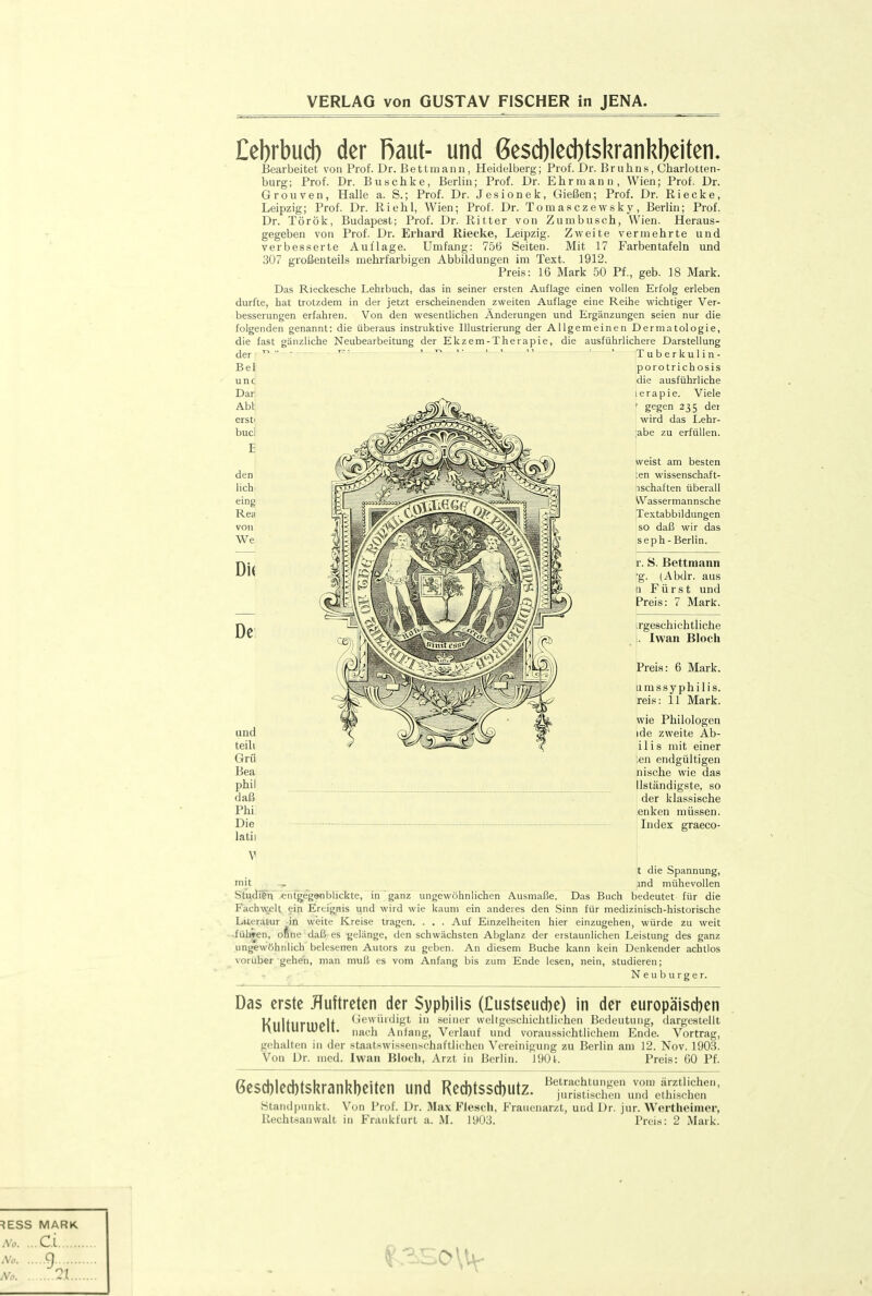 VERLAG von GUSTAV FISCHER in JENA. Eebrbud) der Raut- und 6e$d)lecl)t$krankl)eiten. Bearbeitet von Prof. Dr. Bettmann, Heidelberg; Prof. Dr. Bruhns, Charlotten- burg; Prof. Dr. Buschke, Berlin; Prof. Dr. Ehr mann, Wien; Prof. Dr. Grouven, Halle a. S.; Prof. Dr. Jesionek, Gießen; Prof. Dr. Riecke, Leipzig; Prof. Dr. Riehl, Wien; Prof. Dr. Tomasczewsky, Berlin; Prof. Dr. Török, Budapest; Prof. Dr. Ritter von Zurnbusch, Wien. Heraus- gegeben von Prof. Dr. Erhard Riecke, Leipzig. Zweite vermehrte und verbesserte Auflage. Umfang: 756 Seiten. Mit 17 Farbentafeln und 307 großenteils mehrfarbigen Abbildungen im Text. 1912. Preis: 16 Mark 50 Pf., geb. 18 Mark. Das Rieckesche Lehrbuch, das in seiner ersten Auflage einen vollen Erfolg erleben durfte, hat trotzdem in der jetzt erscheinenden zweiten Auflage eine Reihe wichtiger Ver- besserungen erfahren. Von den wesentlichen Änderungen und Ergänzungen seien nur die folgenden genannt: die überaus instruktive Illustrierung der Allgemeinen Dermatologie, die fast gänzliche Neubearbeitung der Ekzem-Therapie, die ausführlichere Darstellung der Bei unc Dar Abi erst' bucl den lieh, eing Rea von We DU De Tuberkulin- porotrichosis idie ausführliche lerapie. Viele ' gegen 235 der wird das I.ehr- ;abe zu erfüllen. weist am besten :en wissenschaft- nschaften überall Wassermannsche Textabbildungen so daß wir das seph - Berlin. r. S. Bettmann •g. (Abdr. aus n Fürst und Preis: 7 Mark. irgeschichtliche . Iwan Bloch Preis: 6 Mark. umssyphilis. reis: 11 Mark. wie Philologen ide zweite Ab- ilis mit einer ;en endgültigen nische wie das llständigste, so der klassische enken müssen. Index graeco- und teilt Grü Bea phil daß Phi Die latii V t die Spannung, mit T and mühevollen Stu<llfh «ntgeg9nblickte, in ganz ungewöhnlichen Ausmaße. Das Buch bedeutet für die Fachwelt ein Ereignis und wird wie kaum ein anderes den Sinn für medizinisch-historische Literatur in weite Kreise tragen. . . . Auf Emzelheiten hier einzugehen, würde zu weit ■fülwen, oftne daß es .gelänge, den schwächsten Abglanz der erstaunlichen Leistung des ganz ungewöhnlich belesenen Autors zu geben. An diesem Buche kann kein Denkender achtlos vorüber gehen, man muß es vom Anfang bis zum Ende lesen, nein, studieren; •• , ■ N e u b u r g e r. Das erste Auftreten der Syphilis (Custseucbe) in der europäischen KHltlirtn(>lt Gewürdigt in seiner weltgeschichtlichen Bedeutung, dargestellt rvUllUI lUcIl. „jjyh Anfang, Verlauf und voraus-sichtlichem Ende. Vortrag, gehalten in der staatswissenschaftlichen Vereinigung zu Berlin am 12. Nov. 190S. Von Dr. med. Iwan Bloch, Arzt in Berlin. 190t. Preis: CO Pf. 6esd)led)tskranl^beiten und Red)tssd)utz. 'SSn\;:::;eSSr' Standpunkt. V^on Prof. Dr. iMax Fiesch, Frauenarzt, und Dr. jur. Wertheinier, Rechtsanwalt in Frankfurt a. M. 1903. Preis: 2 Mark.