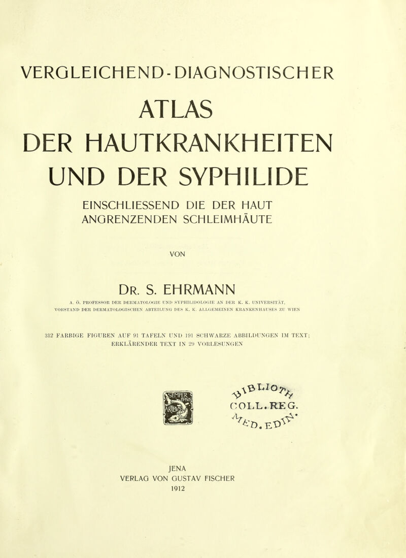 ATLAS DER HAUTKRANKHEITEN UND DER SYPHILIDE EINSCHLIESSEND DIE DER HAUT ANGRENZENDEN SCHLEIMHÄUTE VON Dr. S. ehrmann A. Ö. PROFESSOR DER DERMATOLOGIE UND SYPHILIDOLOGIE AN DER K. K. UNIVERSITÄT, VORSTAND DER DERMATOLOGISCHEN ABTEILUNG DES K. K. ALLGEMEINEN KRANKENHAUSES ZU WIEN 312 FARBIGE FIGUREN AUF 91 TAFELN UND 191 SCHWARZE ABBILDUNGEN IM TEXT; ERKLÄRENDER TEXT IN 29 VORLESUNGEN OOLL.RE G. JENA VERLAG VON GUSTAV FISCHER 1912