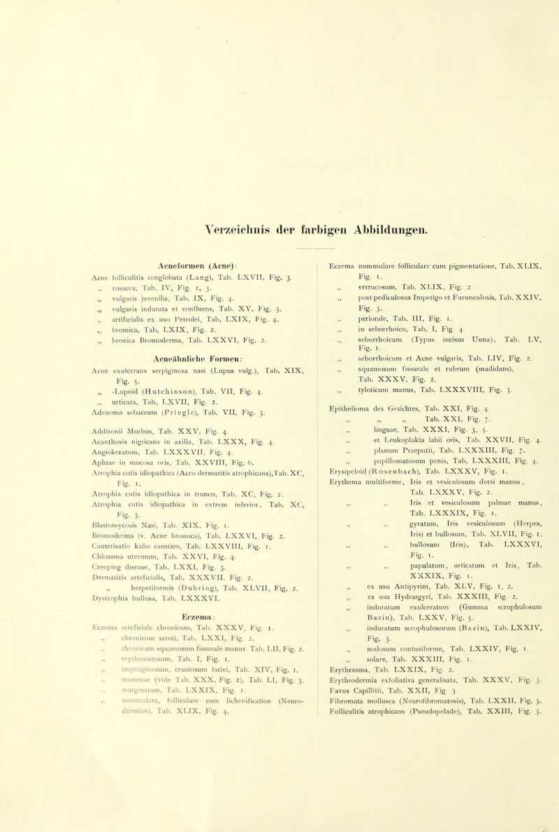 Verzeichnis der farbigen Abbildungen. Acneformen (Acne): Acne folliculitis conglobata (Lang), Tab. LXVII, Fig. 3. ,, rosacea, Tab.. IV, Fig. l, 3. „ vulgaris juvenilis, Tab. IX, Fig. 4. „ vulgaris indurata et confluens, Tab. XV, Pig. 3. „ artificialis ex. USQ Petrolei, Tab, LXIX, Fig. 4. „ bromica, Tab. LXIX, Fig. 2. bronita Bromoderma, Tab. LXXVI, Fig. 2. Acneähnliche Formen: Acne exulcerans serpiginosa nasi (Lupus vulg.), Tab. XIX, F'g- 5- „ -Lupoid (Hutchinson), Tab. VII, Fig. 4. urticata, Tab. LXVII, Fig. 2. Adenoma sebaceum (Pringle), Tab. VII, Fig. 3. Addisonii Morbus, Tab. XXV, Fig. 4. Acanthosis nigricans in axilla, Tab. LXXX, Fig. 4. Angiokeratom, Tab. LXXXVII, Fig. 4. Aphtae in niucosa oris, Tab. XXVIII, Fig. 6. Atrophia cutis idiopathica (Acro dermatitis atrophicans),Tab. XC, Fig. I. Atrophia cutis idiopathica in trunco, Tab. XC, Pig. 2. Atrophia cutis idiopathica in extrem inferior, Tab. XC, F'g- 3- Blastomycosis Nasi, Tab. XIX, Fig. i. Bromoderma (v. Acne bromica), Tab. LXXVI, Fig. 2. Cauterisatio kalio caustico, Tab. LXXVIII, Fig. i. Chloasma uterinum, Tab. XXVI, Fig. 4. Creeping disea&e, Tab. LXXI, Fig. 3. Deimatitis arteficialis, Tab. XXXVII, Fig. 2. ,, herpetilormis (Duhring), Tab. XLVII, Fig. 2. Dystiophia bullosa, Tab. LXXXVI. Eczema: Eczema arteficiaic chronicum, Tab. XXXV, Fig. i. ,, chronicimi scroti, Tab. LXXI, Fig. 2. ,, chronicum squamosum fissurale manus. Tab. LH, Fig. 2. erythematosum, Tab. I, Fig. i. ,, impetiginosum, crustosum faciei, Tab. XIV, Fig. l. niammae (vide Tab. XXX, Fig. 2), Tab. LI, Fig. 3. ,, niarginatum, Tab. LXXIX, Fig. i. nummuläre, folliculare cum liehen ification (Neuro- dermitis), Tab. XLIX, Fig. 4. Eczema nummuläre folliculare cum pigmentatione, Tab. XLIX, Fig. I. ,, verrucosum, Tab. XLIX, Fig. 2. ,, post pediculosus Impetigo et Furunculosis, Tab. XXIV, Fig. 3- periorale, Tab. III, Fig. i. ,, in seborrhoico, Tab. [, Fig. 4. ,, seborrhoicum (Typus incisus Unna), Tab. LV, Fig. I. ,, seborrhoicum et Acne vulgaris, Tab. LIV, Fig. 2. ,, squamosum fissurale et rubrum (madidans), Tab. XXXV, Flg. 2. tyloticum manus, Tab. LXXXVIII, Fig. 3. Epithelioma des Gesichtes, Tab. XXI, Fig. 4. Tab. XXI, Fig. 7. linguae, Tab. XXXI, Fig. 3, S- „ et Leukoplakia labii oris, Tab. XXVII, Fig. 4. planum Praeputii, Tab. LXXXIII, Fig. 7. ,, papillomatosum penis, Tab. LXXXIII, Fig. 4. Erysipeloid(Rosenbach), Tab. LXXXV, Fig. l. Erythema multiforme, Iris et vesiculosum dorsi manus, Tab. LXXXV, Fig. 2. „ ,, Iris et vesiculosum palmae manus, Tab. LXXXIX, Fig. [. ,, ,, gyratum, Iris vesiculosum (Herpes, Iris) et buUosum, Tab. XLVII, Fig. i. „ bullosum (Iris), Tab. LXXXVI, Fig. I. ,, ,, papulatum, urticatum et Iris, Tab. XXXIX, Fig. I. ,, ex usu Antipyrini, Tab. XLV, Fig. i, 2. ,, ex usu Hydrargyri, Tab. XXXIII, Fig. 2. ,, induratum exulceratum (Gumma scrophulosuni Bazin), Tab. LXXV, Fig. 5. ,, induratum scrophulosorum (Bazin), Tab. LXXIV, Fig. 3- ,, nodosum contusiforme, Tab. LXXIV, Fig. l. solare, Tab. XXXIII, Fig. i. Erythrasma, Tab. LXXIX, Fig. 2. Erythrodermia exfoliativa generalisata, Tab. XXXV, Fig. 3. Favus Capillitii, Tab. XXII, Fig. 3. Fibromata mollusca (Neurofibromatosis), Tab. LXXH, Fig. 3. Folliculitis atrophicans (Pseudopelade), Tab. XXIII, Fig. 3.