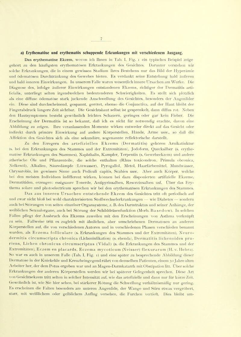a) Erythematöse und erythematös schuppende Erkrankungen mit verschiedenem Ausgang. Das erythematöse Ekzem, wovon ich Ihnen in J'ab. 1, Fig. i ein typisches Beispiel zeige gehört zu den häufigsten erythematösen Erkrankungen des Gesichtes. Darunter verstehen wir solche Erkrankungen, die in einem g'ewissen Stadium ihres Bestehens nur das Bild der Elyperämie und ödematösen Durchtränkung des Gewebes bieten. Es verdankt seine Entstehung bald äußeren und bald inneren Einwirkungen. In unserem Falle waren wesentlich innere Ursachen am Werke. Die Diagnose des, infolge äußerer Einwirkungen entstandenen Ekzems, richtiger der Dermatitis arti- ficialis, unterliegt selten irgendwelchen bedeutenderen Schwierigkeiten. Es stellt sich plötzlich als eine diffuse ödematöse stark juckende Anschwellung des Gesichtes, besonders der Augenlider ein. Diese sind durchscheinend, gespannt, gerötet, ebenso die Conjunctiva, auf der Haut bleibt der Fingerabdruck längere Zeit sichtbar. Die Gesichtshaut selbst ist gesprenkelt, dann diffus rot. Neben den Hautsymptomen besteht gewöhnlich leichtes Schauern, geringes oder gar kein Fieber. Die Erscheinung der Dermatitis ist so bekannt, daß ich es nicht für notwendig erachte, davon eine Abbildung zu zeigen. Ihre veranlassenden Momente wirken entweder direkt auf das Gesicht oder indirekt durch primäre Einwirkung auf andere Körperstellen, Hände, Arme usw., so daß die Affektion des Gesichtes sich als eine sekundäre, sogenannte reflektorische darstellt. Zu den Erregern des artefiziellen Ekzems (Dermatitis) gehören Arnikatinktur (s. bei den Erkrankungen des Stammes und der Extremitäten), Jodoform, Quecksilber (s. erythe- matöse Erkrankungen des Stammes), Naphthalin, Kampfer, Terpentin (s. Gewebeekzem) und andere ;ätherische Öle und Pflanzenteile, die solche enthalten (Rhus toxicondron, Primula obconica, Nelkenöl), Alkalien, Säuredämpfe (Lötwasser), Pyrogallol, Metol, Haarfärbemittel, Mundwässer, Chrysarobin, im gewissen Sinne auch Pediculi capitis, Scabies usw. Aber auch Körper, welche bei den meisten Individuen indifferent wirken, können bei dazu disponierten artifizielle Ekzeme, Dermatitiden, erzeugen: essigsaure Tonerde, Antipyrinsalben, Resorzinsalben usf. Über das Ery- thema solare und photoelectricum sprechen wir bei den erythematösen Erkrankungen des Stammes. Das aus inneren Ursachen entstehende Ekzem des Gesichtes tritt oft periodisch auf und zwar nicht bloß bei wohl charakterisierten Stoffwechselerkrankungen — wie Diabetes — sondern auch bei Störungen von selten einzelner Organsysteme, z. B. des Darmtraktus und seiner Anhänge, der weiblichen Sexualorgane, auch bei Störung der Schilddrüsenfunktion (Morb. Basedow). In solchen Fällen pflegt der Ausbruch des Ekzems zuweilen mit den Erscheinungen von Asthma verknüpft zu sein. Fallweise tritt es zugleich mit ähnlichen, aber umschriebenen Dermatosen an anderen Körperstellen auf, die von verschiedenen Autoren und in verschiedenen Phasen verschieden benannt wurden, als Eczema foUiculare (s. Erkrankungen des Stammes und der Extremitäten), Neuro- dermitis circumscripta chronica (Licheninfikation) (s. ebenda), Dermatitis lichenoides pru- riens. Liehen chronicus circumscriptus (Vidal) (s. die Erkrankungen des Stammes und der Extremitäten), Eczem en placards, Eczema mycoticum (Neisser) flexurarum (H. v. Hebra). So war es auch in unserem f alle (Tab. I, Fig. i) und eine später zu besprechende Abbildung dieser Dermatose in der Kniekehle und Kreuzbeingegend rührt von demselben Patienten, einem 50 Jahre alten Arbeiter her, der dem Potus ergeben war und an Magen-Darmkatarrh mit Obstipation litt. Über solche Erkrankvuigen der anderen Körperstellen werden wir bei späterer Gelegenheit sprechen. Diese Art von Gesichtsekzem tritt selten in solcher Intensität auf, wie das artefizielle und dann nur für kurze Zeit. Gewöhnlich ist, wie Sie hier sehen, bei stärkerer Rötung die Schwellung verhältnismäßig nur gering. Es erscheinen die Falten besonders am unteren Augenlide, der Wange und Stirn etwas vergröbert, starr, mit weißlichem oder gelblichem Anflug versehen, die Furchen vertieft. Dies bleibt um-