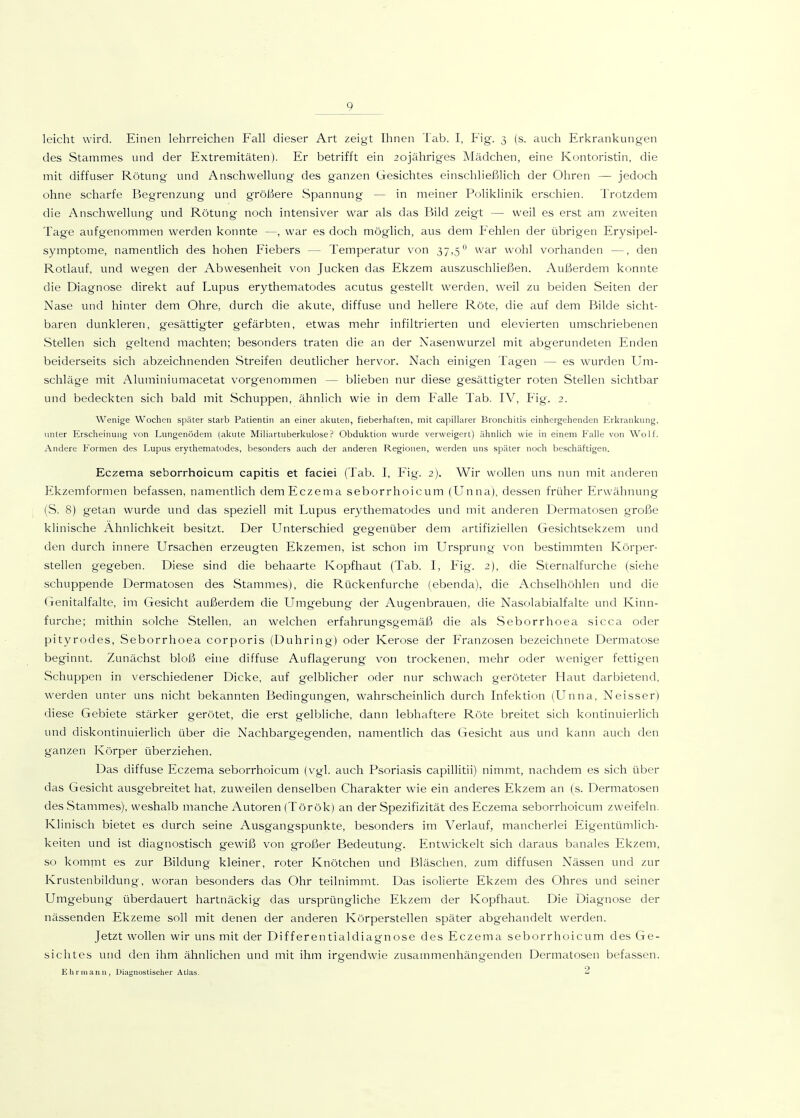 leicht wird. Einen lehrreichen Fall dieser Art zeigt Ihnen Tab. I, Fig. 3 (s. auch Erkrankungen des Stammes und der Extremitäten). Er betrifft ein 2ojähriges Mädchen, eine Kontoristin, die mit diffuser Rötung vmd Anschwellung des ganzen Gesichtes einschließlich der Ohren — jedoch ohne scharfe Begrenzung und größere Spannung — in meiner Poliklinik erschien. Trotzdem die Anschwellung und Rötung noch intensiver war als das Bild zeigt — weil es erst am zweiten Tage aufgenommen werden konnte —, war es doch möglich, aus dem P^ehlen der übrigen Erysipel- symptome, namentlich des hohen Fiebers — Temperatur von 37,5 war wohl vorhanden —, den Rotlauf, und wegen der Abwesenheit von Jucken das Ekzem auszuschließen. Außerdem konnte die Diagnose direkt auf Lupus erythematodes acutus gestellt werden, weil zu beiden Seiten der Nase und hinter dem Ohre, durch die akute, diffuse und hellere Röte, die auf dem Bilde sicht- baren dunkleren, gesättigter gefärbten, etwas mehr infiltrierten und elevierten umschriebenen Stellen sich geltend machten; besonders traten die an der Nasenwurzel mit abgerundeten Enden beiderseits sich abzeichnenden Streifen deutlicher hervor. Nach einigen Tagen — es wairden Um- schläge mit Aluminiumacetat vorgenommen — blieben nur diese gesättigter roten Stellen sichtbar und bedeckten sich bald mit Schuppen, ähnlich wie in dem Falle Tab. IV, Fig. 2. Wenige Wochen später starb Patientin an einer al<iUen, fieberhaften, mit capillarer Bronchitis einhergehenden Erkrankung, unter Erscheinung von Lungenödem (akute Miliartuberkulose? Obduktion wurde verweigert) ähnlich wie in einem Falle von Wolf. Andere Formen des Lupus erythematodes, besonders auch der anderen Regionen, werden uns später noch beschäftigen. Eczema seborrhoicum capitis et faciei (Tab. I, Fig. 2). Wir wollen uns nun mit anderen Ekzemformen befassen, namentlich dem Eczema seborrhoicum (Unna), dessen früher Erwähnung (S. 8) getan wurde und das speziell mit Lupus er3thematodes und mit anderen Dermatosen große klinische Ähnlichkeit besitzt. Der Unterschied gegenüber dem artifiziellen Gesichtsekzem und den durch innere Ursachen erzeugten Ekzemen, ist schon im Ursprung von bestimmten Körper- stellen gegeben. Diese sind die behaarte Kopfhaut (Tab. I, Fig. 2), die Svernalfurche (siehe schuppende Dermatosen des Stammes), die Rückenfurche (ebenda), die Achselhöhlen und die Genitalfalte, im Gesicht außerdem die Umgebung der Augenbrauen, die Nasolabialfalte und Kinn- furche; mithin solche Stellen, an welchen erfahrungsgemäß die als Seborrhoea sicca oder pityrodes, Seborrhoea corporis (Duhring) oder Kerose der Franzosen bezeichnete Dermatose beginnt. Zunächst bloß eine diffuse Auflagerung von trockenen, mehr oder weniger fettigen Schuppen in verschiedener Dicke, auf gelblicher oder nur schwach geröteter Haut darbietend, werden unter uns nicht bekannten Bedingungen, wahrscheinlich durch Infektion (Unna, Neisser) diese Gebiete stärker gerötet, die erst gelbliche, dann lebhaftere Röte breitet sich kontinuierlich und diskontinuierlich über die Nachbargegenden, namentlich das Gesicht aus und kann auch den ganzen Körper überziehen. Das diffuse Eczema seborrhoicum (vgl. auch Psoriasis capillitii) nimmt, nachdem es sich über das Gesicht ausgebreitet hat, zuweilen denselben Charakter wie ein anderes Ekzem an (s. Dermatosen des Stammes), weshalb manche Autoren (Török) an der Spezifizität des Eczema seborrhoicum zweifeln. Klinisch bietet es durch seine Ausgangspunkte, besonders im Verlauf, mancherlei Eigentümlich- keiten und ist diagnostisch gewiß von großer Bedeutung. Entwickelt sich daraus banales Ekzem, so kommt es zur Bildung kleiner, roter Knötchen und Bläschen, zum diffusen Nässen und zur Krustenbildung, woran besonders das Ohr teilnimmt. Das isolierte Ekzem des Ohres und seiner Umgebung überdauert hartnäckig das ursprüngliche Ekzem der Kopfhaut. Die Diagnose der nässenden Ekzeme soll mit denen der anderen Körperstellen später abgehandelt werden. Jetzt wollen wir uns mit der Differentialdiagnose des Eczema seborrhoicum des Ge- sichtes und den ihm ähnlichen und mit ihm irgendwie zusammenhängenden Dermatosen befassen. Ehr manu, Diagnostischer Alias. 2