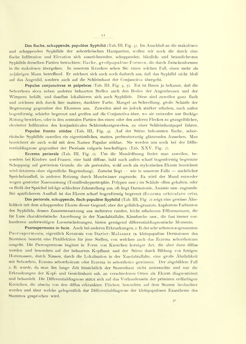 11 Das flache, schuppende, papulöse Syphilid (Tab. III, Fig. 3). Im Anschluß an die makulösen und schuppenden Syphilide der seborrhoischen Hautpartien, wollen wir noch die durch eine flache Infiltration und Elevation sich auszeichnenden, schuppenden, bläulich- und bräunlichroten Syphilide derselben Partien betrachten: flache, großpapulöse Form en, die durch Zwischenformen in die makulösen übergehen. In unserem Kranken sehen Sie einen solchen Fall, einen mehr als 50jährigen Mann betreffend. Er zeichnet sich auch noch dadurch aus, daß das Syphilid nicht bloß auf das Augenlid, sondern auch auf die Schleimhaut der Conjunctiva übergeht. Papulae conjunctivae et palpebrae (Tab. III, Fig. 3, 5). Est ist Ihnen ja bekannt, daß die Seborrhoea sicca neben anderen behaarten Stellen auch den Boden der Augenbrauen und der Wimpern befällt, und daselbst lokalisieren sich auch Syphilide. Diese sind zuweilen ganz flach und zeichnen sich durch ihre mattere, dunklere Farbe, Mangel an Schwellung, große Schärfe der Begrenzung gegenüber den Ekzemen aus. Zuweilen sind sie jedoch stärker erhaben, nach außen bogenförmig, schärfer begrenzt und greifen auf die Conjunctiva über, wo sie entweder nur fleckige Rötung-bewirken, oder in den zentralen Partien des einen oder des anderen Fleckes zu graugelblicher, elevierter Infiltration des konjunktivalen Schleimhautgewebes, zu einer Schleimhautpapel führen. Papulae frontis nitidae (Tab. III, Fig. 4). Auf der Stirne bekommen flache, sebor- rhöische Syphilide zuweilen ein eigentümliches, mattes, perlmutterartig glänzendes Aussehen. Man bezeichnet sie auch wohl mit dem Namen Papulae nitidae. »Sie werden uns noch bei der Diffe- rentialdiagnose gegenüber der Psoriasis vulgaris beschäftigen (Tab. XXV, Fig. 2). Eczema periorale (Tab. III, Fig. i). Um die Mundöffnung findet man zuweilen, be- sonders bei Kindern und Frauen, eine bald diffuse, bald nach außen scharf bogenförmig begrenzte Schuppung auf gerötetem Grunde, die als periorales, wohl auch als mykotisches Ekzem bezeichnet wird (letzteres ohne eigentliche Begründung). Zumeist liegt — wie in unserem Falle — nächtlicher Speichelausfluß, in anderen Reizung durch Mundwässer zugrunde. Es wird der Mund entweder wegen gestörter Nasenatmung (Tonsillenhypertrophie, Polypen usw.) im Schlafe offen gehalten, oder es fließt der Speichel infolge schlechter Zahnstellung aus, oft liegt Darmatonie, Anämie usw. zugrunde. Bei spärlicherem Ausfluß ist das Ekzem scharf bogenförmig begrenzt (Eczema orbiculare oris). Das periorale, schuppende, flach-papulöse Syphilid (Tab. III, Fig. 2) zeigt eine gewisse Ähn- lichkeit mit dem schuppenden Ekzem dieser Gegend; aber der gelblich-graurote, kupferrote Farbenton des Syphilids, dessen Zusammensetzung aus mehreren runden, leicht erhabenen Effloreszenzen, die für Lues charakteristische Anordnung in der Nasolabialfalte, Kinnfurche usw., die fast immer vor- handenen anderweitigen Lueserscheinungen, bieten genügend differentialdiagnostische Momente. Psorospermosis in facie. Auch bei anderen Erkrankungen, z. B. der sehr seltenen sogenannten Psorospermosis, eigentlich Keratosis von Darier-Malassez (s. kleinpapulöse Dermatosen des Stammes) besteht eine Prädilektion für jene Stellen, von welchen auch das Eczema seborrhoicum ausgeht. Die Psorospermose beginnt in P'orm von Knötchen horniger Art, die aber dann diffus werden und besonders auf der behaarten Kopfhaut und der Stirne durch Bildung von fettigen Hornmassen, durch Nässen, durch die Lokalisation in der Nasolabialfalte, eine große Ähnlichkeit mit ^Seborrhöe, Eczema seborrhoicum oder Eczema in seborrhoico gewinnen. Der abgebildete Fall z. B. wurde, da man ihn lange Zeit hinsichtlich der Stammhaut nicht untersuchte und nur die Erkrankungen der Kopf- und Gesichtshaut sah, an verschiedenen Orten als Ekzem diagnostiziert und behandelt. Die Differentialdiagnose stützt sich auf das Vorhandensein der primären erdfarbigen Knötchen, die abseits von den diffus erkrankten Flächen, besonders auf dem Stamm beobachtet werden und über welche gelegentlich der Differentialdiagnose der kleinpapulösen Exantheme des Stammes gesprochen wird. 2*