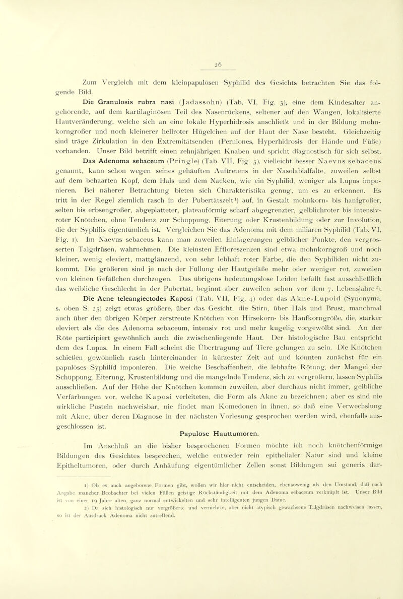 Zum Vergleich mit dem kleinpapulösen Sypliilid des Gesichts betrachten Sie das fol- gende Bild. Die Granulosis rubra nasi (Jadassohn) (Tab. VI, Fig. 3), eine dem Kindesalter an- gehörende, auf dem kartilaginösen Teil des Nasenrückens, seltener auf den Wangen, lokalisierte Hautveränderung-, welche sich an eine lokale Hyperhidrosis anschließt und in der Bildung mohn- korngroßer und noch kleinerer hellroter Hügelchen auf der Haut der Nase besteht. Gleichzeitig sind träge Zirkulation in den Extremitätsenden (Perniones, Hyperhidrosis der Hände und Füße) vorhanden. Unser Bild betrifft einen zehnjährigen Knaben und spricht diagnostisch für sich selbst. Das Adenoma sebaceum (Pringle) (Tab. VII, Fig. 3), vielleicht besser Naevus sebaceus genannt, kann schon wegen seines gehäuften Auftretens in der Nasolabialfalte, zuweilen selbst auf dem behaarten Kopf, dem Hals und dem Nacken, wie ein Syphilid, weniger als Lupus impo- nieren. Bei näherer Betrachtung bieten sich Charakteristika genug-, um es zu erkennen. Es tritt in der Regel ziemlich rasch in der Pubertätszeit i) auf, in Gestalt mohnkorn- bis hanfgroßer, selten bis erbsengroßer, abgeplatteter, plateauförmig scharf abgegrenzter, gelblichroter bis intensiv- roter Knötchen, ohne Tendenz zur Schuppung, Eiterung oder Krustenbildung oder zur Involution, die der Syphilis eigentümlich ist. Vergleichen Sie das Adenoma mit dem miliären Syphilid (Tab. VI, Fig. i). Im Naevus sebaceus kann man zuweilen Einlagerungen gelblicher Punkte, den vergrös- serten Talg'drüsen, wahrnehmen. Die kleinsten Effloreszenzen sind etwa mohnkorngroß und noch kleiner, wenig eleviert, mattglänzend, von sehr lebhaft roter Farbe, die den Syphiliden nicht zu- kommt. Die größeren sind je nach der Füllung der Hautgefäße mehr oder weniger rot, zuweilen von kleinen Gefäßchen durchzogen. Das übrigens bedeutungslose Leiden befällt fast ausschließlich das weibliche Geschlecht in der Pubertät, beginnt aber zuweilen schon vor dem 7. Lebensjahre '). Die Acne teleangiectodes Kaposi (Tab. VII, Fig. 4) oder das Akne-Lupoid (Synonyma, s. oben S. 25) zeigt etwas größere, über das Gesicht, die Stirn, über Hals und Brust, manchmal auch über den übrigen Körper zerstreute Knötchen von Hirsekorn- bis Hanfkorngröße, die, stärker eleviert als die des Adenoma sebaceum, intensiv rot und mehr kugelig- vorgewölbt sind. An der Röte partizipiert gewöhnlich auch die zwischenliegende Haut. Der histologische Bau entspricht dem des Lupus. In einem Fall scheint die Übertragung auf Tiere gelungen zu sein. Die Knötchen schießen gewöhnhch rasch hintereinander in kürzester Zeit auf und könnten zunächst für ein papulöses Syphilid imponieren. Die weiche Beschaffenheit, die lebhafte Rötung, der Mangel der Schuppung, Eiterung, Krustenbildung und die mangelnde Tendenz, sich zu vergrößern, lassen Syphilis ausschließen. Auf der Höhe der Knötchen kommen zuweilen, aber durchaus nicht immer, gelbliche Verfärbungen vor, welche Kaposi verleiteten, die Form als Akne zu bezeichnen; aber es sind nie wirkliche Pusteln nachweisbar, nie findet man Komedonen in ihnen, so daß eine Verwechslung mit Akne, über deren Diagnose in der nächsten Vorlesung gesprochen werden wird, ebenfalls aus- geschlossen ist. Papulöse Hauttumoren. Im Anschluß an die bisher besprochenen Formen möchte ich noch knötchenförmige Bildungen des Gesichtes besprechen, welche entweder rein epithelialer Natur sind und kleine Epitheltumoren, oder durch Anhäufung eigentümlicher Zellen sonst Bildungen sui generis diir- 1) Ob es auch angeborene Formen gibt, wollen wir hier nicht entscheiden, ebensowenig als den Umstand, daß nach Angabe mancher Beobachter bei vielen Fällen geistige Rückständigkeit mit dem Adenoma sebaceum verknüpft ist. Unser Bild ist von einer 19 Jahre allen, ganz normal entwickelten und sehr intelligenten jungen ]lame. 2) Da sich histologisch nur vergrößerte und veiinehrtc, aber nicht atypiscli gewachsene Talgdrüsen nachweisen lassen, so ist der Ausdruck Adenoma nicht zutreffend.
