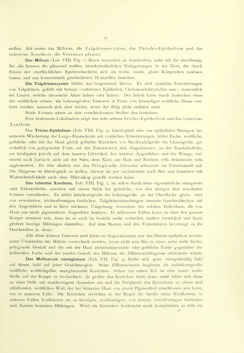 stellen. Ich meine das Milium, die Talgdriisencysten, das Thricho-Epitheliom und das tuberöse Xanthom, die Verrucae planae. Das Milium (Tab. VIII, Fig. i) Ihnen besonders zu beschreiben, halte ich für überflüssig. Sie alle kennen die glänzend weißen, hirsekornähnlichen Einlagerungen in der Htiut, die durch Ritzen der oberflächlichen Epidermisschicht sich als weiße, runde, g-latte Körperchen auslösen lassen, und aus konzentrisch geschichteten Hornzellen bestehen. Die Talgdrüsencysten bilden das Gegenstück hierzu. Es sind cystische Erweiterungen von Talgdrüsen, gefüllt mit Sebum (verfetteten Epithelien, Cholestearinkrystallen usw.), namentlich bei Leuten, welche chronische Akne haben oder hatten. Der Inhalt kann durch Anstechen eines der weißlichen erbsen- bis bohnengroßen Tumoren in P'orm von krümeliger weißliche Masse ent- leert werden, sammelt sich aber wieder, wenn der Balg- nicht entfernt wird. Beide B'ormen sitzen an den verschiedensten Stellen des Gesichtes. Eine bestimmte Lokalisation zeigt das sehr seltene Tricho-Epitheliom und das tuberöse Xanthom. Das Tricho-Epitheliom (Tab. VIII. Fig. 3), histologisch eine aus epithelialen Strängen be- stehende Wucherung der Lango-Haarscheide mit cystischen Erweiterungen, bildet flache, weißliche, gelbliche oder mit der Haut gleich gefärbte Knötchen von Stecknadelgröße bis Linsengröße, ge- wöhnlich von polygonaler Form, auf der Nasenwurzel, den Augenbrauen, an der Nasolabialfalte, am häufigsten jedoch auf dem inneren Lidwinkel, den unteren Augenlidern und der Wange, ver- einzelt nach Jarisch auch auf der -Stirn, dem Kinn, am Hals und Rücken, teils desiminiert, teils iagglomeriert. Es tritt ähnlich wie das Pringlesche Adenoma sebaceum zur Pubertätszeit auf. Die Diagnose ist histologisch zu stellen, obzwar sie per exclusionem nach Sitz und Aussehen mit Wahrscheinlichkeit auch ohne Mikroskop gestellt werden kann. Das tuberöse Xanthom, Tab. VIII, Fig. 2, ist schon durch seine eigentümliche orangerote oder Eidotterfarbe, zuweilen mit einem Stich ins grünliche, von den übrigen hier erwähnten Formen verschieden. Es bildet hirsekorngroße bis bohnengroße, an der Oberfläche glatte, oder von erweiterten, trichterförmigen Grübchen, Talgdrüsenmündungen besetzte Geschwülstchen auf den Augenlidern und in ihrer nächsten Umgebung, besonders bei solchen Individuen, die von Haus aus stark pigmentierte Augenlider besitzen. In selteneren Fällen kann es über den ganzen Körper zerstreut sein, dann ist es auch im Gesicht mehr verbreitet, stärker entwickelt und kann größere knotige Bildungen darstellen. Auf dem Stamm und den Extremitäten bevorzugt es die Druckstellen (s. diese). Alle diese kleinen Tumoren sind leicht zu diagnostizieren, nur das ThrichoepitheHom könnte unter Umständen mit Milium verwechselt werden, wenn nicht sein Sitz (s. oben), seine mehr flache, polygonale Gestalt und die mit der Haut übereinstimmende oder gelbliche Farbe gegenüber der hellweißen Farbe und der runden Gestalt des Miliums, die Differentialdiagnose erleichtern würde. Das Molluscum contagiosum (Tab. VII, Fig. 4) findet sich ganz unregelmäßig bald auf dieser, bald auf jener Gesichtsregion. Seine Effloreszenzen beginnen als mohnkorngroße, weißliche, weißlichgelbe, mattglänzende Knötchen. .Schon zur ersten Zeit ist eine matte, rauhe Stelle auf der Kuppe zu beobachten. Je größer das Knötchen wird, desto mehr bildet sich diese zu einer Delle mit mattkörnigem Aussehen um und die Peripherie des Knötchens zu einem steil abfallenden, weißlichen Wall, der bei brünetter Haut von einem Pigmenthof umschlossen sein kann, wie in unserem Falle. Die Knötchen erreichen in der Regel die Größe eines Hanfkornes, in seltenen Fällen konfluieren sie zu knotigen, vvachsartigen, von matten, nabeiförmigen Grübchen und Narben besetzten Bildungen. Wird ein Knötchen beiderseits stark komprimiert, so tritt ein 4*