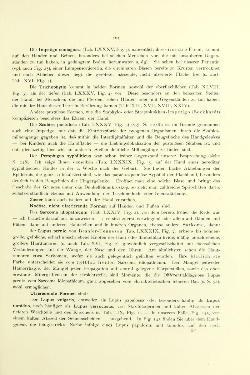 Die Impetigo contagiosa (Tab. LXXXV, Fig. 3), namentlich ihre circinäre Form, kommt auf den Händen und Beinen, besonders bei solchen Menschen vor, die mit unsauberen Gegen- ständen zu tun haben, in gedüngtem Boden herumwaten u. dgl. Sie sehen bei unserer Patientin (vgl. auch Fig. 25), einer Lumpensortiererin, die circinnären Blasen bereits zu Krusten vertrocknet und nach Abheben dieser liegt die gerötete, nässende, nicht ulzerierte Fläche frei (s. auch Tab. XVI, Fig. 4). Die Trichophytie kommt in beiden Formen, sowohl der oberflächlichen (Tab. XLVIII, Fig. 3), als der tiefen (Tab. LXXXV, Fig. 4) vor. Diese besonders an den behaarten Stellen der Hand, bei Menschen, die mit Pferden, rohen Häuten oder mit Gegenständen zu tun haben, die mit der Haut dieser Tiere in Berührung kamen (Tab. XIII, XVII, XVIII, XXIV). Andere pustulöse Formen, wie die Staphylo- oder Streptokokken-Impetigo (Bockhardt) komplizieren besonders das Ekzem der Hand. Die Scabies pustulosa (Tab. LXXXV, Fig. 5) (vgl. S. 210 ff.) ist im Grunde genommen auch eine Impetigo, nur daß die Eintrittspforte der pyogenen Organismen durch die Skabies- milbengänge gegeben ist, daß mithin die Interdigitalfalten und die Beugefläche des Handgelenkes — bei Kindern auch die Handfläche — die Lieblingslokalisation der pustulösen Skabies ist, und daß gleichzeitig hier wie an anderen .Stellen deutliche Milbengänge zu finden sind. Der Pemphigus syphiliticus war schon früher Gegenstand unserer Besprechung (siehe S. 148). Ich zeige Ihnen denselben (Tab. LXXXIX, Fig. 5) auf der Hand eines hereditär syphilitischen Kindes in der 2. Woche nach der Geburt. Sie finden flache Abhebungen der Epidermis, die ganz so lokalisiert sind, wie das papulo-squamöse Syphilid der Flachhand, besonders deutlich in den Beugelinien der Fingergelenke. Eröffnet man eine solche Blase und bringt das Geschähe des Grundes unter das Dunkelfeldmikroskop, so sieht man zahlreiche Spirochäten darin, selbstverständlich ebenso mit Anwendung der Tuschmethode oder (liemsafärbung. Zoster kann auch isoliert auf der Hand entstehen. Nodöse, nicht ulzerierende Formen auf Händen und Füßen sind: Das Sarcoma idiopathicum (Tab. LXXIV, Fig. 2), von dem bereits früher die Rede war — ich brauche darauf nur hinzuweisen —; es sitzt zuerst vorwiegend oder allein auf Händen und Füßen, dann auf anderen Hautstellen und in inneren Organen, ebenso andere Sarkome, dann: der Lupus pernio von Besnier-Tenneson (Tab. LXXXIX, Fig. 3), erbsen- bis bohnen- große, gelbliche, scharf umschriebene Knoten der Haut oder dunkelblau livide, mäßig umschriebene, größere Hauttumoren (s. auch Tab. XVI, Fig. 2), gewöhnlich vergesellschaftet mit ebensolchen Veränderungen auf der Wange, der Nase und den Ohren. Am ähnlichsten sehen die Haut- tumoren etwa Sarkomen, wofür sie auch gelegentlich gehalten wurden. Ihre bläulichrote Farbe unterscheidet sie vom tiefblau lividen Sarcoma idiopathicum. Der Mangel jedweder Hämorrhagie, der Mangel jeder Propagation auf zentral gelegene Körperstellen, sowie das oben erwähnte Mitergriffensein der Gesichtsteile, sind Momente, die die Differentialdiagnose Lupus pernio vom Sarcoma idiopathicum, ganz abgesehen vom charakteristischen feineren Bau (s. S. 52), wohl ermöglichen. Ulzerierende Formen sind: Der Lupus vulgaris, entweder als Lupus papulosus oder besonders häufig als Lupus tumidus, noch häufiger als Lupus verrucosus, von Skrofulodermen und kalten Abszessen der tieferen Weichteile und des Knochens (s. Tab. LIX, Fig. i), — in unserem Falle. Fig. 145, von einem kalten Abszeß der Sehnenscheiden — ausgehend. In Fig. 143 finden Sie über dem Hand- gelenk die fein gestrickte Narbe infolge eines Lupus papulosus und tumidus, auf den noch 34*