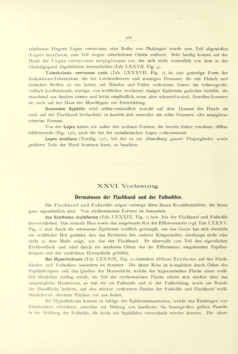 erhaltenen Fingern Lupus verrucosus; eine Reihe von Phalangen wurde zum Teil abgestoßen (Lupus mutilans), zum Teil wegen tuberkulöser Ostitis entfernt. Sehr häufig kommt auf der Hand der Lupus verrucosus serpiginosus vor, der sich nicht wesenthch von dem in der Glutealgegend abgebildeten unterscheidet (Tab. LXXVII, Fig. 4). Tuberkulosis verrucosa cutis (Tab. LXXXYII, Fig. 2) ist eine gutartige Form der Inokulations-Tuberkulose, die bei Leichendienern und sonstigen Personen, die mit Fleisch und tierischen Stoffen zu tun haben, auf Händen und Füßen vorkommt: linsen- bis bohnengroße, vielfach konfluierende, warzige, von weißlicher, trockener, rissiger Epidermis gedeckte Gebilde, die manchmal aus Spalten nässen und leicht empfindlich, sonst aber schmerzlos sind. Zuweilen kommen sie auch auf der Haut der Mundlippen zur Entwicklung. Gummöse Syphilis wird selbstverständlich sowohl auf dem Borsum der Hände als auch auf der Flachhand beobachtet; es handelt sich entweder um echte Gummen oder serpiginös- tuberöse Formen. Von der Lepra haben wir außer den nodösen Formen, die bereits früher erwähnte, diffus- infiltrierende (Fig. 136), auch die bei der an ästhetischen Lepra vorkommende Lepra mutilans (Textfig. 136), bei der es zur Abstoßung ganzer Fingerglieder, sowie größerer Teile der Hand kommen kann, zu beachten. XXVI. Vorlesung. Dermatosen der Flachhand und der Fußsohlen. Die Flachhand und Fußsohle zeigen vermöge ihres Baues Krankheitsbilder, die ihnen ganz eigentümlich sind. Von erythematösen Formen ist besonders das Erythema multiforme (Tab. LXXXIX, Fig. i) bzw. Iris der Flachhand und Fußsohle hervorzuheben. Das zentrale Blau sowie das umgebende Rot der Effloreszenzen (vgl. Tab. LXXXV^, Fig. 2) sind durch die ödematöse Epidermis weißlich gedämpft, um das Ganze hat sich ebenfalls ein weißlicher Hof gebildet, den das Erythema Iris anderer Körperstellen überhaupt nicht oder nicht in dem Maße zeigt, wie das der Flachhand. Er überwallt zum Teil den eigentlichen Erythemfleck und wird durch ein stärkeres Ödem des die Effloreszenz umgebenden Papillar- körpers und der verdickten Hornschicht gebildet. Bei Hyperhidrosis (Tab. LXXXIX, Fig. 2) entstehen diffuse Erytheme auf den Flach- händen und Fußsohlen besonders im Sommer. Die akute Röte ist kompliziert durch Ödem des Papillarkörpers und das Quellen der Hornschicht, welche der hyperämischen Fläche einen weiß- lich bläulichen Anflug erteilt; ein Teil der erythematösen Fläche erhebt sich stärker über das ursprüngliche Hautniveau, so daß wir am Fußrande und in der Fußhöhlung, sowie am Rande der Handfläche hellrote, auf den stärker verhornten Partien der Fußsohle und Flachhand weiß- bläulich-rote, elevierte Flächen vor uns haben. Bei Hyperhidrosis kommt es infolge der Epidermismazeratioii, welche das Eindringen von Eiterkokken erleichtert, zuweilen zur Bildung von hanfkorn- bis linsengroßen gelben Pusteln in der Höhlung der Fußsohle, die leicht mit Syphihden verwechselt werden können. Die akute