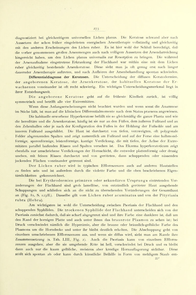 diagnostiziert bei gleichzeitigem universellen Liehen planus. Die Keratose schwand aber nach Aussetzen der schon früher eingeleiteten energischen Arsentherapie vollständig und gleichzeitig mit den anderen Erscheinungen des Liehen ruber. Es ist hier wohl der Schluß berechtigt, dalo die vorher genommenen großen Arsenmengen auch nach völligem Aussetzen der Arsendarreichung hingereicht haben, um den Liehen planus universalis zur Resorption zu bringen. Die während der Arsenaufnahme eingetretene Erkrankung der Flachhand war mithin eine mit dem Liehen ruber gleichzeitig bestehende Arsenkeratose. Diese sieht man ja oft genug erst nach länger dauernder Arsentherapie auftreten, und nach Aufhören der Arsenbehandlung spontan schwinden. Differentialdiagnose der Keratosen. Die Unterscheidung der diffusen Keratodermien, der angeborenen Keratose, der Arsenkeratose, der habituellen Keratose der Er- wachsenen voneinander ist oft recht schwierig. Ein wichtiges Unterscheidungsmerkmal liegt in ihrer Entstehungszeit. Die angeborene Keratose geht auf die früheste Kindheit zurück, ist völlig symmetrisch und betrifft alle vier Extremitäten. Wenn diese Anfangserscheinungen nicht beachtet wurden und wenn sonst die Anamnese im Stiche läßt, ist man auf die klinischen Differentialmomente nach dem Status praesens angewiesen. Die habituelle erworbene Hyperkeratose befällt nie so gleichmäßig die ganze Planta und wie die hereditäre und die Arsenkeratose, häufig ist sie nur an den Füßen, dem äußeren Fußrand und an den Zehenballen oder je nach der Konfiguration des Fußes in der Höhlung der Fußsohle und am inneren Fußrand ausgebildet. Die Haut ist durchsetzt von tiefen, verzweigten, oft polygonale Felder abgrenzenden Spalten und zeigt namentlich am Fußrand und auf der Ferse eine halbmond- förmige, sporenförmige, leistenförmige, kantige Verdickung, die mit tiefen, der Achse der Extre- mitäten parallel laufenden Rissen und Spalten versehen ist. Das Ekzema hyperkeratoticum zeigt ebenfalls nur umschriebene Verdickungen der Hornschicht, die entweder plattenförmig oder drusig uneben, mit feinen Rissen durchsetzt und von geröteten, dann schuppenden oder nässenden juckenden Flächen voneinander getrennt sind. Der Liehen ruber wird in typischen Effloreszenzen auch auf anderen Hautstellen zu finden sein und ist außerdem durch die violette Farbe und die oben beschriebenen Eigen- tümlichkeiten gekennzeichnet. Die bei Erythrodermien primären oder sekundären Ursprungs eintretenden Ver- änderungen der Flachhand sind grob lamellöse, von entzündlich geröteter Haut ausgehende Schuppungen und schließen sich an die nicht zu übersehenden Veränderungen der Gesamthaut an (Fig. 8i, S. i23ff.). Dasselbe gilt vom Liehen ruber acuminatus und von der Pityriasis rubra (Hebra). Am wichtigsten ist wohl die Unterscheidung zwischen Psoriasis der Flachhand und den schuppenden Syphiliden. Die trockenen Syphilide der Flachhand unterscheiden sich von der Psoriasis zunächst dadurch, daß sie scharf abgegrenzt sind und ihre Farbe eine dunklere ist, daß um den Rand der hornigen Platte und auch unter ihnen das braunrote Plasmon zu sehen ist; bei Druck verschwindet nämlich die Hyperämie, aber die braune oder bräunlich-gelbliche Farbe des Plasmons um die Horndecke und unter ihr bleibt deutlich erholten. Die Abschuppung geht von einzelnen umschriebenen Effloreszenzen aus, und wenn sie diffus wird, sieht man am Rande ihre Zusammensetzung (s. Tab. LIII, Fig. 2). Auch die Psoriasis kann von einzelnen Efflores- zenzen ausgehen, aber die sie umgebende Röte ist hell, verschwindet bei Druck und es bleibt dann auch nur die kaum gelbliche, meistens aber kreidige Hornauflagerung sichtbar. Diese stößt sich spontan ab oder kann durch künsthche Beihilfe in Form von mehligem Staub ent- 35*