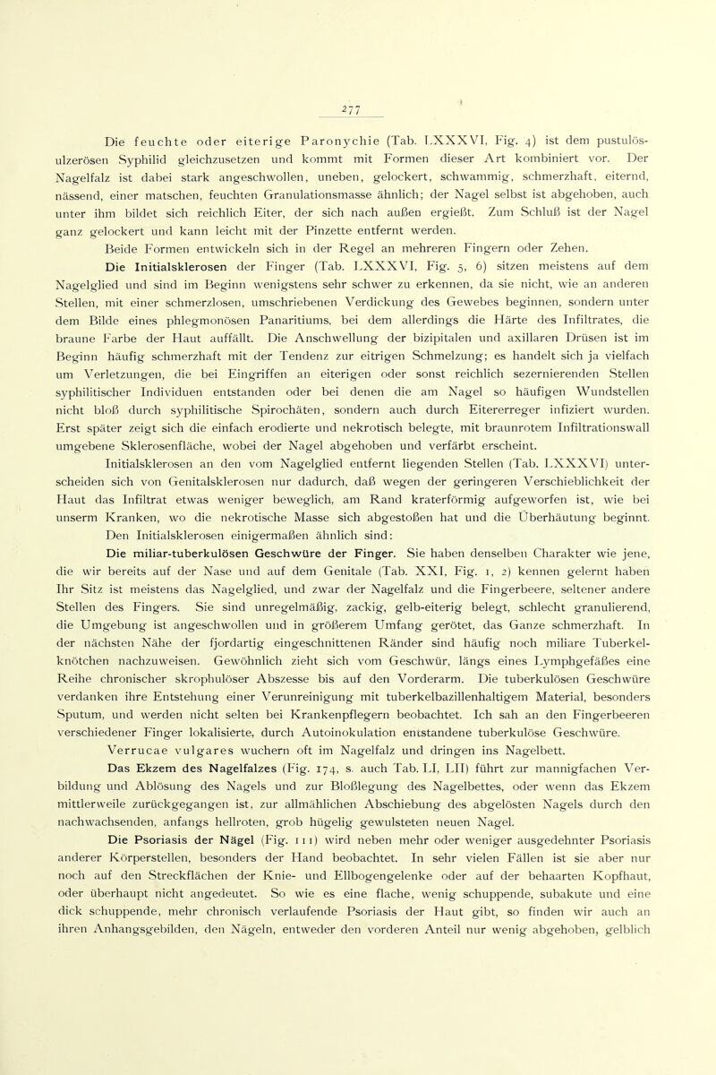 Die feuchte oder eiterige Paronychie (Tab. T.XXXVI, Fig. 4) ist dem pustulös- ulzerösen Syphilid gleichzusetzen und kommt mit Formen dieser Art kombiniert vor. Der Nagelfalz ist dabei stark angeschwollen, uneben, gelockert, schwammig, schmerzhaft, eiternd, nässend, einer matschen, feuchten Granulationsmasse ähnlich; der Nagel selbst ist abgehoben, auch unter ihm bildet sich reichlich Eiter, der sich nach außen ergießt. Zum Schluß ist der Nagel ganz gelockert und kann leicht mit der Pinzette entfernt werden. Beide P'ormen entwickeln sich in der Regel an mehreren Fingern oder Zehen. Die Initialsklerosen der Finger (Tab. LXXXVI, Fig. 5, 6) sitzen meistens auf dem Nagelglied und sind im Beginn wenigstens sehr schwer zu erkennen, da sie nicht, wie an anderen Stellen, mit einer schmerzlosen, umschriebenen Verdickung des Gewebes beginnen, sondern unter dem Bilde eines phlegmonösen Panaritiums, bei dem allerdings die Härte des Infiltrates, die braune Farbe der Haut auffällt. Die Anschwellung der bizipitalen und axillaren Drüsen ist im Beginn häufig schmerzhaft mit der Tendenz zur eitrigen Schmelzung; es handelt sich ja vielfach um Verletzungen, die bei Eingriffen an eiterigen oder sonst reichlich sezernierenden Stellen syphilitischer Individuen entstanden oder bei denen die am Nagel so häufigen Wundstellen nicht bloß durch syphilitische Spirochäten, sondern auch durch Eitererreger infiziert wurden. Erst später zeigt sich die einfach erodierte und nekrotisch belegte, mit braunrotem Infiltrationswall umgebene Sklerosenfläche, wobei der Nagel abgehoben und verfärbt erscheint. Initialsklerosen an den vom Nagelglied entfernt liegenden Stellen (Tab. LXXXVI) unter- scheiden sich von Genitalsklerosen nur dadurch, daß wegen der geringeren Verschieblichkeit der Haut das Infiltrat etwas weniger beweglich, am Rand kraterförmig aufgeworfen ist, wie bei unserm Kranken, wo die nekrotische Masse sich abgestoßen hat und die Überhäutung beginnt. Den Initialsklerosen einigermaßen ähnlich sind: Die miliar-tuberkulösen Geschwüre der Finger. Sie haben denselben Charakter wie jene, die wir bereits auf der Nase und auf dem Genitale (Tab. XXI, Fig. i, 2) kennen gelernt haben Ihr Sitz ist meistens das Nagelglied, und zwar der Nagelfalz und die Fingerbeere, seltener andere Stellen des Fingers. Sie sind unregelmäßig, zackig, gelb-eiterig belegt, schlecht granulierend, die Umgebung ist angeschwollen und in größerem Umfang gerötet, das Ganze schmerzhaft. In der nächsten Nähe der fjordartig eingeschnittenen Ränder sind häufig noch miliare Tuberkel- knötchen nachzuweisen. Gewöhnlich zieht sich vom Geschwür, längs eines Lymphgefäßes eine Reihe chronischer skrophulöser Abszesse bis auf den Vorderarm. Die tuberkulösen Geschwüre verdanken ihre Entstehung einer Verunreinigung mit tuberkelbazillenhaltigem Material, besonders Sputum, und werden nicht selten bei Krankenpflegern beobachtet. Ich sah an den Fingerbeeren verschiedener Finger lokalisierte, durch Autoinokulation encstandene tuberkulöse Geschwüre. Verrucae vulgares wuchern oft im Nagelfalz und dringen ins Nagelbett. Das Ekzem des Nagelfalzes (Fig. 174, s. auch Tab. LI, LH) führt zur mannigfachen Ver- bildung und Ablösung des Nagels und zur Bloßlegung des Nagelbettes, oder wenn das Ekzem mittlerweile zurückgegangen ist, zur allmählichen Abschiebung des abgelösten Nagels durch den nachwachsenden, anfangs hellroten, grob hügelig gewulsteten neuen Nagel. Die Psoriasis der Nägel (Fig. iii) wird neben mehr oder weniger ausgedehnter Psoriasis anderer Körperstellen, besonders der Hand beobachtet. In sehr vielen Fällen ist sie aber nur noch auf den Streckflächen der Knie- und Ellbogengelenke oder auf der behaarten Kopfhaut, oder überhaupt nicht angedeutet. So wie es eine flache, wenig schuppende, subakute und eine dick schuppende, mehr chronisch verlaufende Psoriasis der Haut gibt, so finden wir auch an ihren Anhangsgebilden, den Nägeln, entweder den vorderen Anteil nur wenig abgehoben, gelblich