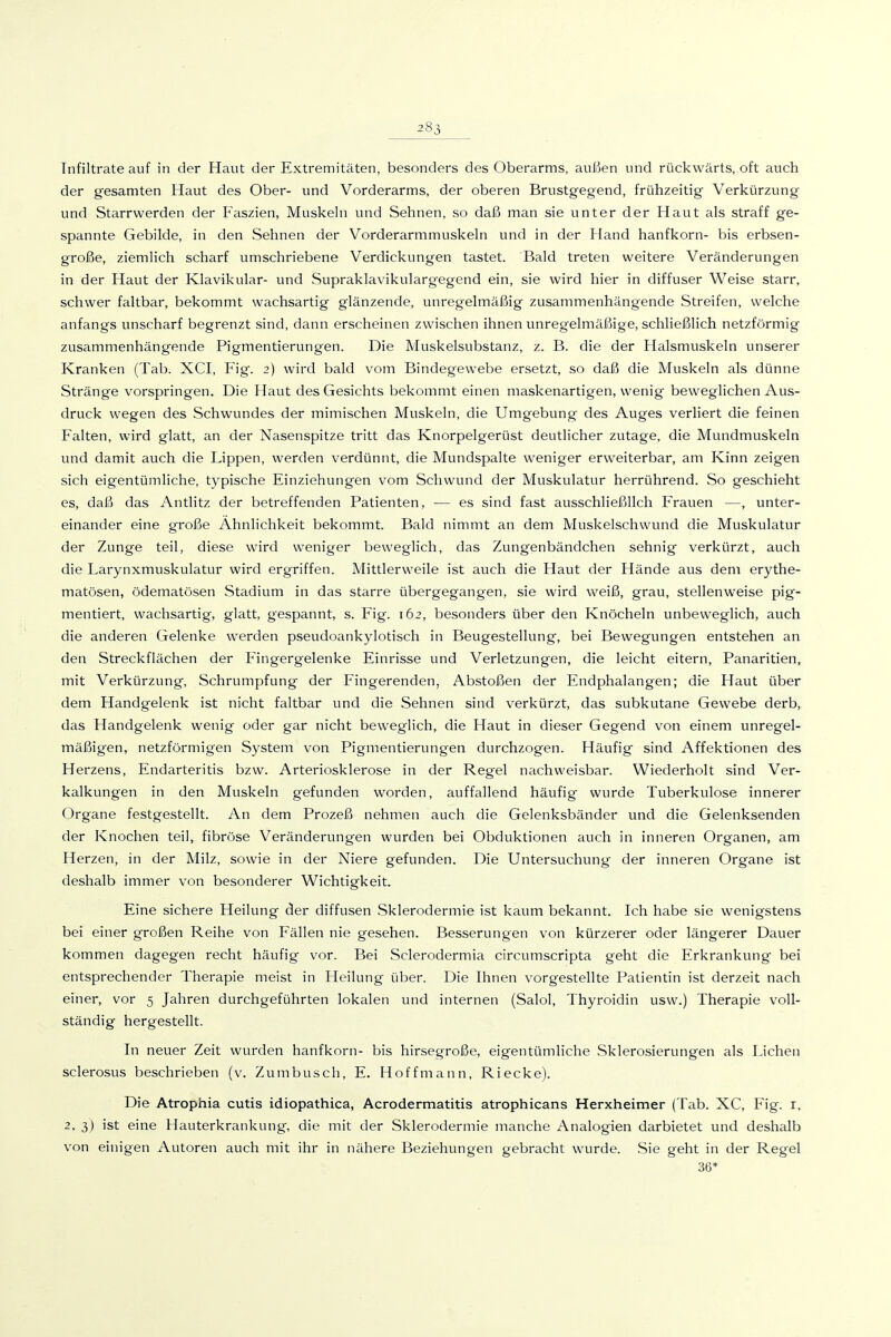 283 Infiltrate auf in der Haut der Extremitäten, besonders des Oberarms, außen und rückwärts, oft auch der gesamten Haut des Ober- und Vorderarms, der oberen Brustgegend, frühzeitig Verkürzung und Starrwerden der Faszien, Muskeln und Sehnen, so daß man sie unter der Haut als straff ge- spannte Gebilde, in den Sehnen der Vorderarmmuskeln und in der Hand hanfkorn- bis erbsen- große, ziemlich scharf umschriebene Verdickungen tastet. Bald treten weitere Veränderungen in der Haut der Klavikular- und Supraklavikulargegend ein, sie wird hier in diffuser Weise starr, schwer faltbar, bekommt wachsartig glänzende, unregelmäßig zusammenhängende Streifen, welche anfangs unscharf begrenzt sind, dann erscheinen zwischen ihnen unregelmäßige, schließlich netzförmig zusammenhängende Pigmentierungen. Die Muskelsubstanz, z. B. die der Halsmuskeln unserer Kranken (Tab. XCI, Fig. 2) wird bald vom Bindegewebe ersetzt, so daf5 die Muskeln als dünne Stränge vorspringen. Die Haut des Gesichts bekommt einen maskenartigen, wenig beweglichen Aus- druck wegen des Schwundes der mimischen Muskeln, die Umgebung des Auges verliert die feinen Falten, wird glatt, an der Nasenspitze tritt das Knorpelgerüst deutlicher zutage, die Mundmuskeln und damit auch die Lippen, werden verdünnt, die Mundspalte weniger erweiterbar, am Kinn zeigen sich eigentümliche, typische Einziehungen vom Schwund der Muskulatur herrührend. So geschieht es, daß das Antlitz der betreffenden Patienten, — es sind fast ausschließlich Frauen —, unter- einander eine große Ähnlichkeit bekommt. Bald nimmt an dem Muskelschwund die Muskulatur der Zunge teil, diese wird weniger beweglich, das Zungenbändchen sehnig verkürzt, auch die Larynxmuskulatur wird ergriffen. Mittlerweile ist auch die Haut der Hände aus dem erythe- matösen, ödematösen Stadium in das starre übergegangen, sie wird weiß, grau, stellenweise pig- mentiert, wachsartig, glatt, gespannt, s. Fig. 162, besonders über den Knöcheln unbeweglich, auch die anderen Gelenke werden pseudoankylotisch in Beugestellung, bei Bewegungen entstehen an den Streckflächen der Fingergelenke Einrisse und Verletzungen, die leicht eitern, Panaritien, mit Verkürzung, Schrumpfung der Fingerenden, Abstoßen der Endphalangen; die Haut über dem Handgelenk ist nicht faltbar und die Sehnen sind verkürzt, das subkutane Gewebe derb, das Handgelenk wenig oder gar nicht beweglich, die Haut in dieser Gegend von einem unregel- mäßigen, netzförmigen System von Pigmentierungen durchzogen. Häufig sind Affektionen des Herzens, Endarteritis bzw. Arteriosklerose in der Regel nachweisbar. Wiederholt sind Ver- kalkungen in den Muskeln gefunden worden, auffallend häufig wurde Tuberkulose innerer Organe festgestellt. An dem Prozeß nehmen auch die Gelenksbänder und die Gelenksenden der Knochen teil, fibröse Veränderungen wurden bei Obduktionen auch in inneren Organen, am Herzen, in der Milz, sowie in der Niere gefunden. Die Untersuchung der inneren Organe ist deshalb immer von besonderer Wichtigkeit. Eine sichere Heilung der diffusen Sklerodermie ist kaum bekannt. Ich habe sie wenigstens bei einer großen Reihe von Fällen nie gesehen. Besserungen von kürzerer oder längerer Dauer kommen dagegen recht häufig vor. Bei Sclerodermia circumscripta geht die Erkrankung bei entsprechender Therapie meist in Heilung über. Die Ihnen vorgestellte Patientin ist derzeit nach einer, vor 5 Jahren durchgeführten lokalen und internen (Salol, Thyroidin usw.) Therapie voll- ständig hergestellt. In neuer Zeit wurden hanfkorn- bis hirsegroße, eigentümliche Sklerosierungen als Liehen sclerosus beschrieben (v. Zumbusch, E. Hoffmann, Riecke). Die Atrophia cutis idiopathica, Acrodermatitis atrophicans Herxheimer (Tab. XC, Fig. i, 2, 3) ist eine Hauterkrankung, die mit der Sklerodermie manche Analogien darbietet und deshalb von einigen Autoren auch mit ihr in nähere Beziehungen gebracht wurde. Sie geht in der Regel 36*