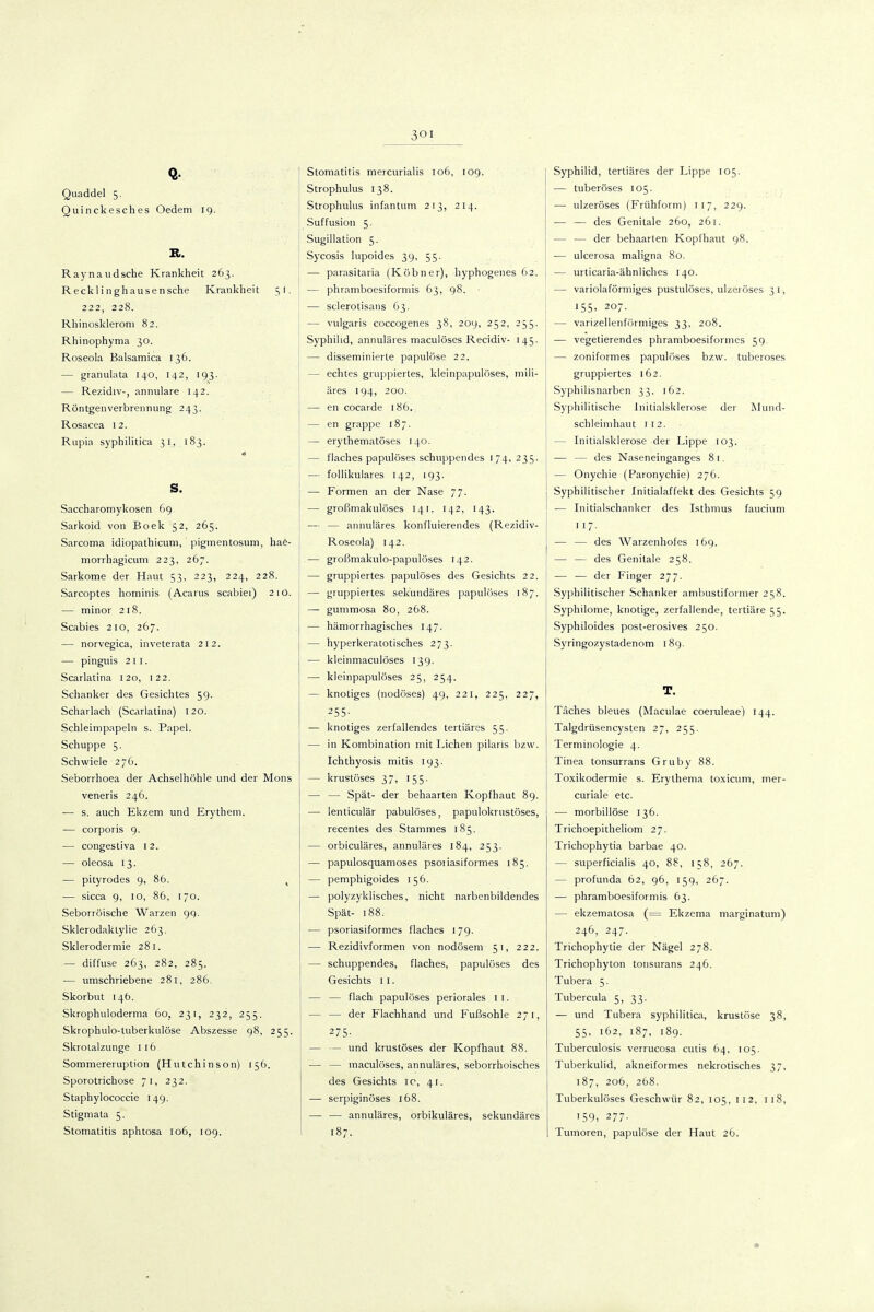 Quaddel 5. Quinckesches Oedem 19. K. Raynaudsche Krankheit 263. Reckli nghausensche Krankheit 51, 222, 228. Rhinoskleroni 82. Rhinophyma 30. Roseola Balsamica 136. — graniilata 140, 142, 193. — Rezidiv-, annulare 142. Röntgenverbrennung 243. Rosacea 12. Rupia syphilitica 31, 183. s. Saccharomykosen 69 Sarkoid von Boek 52, 265. Sarcoma idiopathtcum, pigmentosum, hae- morrhagicum 223, 267. Sarkome der Haut 53, 223, 224, 228. Sarcoptes hominis (Acarus scabiei) 21O. — minor 218. Scabies 210, 267. — norvegica, inveterata 212. — pingnis 211. Scarlatina 120, 122. Schanker des Gesichtes 59. Scharlach (Scarlatina) 120. Schleimpapeln s. Papel. Schuppe 5. Schwiele 276. Seborrhoea der Achselhöhle und der Möns veneris 246. — s. auch Ekzem und Erythem. — corporis 9. — congesliva 12. — oleosa 13. — pityrodes 9, 86. , — sicca 9, 10, 86, 170. Seborröische Warzen 99. Sklerodaktylie 263. Sklerodermie 281. — diffuse 263, 282, 285. — umschriebene 281, 286. Skorbut 146. Skrophuloderma 60, 231, 232, 255. Skrophulo-luberkulöse Abszesse 98, 255. Skrolalzunge 116 Sommereruption (Hutchinson) 156. Sporotrichose 71, 232. Staphylococcie 149. Stigmata 5. Stomatitis aphtosa 106, log. Stomatitis mercurialis 106, 109. Strophulus 138. Strophiilus infantum 213, 214. Suffusion 5. Sugillation 5. Sycosis lupoides 39, 55. — parasitaria (Köbner), hyphogenes 62. — phramboesiformis 63, 98. ' — sclerotisans 63. — vulgaris coccogenes 38, 209, 252, 255. Syphilid, annuläres maculöses Recidiv- 145. — disseminierte papulöse 22. — echtes gruppiertes, kleinpapulöses, mili- ares 194, 200. — en cocarde 186. — en grappc 187. — erythematöses 140. — flaches papulöses schuppendes 174, 235. — follikuläres 142, 193. — Formen an der Nase 77. — großmakulöses 141. 142, 143. — — annuläres konfluierendes (Rezidiv- Roseola) 142. — großmakulo-papulöses 142. — gruppiertes papulöses des Gesichts 22. — gruppiertes sekundäres papulöses 187. — gummosa 80, 268. — hämorrhagisches 147. — hyperkeratotisches 273. — kleinmacuiöses 139. — kleinpapulöses 25, 254. — knotiges (nodöses) 49, 221, 225, 227, 255- — knotiges zerfallendes tertiäres 55. — in Kombination mit Liehen pilaris bzw. Ichthyosis mitis 193. — krustöses 37, 155. — — Spät- der behaarten Kopfhaut 89. — lenticulär pabulöses, papulokrustöses, recentes des Stammes 185. — orbiculäres, annuläres 184, 253. — papulosquamoses psoiiasiformes 185. — pemphigoides 156. — polyzyklisches, nicht narbenbildendes Spät- 188. — psoriasiformes flaches 179. — Rezidivformen von nodösem 51, 222. — schuppendes, flaches, papulöses des Gesichts 11. — — flach papulöses periorales 1 l. — — der Flachhand und Fußsohle 271, 275- — — und krustöses der Kopfhaut 88. — — maculöses, annuläres, seborrhoisches des Gesichts ic, 41. — serpiginöses 168. — — annuläres, orbikuläres, sekundäres 187. Syphilid, tertiäres der Lippe 105. — tuberöses 105. — ulzeröses (Frühform) 117, 229. — — des Genitale 260, 261. — — der behaarten Kopfhaut 98. — ulcerosa maligna 80. — urticaria-ähnliches 140. — variolaförmiges pustiilöses, ulzeröses 31, •55- 207. — varizellenfi'irmiges 33, 208. — vegetierendes phramboesiformes 59. — zoniformes papulöses bzw. tuberöses gruppiertes 162. Syphilisnarben 33, 162. Syphilitische Jnitialsklerose dei' Mund- schleimhaut 112. — Initialsklerose der Lippe 103. — — des Naseneinganges 81. — Onychie (Paronychie) 276. Syphilitischer Initialaffekt des Gesichts 59 — Initialschanker des Isthmus faucium — — des Warzenhofes 169. — — des Genitale 258. — — der Finger 277. Syphilitischer Schanker ambustifoimer 258. Syphilome, knotige, zerfallende, tertiäre 55. Syphiloides post-erosives 250. Syringozystadenom 189. T. Täches bleues (Maculae coeruleae) 144. Talgdrüsencysten 27, 255. Terminologie 4. Tinea tonsurrans Gruby 88. Toxikodermie s. Erythema toxicum, iner- curiale etc. — morbillöse 136. Trichoepitheliom 27. Trichophytia barbae 40. — superficialis 40, 88, 158, 267. — profunda 62, 96, 159, 267. — phramboesiformis 63. — ekzematosa (= Ekzema marginatum) 246, 247. Trichophytie der Nägel 278. Trichophyton tonsurans 246. Tubera 5. Tubercula 5, 33. — und Tubera syphilitica, krustöse 38, 55, 162, 187, 189. Tuberculosis verrucosa cutis 64, 105. Tuberkulid, akneiformes nekrotisches 37, 187, 206, 268. Tuberkulöses Geschwür 82, 105, 112, 118, '59, 277. Tumoren, papulöse der Haut 26.