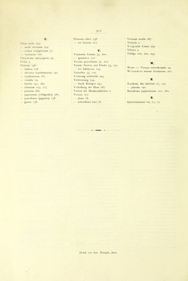 V. Ulcus molle 259. — molle elevatum 259. — rodens serpiginosum 57. — varicosum 166. Ulerythema ophryogenes 93. Urtica 5. Urticaria 138. — bullosa 158. — chronica exanthematosa 141. — erythematosa 187. — evanida 19. — factitia 141, 289. — infantum 213, 217. — perstans 289. — pigmentosa (vililigoidea) 289. — porcellanea (gigantea) 138. — gyrata 138. Urticaria rubra 138. — bei Scabies 211. V. Vnccinatia fortuita 34, 260. — spontanea 210. Vaccina generalisata 35, 210. Variola Narben und Flecke 33, 141. — bei Ichthyosis 193. Varizellen 33, 1 10. Verätzung artifizielle 243. Verbrennung 244. — durch Röntgen 243. Verkalkung der Haut 287. V^erlauf der Hautkrankheiten 6. Verruca 277. — plana 28. — seborrhoica nasi 76. Verrucae senilis 287. Vesicula 5. Voigtsche Linien 295. Vibizes 5. Vitiligo 100, 290, 293. W. Warze = Verruca seborrhoische 99. Welanders insonte Geschwüre 260. X. Xanthom, das tuberöse 27, 190. — planum 190. Xeroderma pigmentosuni loi. 289. Z. Zynionematosen 69, 71, 72 Druck von Ant. Käni]5fe, Jena.