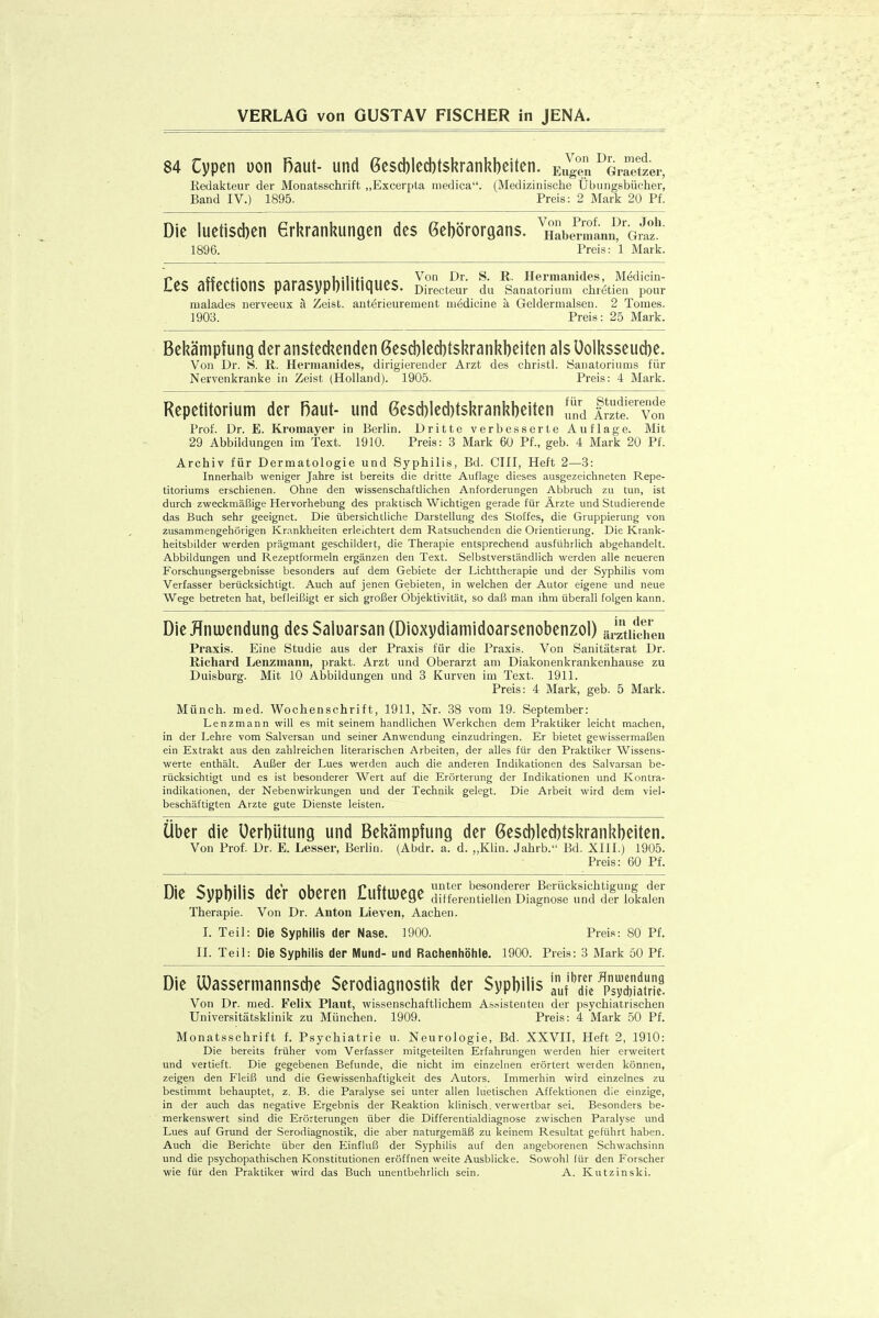 84 Cypen uon Raut- und Gescblecbtskrankbciten. Eiige?i Gmetzer, Redakteur der Monatsschrift „Excerpta medica. (Medizinische Übungsbücher, Band IV.) 1895. Preis: 2 Mark 20 Pf. Die luetischen 6rkranl?ungen des ßebörorgans. ^nSbennami^'Gi? 1896. Preis: 1 Mark. ^tt^^ii^^^ ^'.^^^A.^UiMn^t.A.^ Von Dr. S. R. Hermanides, Medicin- £eS affeCtlOnS paraSypl)liltiqUeS. Directeur du Sanatorium chietien pour malades nerveeux ä Zeist. auterieurement medicine a Geldernialsen. 2 Tomes. 1903. Preis: 25 Mark. Bekämpfung der ansteckenden 6esd)lec])tskrankbeiten als üolksseud)e. Von Dr. S. R. Herniaiiides, dirigierender Arzt des christl. yanatoriums für Nervenkranke in Zeist (Holland). 1905. Preis: 4 Mark. Repetitorium der Raut- und 6esd)leci)tskrankbeiten S ISf' von Prof. Dr. E. Kromayer in Berlin. Dritte verbesserte Auflage. Mit 29 Abbildungen im Text. 1910. Preis: 3 Mark 60 Pf., geb. 4 Mark 20 Pf. Archiv für Dermatologie und Syphilis, Bd. CHI, Heft 2—3: Innerhalb weniger Jahre ist bereits die dritte Auflage dieses ausgezeichneten Repe- titoriums erschienen. Ohne den wissenschaftlichen Anforderungen Abbruch zu tun, ist durch zweckmäßige Hervorhebung des praktisch Wichtigen gerade für Ärzte und Studierende das Buch sehr geeignet. Die übersichtliche Darstellung des Stoffes, die Gruppierung von zusammengehörigen Krankheiten erleichtert dem Ratsuchenden die Orientierung. Die Krank- heitsbilder werden prägmant geschildert, die Therapie entsprechend ausführlich abgehandelt. Abbildungen und Rezeptformeln ergänzen den Text. Selbstverständlich werden alle neueren Forschungsergebnisse besonders auf dem Gebiete der Lichttherapie und der Syphilis vom Verfasser berücksichtigt. Auch auf jenen Gebieten, in welchen der Autor eigene und neue Wege betreten hat, befleißigt er sich großer Objektivität, so daß man ihm überall folgen kann. DieHnu)endung desSaluarsan (Dioxydiamidoarsenobenzol) ärätifchen Praxis. Eine Studie aus der Praxis für die Praxis. Von Sanitätsrat Dr. Richard Lenzmann, prakt. Arzt und Oberarzt am Diakonenkrankenhause zu Duisburg. Mit 10 Abbildungen und 3 Kurven im Text. 1911. Preis: 4 Mark, geb. 5 Mark. Münch, med. Wochenschrift, 1911, Nr. 38 vom 19. September: Lenzmann will es mit seinem handlichen Werkchen dem Praktiker leicht machen, in der Lehre vom Salversan und seiner Anwendung einzudringen. Er bietet gewissermaßen ein Extrakt aus den zahlreichen Hterarischen Arbeiten, der alles für den Praktiker Wissens- werte enthält. Außer der Lues werden auch die anderen Indikationen des Salvarsan be- rücksichtigt und es ist besonderer Wert auf die Erörterung der Indikationen und Kontra- indikationen, der Nebenwirkungen und der Techniic gelegt. Die Arbeit wird dem viel- beschäftigten Arzte gute Dienste leisten. über die üerbütung und Bekämpfung der 6escbled)tskrankbeiten. Von Prof. Dr. E. Lesser, Berlin. (Abdr. a. d. „Klin. Jahrb. Bd. XIII.) 1905. Preis: 60 Pf. Die Syphilis der oberen Cuftoege ir^StSag«™ Therapie. Von Dr. Anton Dieven, Aachen. L Teil: Die Syphilis der Nase. 1900. Preis: 80 Pf. II. Teil: Die Sypliilis der Mund- und Raciieniiöhle. 1900. Preis: 3 Mark öü Pf. Die lüassermannscbe Serodiagnostik der Sypbilis';J'';7e ^^sÄ Von Dr. med. Felix Plaut, wissenschaftlichem Assisteuten der psychiatrischen Universitätsklinik zu München. 1909. Preis: 4 Mark 50 Pf. Monatsschrift f. Psychiatrie u. Neurologie, Bd. XXVII, Heft 2, 1910: Die bereits früher vom Verfasser mitgeteilten Erfahrungen werden hier erweitert und vertieft. Die gegebenen Befunde, die nicht im einzelnen erörtert werden können, zeigen den Fleiß und die Gewissenhaftigkeit des Autors. Immerhin wird einzelnes zu bestimmt behauptet, z. B. die Paralyse sei unter allen luetischen Affektionen die einzige, in der auch das negative Ergebnis der Reaktion klinisch, verwertbar sei. Besonders be- merkenswert sind die Erörterungen über die Differentialdiagnose zwischen Paralyse und Lues auf Grund der Serodiagnostik, die aber naturgemäfj zu keinem Resultat geführt haben. Auch die Berichte über den Einfluß der Syphilis auf den angeborenen Schwachsinn und die psychopathischen Konstitutionen eröffnen weite Ausblicke. Sowohl für den Forscher wie für den Praktiker wird das Buch unentbelirlicli sein. A. Kutzinski.