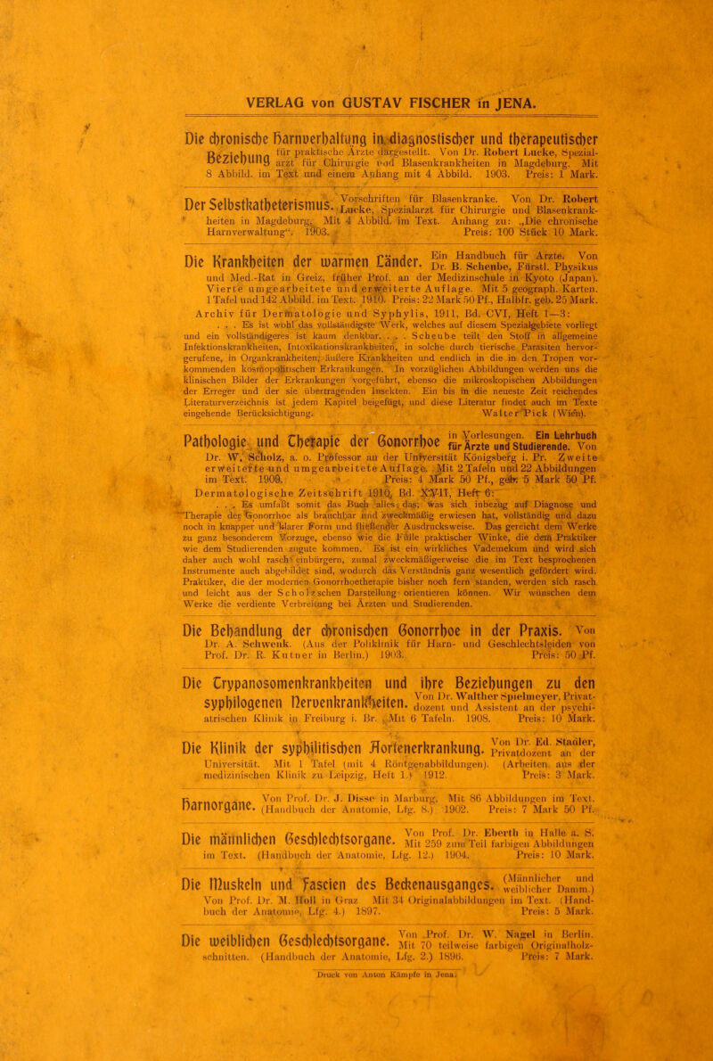 Die cbroniscbc Rarnücrbaitung ir^j?dia§nostisd)er und tberapeutiscber Ri>7ir>hiinn praktische Ärzte dargestellt. Von Dr. llobert Lücke, Öpezial- DtZltl;UniJ j,,-2t für Chirijigie vad Blasenkrankheiten in Magdeburg. Mit 8 Abbild, im Text und einem Anhang mit 4 Abbild. 1903. Preis: 1 Mark. noi-CAlKcr+ljiifKrt+dfictruicr Blasenkranke. Von Dr. Robert L/er oeiOSlRaiOeien5mU5..Li^ke, Spezialarzt für Chirurgie und Blasenkrank- ' heiten in Magdeburg, Mit 4 Abbild, im Text. Anhang zu: „Die chronische Harn Verwaltung. l9ö3. * Preis: 100 Stück 10 Mark. .—. . Die Kranl^beiten der luarmen Cänder. I^;^,'^.^}^:^ und Med.-Rat in Greiz, früher Prof. an der Medizinschule in Kyoto (Japan). Vierte umgearbeitete und erweiterte Auflage. Mit 5 geograph. Karten. 1 Tafel und 142 Abbild, im Text. 1910. Preis: 22 xMark .öO Pf., Haibfr. geb. 2b Mark. Archiv für Dermatologie und Syphylis, 1911, Bd. CVI, Heft 1—3: ... Es ist wohl das voLls-tändigste Werk, welches auf diesem Spezialgebiete vorliegt und ein vollständigeres ist kaum denkbar. . . . Scheube teilt den Stoff in allgemeine Infektionskrankheiten, Intoxikationsicrankbeiteri, in solche durch tierische Parasiten hervor- gerufene, in Organkrankheiten, äußere Krankheiten und endlich in die in den Tropen vor- kommenden kosmopoijtischeu Erkrankungen. In vorzüglichen Abbildungen werden uns die klinischen Bilder der Erkrankungen vorgeführt, ebenso die mikroskopischen Abbildungen der Erreger und der sie übertragenden Insekten. Ein bis in die neueste Zeit reichendes Literaturverzeichnis ist jedem Kapitel beigefügt, und diese Literatur findet auch im Texte eingehende Berücksichtigung. Walter'tick (Wien). Pathologie, und Cbclapie der Gonorrboe tKnKudier:„^e'''Vt Dr. W. Scholz, a. o. Pföfessor au der UnJvei'sität Königsberg i. Pr. Zweite erweiterte und umgearbeitete Auf läge. Mit 2 Tafeln und 22 Abbildungen im Text. 1909. .'^ Preis: 4 Mark 50 Pf., gek 5 Mark 50 Pf. Dermatologische Zeitschrift 1910, B.d. X^-IT, Heft 6: ... Es umfaßt somit das Buch alles; dag; Was sich inbezug auf Diagnose und Therapie der tSpnorrhoe als brauchbar und zweckmäßig erwiesen hat, vollständig mid dazu noch in knapper und klarer Form und fließender Aiisdrucksweise. Das gereicht dem Werke zu ganz besonderem \forzuge, ebenso Wie die Fülle praktischer Winke, die d«ifi Praktiker wie dem Studierenden zugute kommen. Es ist ein wirkliches Vademekum und wird sich daher auch wohl raschV einbürgern, zumal zweckmäßigerweise die im Text besprochenen Instrumente auch abgebildet sind, wodurch das Verständnis ganz wesentlich gefördert wird. Praktiker, die der modernen Gonorrhoetherapie bisher noch fern standen, werden sich rasch und leicht aus der Scholz sehen Darstellung orientieren können. Wir wünschen dem Werke die verdiente Verbreitung bei Ärzten und Studierenden. Die Bebandlung der cbroniscben Gonorrboe in der Praxis, von Dr. A. Scliwciik. (Aus der Poliklinik für Harn- und (jeschlechtsl^iden von Prof. Dr. ß. Kutuer in Berlin.) 19():5. Preis: .50iPf. Die Crypanosomenkranl^beiten und ibre sypbilogenen nerüenhranM)eiten. J'Zut \ atrischen Klinik in Freiburg i. Br. ^Mit 6 Tafeln Beziehungen zu den Wiilther öpielnieyer, Privat- und Assistent an der psychi- . 1908. Preis: 10 Mark. Die Klinil? der sypbnitisd)en Hortenerl^ranl Universität. Mit 1 Tafel (mit 4 Röntgpuabbiltj medizinischen Klinik 7,u Leipzig, Heft 1.) 1912. ^— .-^ L..„ Von Dr. Ed. Stadler, IvUng. Privatdozent an der iungen). (Arbeiten, aus ^der t*reis: 3'M^rk. V\^mi\t>^'inA Von Prof. Dr. J. Disse in Marburg. Mit 86 Abbildungen im Text, narnorgane. (Handbuch der Anatomie, Lfg. 8.) 1902. Preis: 7 Mark 50 Pf., Die männiicben Gescblecbtsorgane. M?25^9°zun?TeifSiü^^^^^^ im Text. (Handbuch der Anatomie, Lfg. 12.) 1904. Preis: 10 Mark. Die rßusheln und fascien des Bed^enausganges. IStr^Äammo Von J'iof. Dr. M. Holl in Graz Mit 31 Originalabbildungen im Text. (Hand- buch der Anatomif», Lfg. 4.) 1897. Preis: 5 Mark. Die u)eiblid)en 6esd)lecbtsorgane. S ritiiJeL IrbS'orlgiuSz: schnitten. (Handbuch der Anatomie, Lfg. 2.) 189ü. Treis: 7 Mark. Druck von Anton Kilmpfo in Jena.