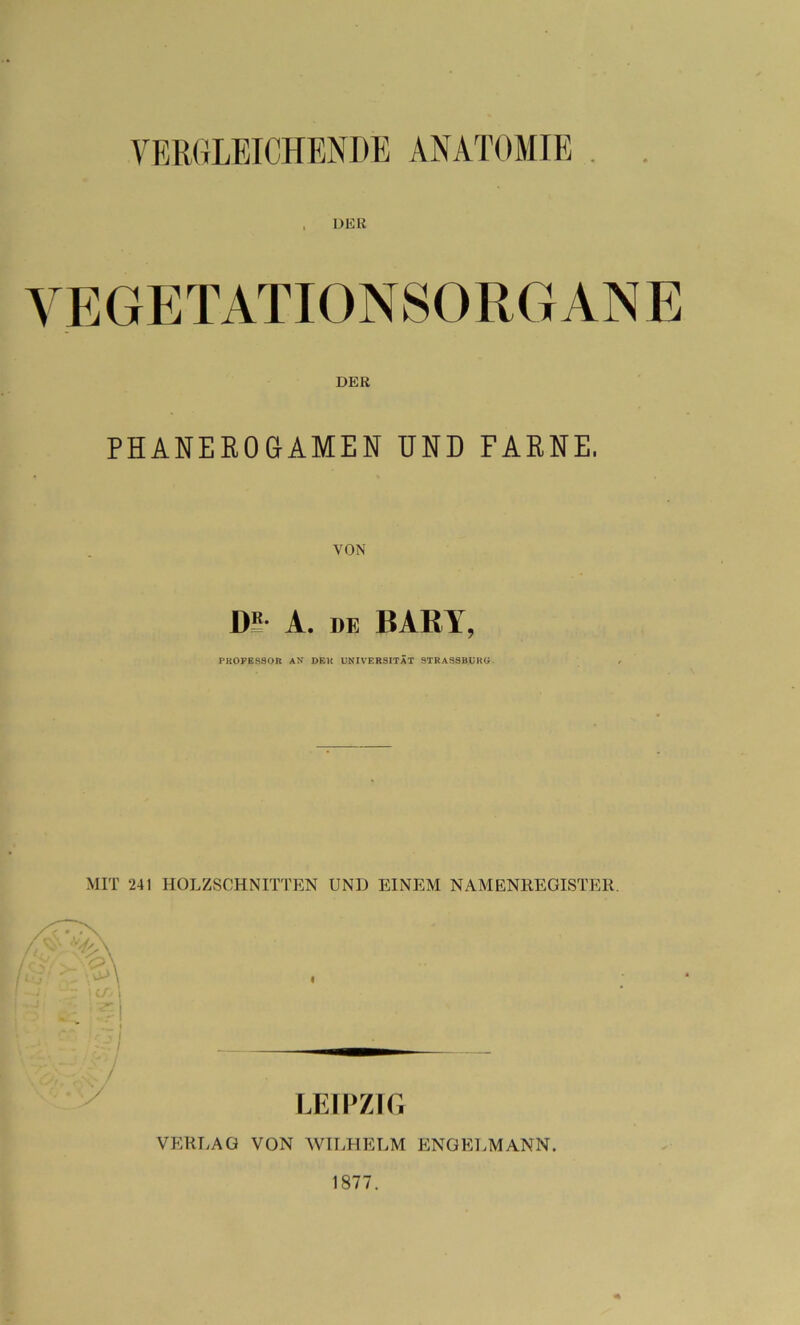 VERGLEICHENDE ANATOMIE , DER VEGETATIONSORGANE DER PHANEROGAMEN UND FARNE, VON 1)5 A. de PARI, PROFESSOR AN DEK UNIVERSITÄT STRASSBURG. MIT 241 HOLZSCHNITTEN UNI) EINEM NAMENREGISTER. / LEIPZIG VERLAG VON WILHELM ENGELMANN. 1877.