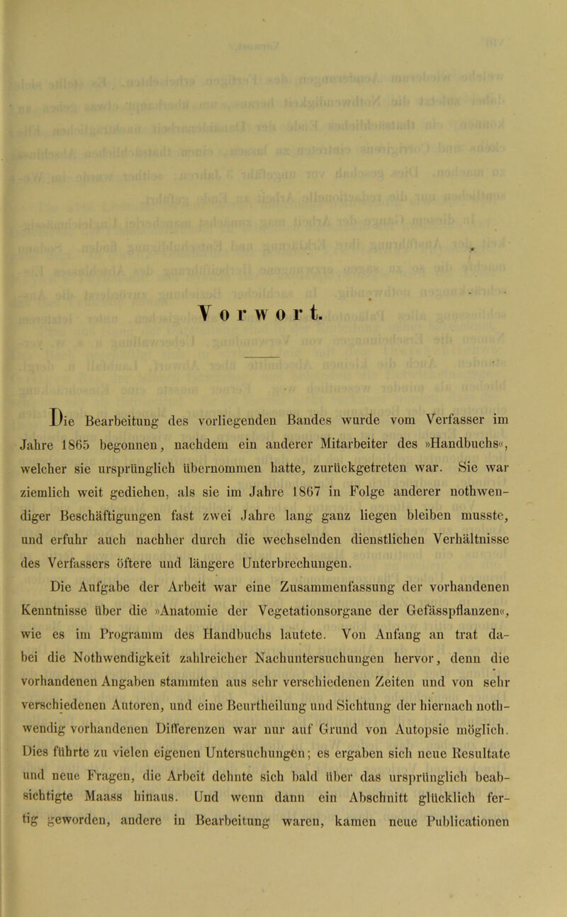 Y o r w o r t. Die Bearbeitung des vorliegenden Bandes wurde vom Verfasser im Jahre 1865 begonnen, nachdem ein anderer Mitarbeiter des »Handbuchs«, welcher sie ursprünglich übernommen hatte, zurückgetreten war. Sie war ziemlich weit gediehen, als sie im Jahre 1867 in Folge anderer nothwen- diger Beschäftigungen fast zwei Jahre lang ganz liegen bleiben musste, und erfuhr auch nachher durch die wechselnden dienstlichen Verhältnisse des Verfassers öftere und längere Unterbrechungen. Die Aufgabe der Arbeit war eine Zusammenfassung der vorhandenen Kenntnisse über die »Anatomie der Vegetationsorgane der Gefässpflanzen«, wie es im Programm des Handbuchs lautete. Von Anfang an trat da- bei die Nothwendigkeit zahlreicher Nachuntersuchungen hervor, denn die vorhandenen Angaben stammten aus sehr verschiedenen Zeiten und von sein- verschiedenen Autoren, und eine Beurtheilung und Sichtung der hiernach noth- wendig vorhandenen Differenzen war nur auf Grund von Autopsie möglich. Dies führte zu vielen eigenen Untersuchungen; es ergaben sich neue Resultate und neue Fragen, die Arbeit dehnte sich bald Uber das ursprünglich beab- sichtigte Maass hinaus. Und wenn dann ein Abschnitt glücklich fer- tig geworden, andere in Bearbeitung waren, kamen neue Publicationen