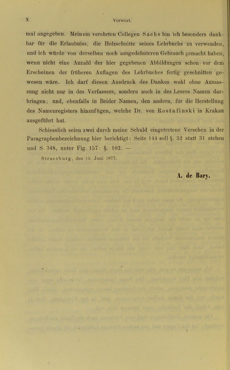 mal angegeben. Meinem verehrten Collegen Sachs bin ich besonders dank- bar für die Erlaubniss, die Holzschnitte seines Lehrbuchs zu verwenden, und ich würde von derselben noch ausgedehnteren Gebrauch gemacht haben, wenn nicht eine Anzahl der hier gegebenen Abbildungen schon vor dem Erscheinen der früheren Auflagen des Lehrbuches fertig geschnitten ge- wesen wäre. Ich darf diesen Ausdruck des Dankes wohl ohne Ahmas- sung nicht nur in des Verfassers, sondern auch in des Lesers Namen dar- bringen ; und, ebenfalls in Beider Namen, den andern, für die Herstellung des Namenregisters hinzufügen, welche Dr. von Rostafinski in Krakau ausgeführt hat. Schiesslich seien zwei durch meine Schuld eingetretene Versehen in der Paragraphenbezeichnung hier berichtigt: Seite 144 soll §. 32 statt 31 stehen und S. 348, unter Fig. 157: §. 102. — Strassburg, den 15. Juni 1877. A. de Hary.
