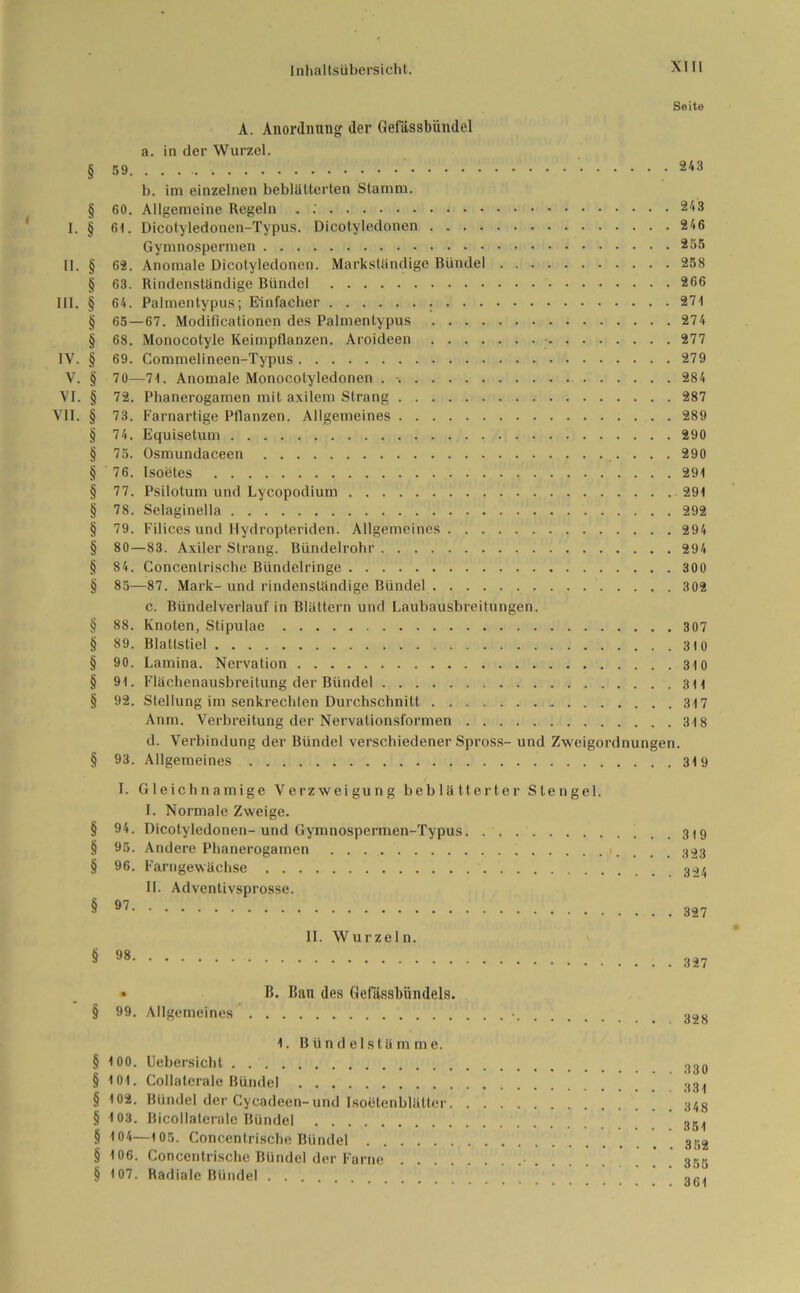 Seite A. Anordnung der Gefiissbiindel a. in der Wurzel. § 243 b. im einzelnen beblätterten Stamm. § 60. Allgemeine Regeln . 243 I. § 6t. Dicotyledonen-Typus. Dicotyledonen 246 Gymnospermen 255 II. § 62. Anomale Dicotyledonen. Markständige Bündel 258 § 63. Rindenständige Bündel 266 III. § 64. Palmentypus; Einfacher 271 § 65 — 67. Modificationen des Palmentypus 274 § 68. Monocotyle Keimpflanzen. Aroideen 277 IV. § 69. Commelineen-Typus 279 V. § 70—71. Anomale Monocotyledonen . 284 VI. § 72. Phanerogamen mit axilem Strang 287 VII. § 73. Farnartige Pflanzen. Allgemeines 289 § 74. Equisetum 290 § 75. Osmundaceen 290 § 76. Isoetes 291 § 77. Psilotum und Lycopodium 291 § 78. Selaginella 292 § 79. Filices und Hydropteriden. Allgemeines 294 § 80—83. Axiler Strang. Bündelrohr 294 § 84. Goncentrische Bündclringe 300 § 85—87. Mark-und rindenständige Bündel 302 c. Bündelverlauf in Blättern und Laubausbreitungen. § 88. Knoten, Stipulae 307 § 89. Blattstiel 310 § 90. Lamina. Nervation 310 § 91. Flächenausbreitung der Bündel 311 § 92. Stellung im senkrechten Durchschnitt 317 Anm. Verbreitung der Nervationsformen 318 d. Verbindung der Bündel verschiedener Spross- und Zweigordnungen. § 93. Allgemeines 319 I. Gleichnamige Verzweigung beblätterter Stengel. I. Normale Zweige. § 94. Dicotyledonen-und Gymnospermen-Typus . . 319 § 95. Andere Phanerogamen . . 323 § 96. Farngewächse II. Advenlivsprosse. § 97 327 II. Wurzeln. § 98 327 • ß. ßan des Gelassbündels. § 99. Allgemeines • 328 1. Bündelstämme. § 100. Uebersichl .!go § 101. Collaterale Bündel 33. § 102. Bündel der Cycadeen-und Isoötenblätter § 103. Bicollaterale Bündel 351 § 104—105. Concentrische Bündel .352 § 106. Concentrische Bündel der Farne • 335 § 107. Radiale Bündel oR.