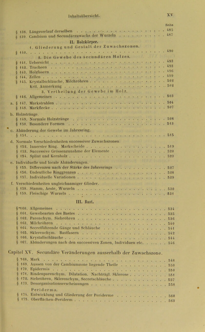 Seite § |38. Ltingsverlauf derselben - 485 § 139. Ca nt b in m und Secundärzuwacbs (1er Wurzeln 487 II. Holzkörper. 1. Gliederung und Gestalt der Zuwachszonen. § 490 2. Die Gewebe des secundären Holzes. § 141. Uebersicht 493 § 142. Tracheen 493 § 143. Holzfasern 49C § 144. Zellen 499 tj 145. Krystallschläuche, Milchröhren . 502 Krit. Anmerkung 502 3. Verthei lung der Gewebe im Holz. § 146. Allgemeines 593 a. § 147. Markstrahlen 3°4 § 148. Markflecke 507 b. HolzstrSnge. § 149. Normale Holzstränge 508 § 150. Besondere Formen 513 c. Abänderung der Gewebe im Jahresring. § 151 515 d. Normale Verschiedenheiten successiver Zuwachszonen. § 152. Innerster Ring. Markscheide 519 § 153. Successive Grössenzunahme der Elemente 520 § 154. Splint und Kernholz 523 e. Individuelle und locale Abänderungen. § 155. Differenzen nach der Stärke des Jahresrings 527 § 156. Undeutliche Ringgrenzen 528 § 157. Individuelle Variationen ' 529 f. Verschiedenheiten ungleichnamiger Glieder. § 158. Stamm, Aeste, Wurzeln 530 § 159. Fleischige Wurzeln 531 III. Bast. §*160. Allgemeines 534 § 161. Gewebearten des Bastes . 535 § 162. Parenchym. Siebröhren 536 § 163. Milchröhren 540 § 164. Secretführende Gänge und Schläuche 541 § 165. Sklerenchym. Bastfasern 542 § 166. Krystallschläuche 544 § 4 67. Abänderungen nach den successiven Zonen, Individuen etc 546 Capitel XV. Secundäre Veränderungen ausserhalb der Zuwachszone. § 168. Mark § 169. Aussen von der Cambiuntzone liegende Theile 550 § 170. Epidermis § 171. Rindenparenchym. Dilatation. Nachträgl. Sklerose 551 § 172. Siebröhren, Sklerenchym, Secretschläuche 557 § 173. Desorganisationserscheinungen 558 Periderma. § 474. Entwicklung und Gliederung der Periderme 560 § 175. Oberflächen-Periderm 563