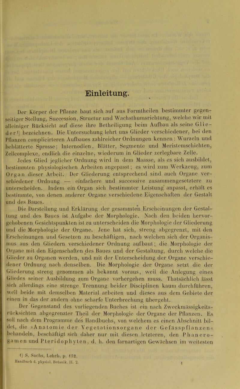 Einleitung. Der Körper der Pflanze baut sich auf aus Formtheilen bestimmter gegen- seitiger Stellung, Succession, Slruclur und Wachslhumsrichtung, welche wir mit alleiniger Rücksicht auf diese ihre Betheiligung beim Aufbau als seine Glie- der1) bezeichnen. Die Untersuchung lehrt uns Glieder verschiedener, bei den Pflanzen complicirteren Aufbaues zahlreicher Ordnungen kennen: Wurzeln und beblätterte Sprosse; Inlernodien, Blätter, Segmente und Meristemschichten, Zellcomplexe, endlich die einzelne, wiederum in Glieder zerlegbare Zelle. Jedes Glied jeglicher Ordnung wird in dem Maasse, als es sich ausbildel, bestimmten physiologischen Arbeiten angepasst; es wird zum Werkzeug, zum Organ dieser Arbeit. Der Gliederung entsprechend sind auch Organe ver- schiedener Ordnung — einfachere und suceessive zusammengesetztere zu unterscheiden. Indem ein Organ sich bestimmter Leistung anpasst, erhält es bestimmte, von denen anderer Organe verschiedene Eigenschaften der Gestalt und des Baues. Die Darstellung und Erklärung der gesummten Erscheinungen der Gestal- tung und des Baues ist Aufgabe der Morphologie. Nach den beiden hervor- gehobenen Gesichtspunkten ist zu unterscheiden die Morphologie der Gliederung und die Morphologie der Organe. Jene hat sich, streng abgegrenzt, mit den Erscheinungen und Gesetzen zu beschäftigen, nach welchen sich der Organis- mus aus den Gliedern verschiedener Ordnung aufbaut; die Morphologie der Organe mit den Eigenschaften des Baues und der Gestaltung, durch welche die Glieder zu Organen werden, und mit der Unterscheidung der Organe verschie- dener Ordnung nach denselben. Die Morphologie der Organe setzt die der Gliederung streng genommen als bekannt voraus, weil die Anlegung eines Gliedes seiner Ausbildung zum Organe vorhergehen muss. Thatsäehlich lässt sieh allerdings eine strenge Trennung beider Disciplinen kaum durchführen, weil beide mit demselben Material arbeiten und dieses aus dem Gebiete der einen in das der andern ohne scharfe Unterbrechung übergeht. Der Gegenstand des vorliegenden Buches ist ein nach Zweckmässigkeits- rücksichten abgegrenzter Thcil der Morphologie der Organe der Pflanzen. Es soll nach dem Programme des Handbuchs, von welchem es einen Abschnitt bil- det, die »Anatomie der Vegetationsorgane der Gefässp flanzen« behandeln, beschäftigt sich daher nur mit diesen letzteren, den Phanero- gamen und Pleridophylen, d. h. den farnartigen Gewächsen im weitesten 1) S. Sachs, Lehrb. p. 162. Handbuch d. physiol. Botanik. II. ‘2.