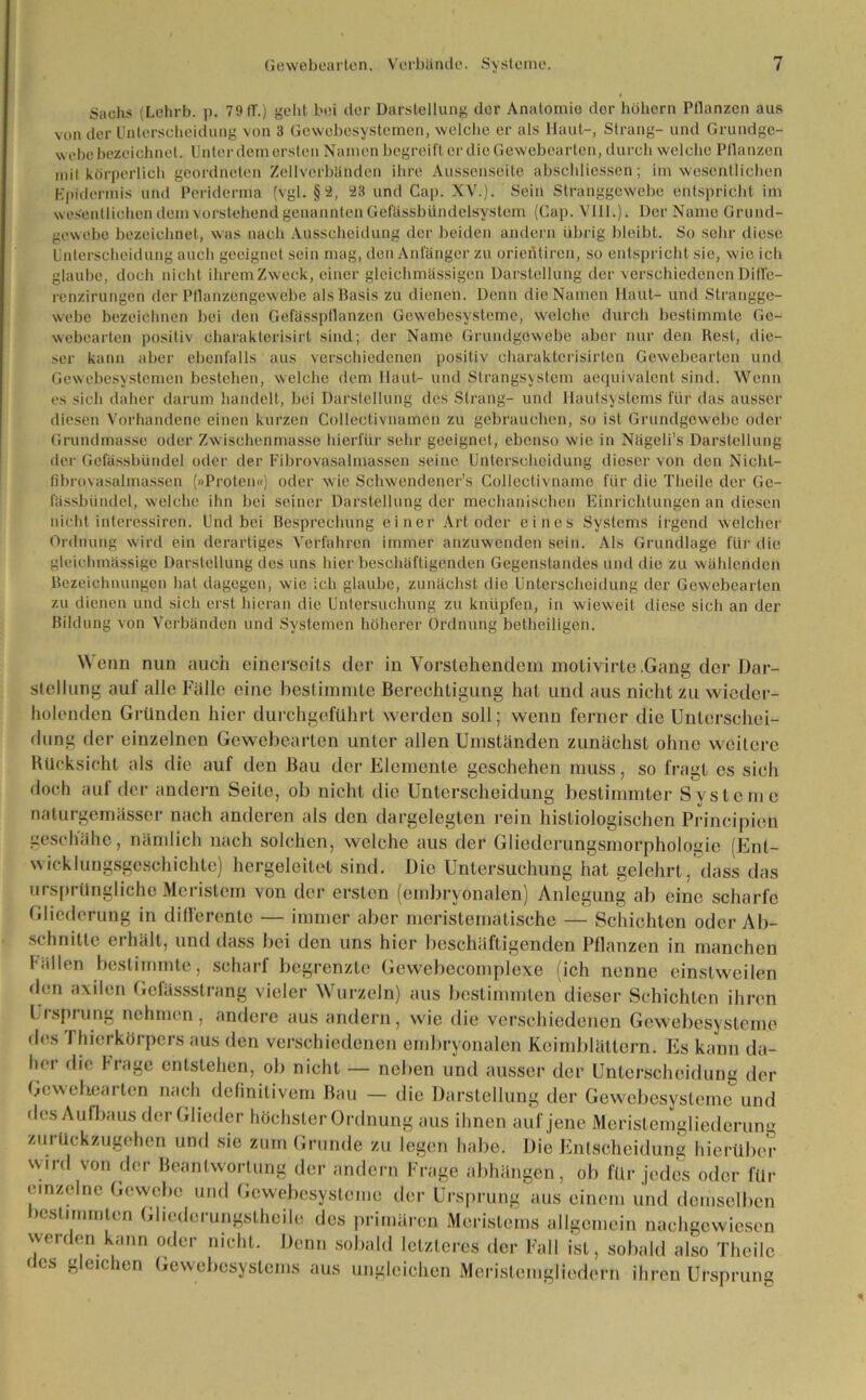 Sachs (Lehrb. p. 79 IT.) geht bei der Darstellung der Anatomie der hohem Pflanzen aus von der Unterscheidung von 3 Gewebesystemen, welche er als Haut-, Strang- und Grundge- webe bezeichnet. Unter dem ersten Namen begreift er die Gewebearten, durch welche Pflanzen ,nj| körperlich geordneten Zellverbänden ihre Aussenseite abschliessen; im wesentlichen Epidermis und Pcriderma (vgl. §2, 23 und Cap. XV.). Sein Stranggewebe entspricht im wesentlichen dem vorstehend genannten Gefässbiindelsystem (Cap. Vlll.). Der Name Grund- gewebe bezeichnet, was nach Ausscheidung der beiden andern übrig bleibt. So sehr diese Unterscheidung auch geeignet sein mag, den Anfänger zu orientiren, so entspricht sie, wie ich glaube, doch nicht ihremZweck, einer gleichmässigen Darstellung der verschiedenenDiffe- renzirungen der Pflanzengewebe als Basis zu dienen. Denn die Namen Haut- und Strangge- webe bezeichnen bei den Gefässptlanzen Gewebesysteme, welche durch bestimmte Ge- webearien positiv charakterisirt sind; der Name Grundgewebe aber nur den Rest, die- ser kann aber ebenfalls aus verschiedenen positiv charakterisirten Gewebearten und Gewebesystemen bestehen, welche dem Haut- und Strangsystem aequivalent sind. Wenn es sich daher darum handelt, bei Darstellung des Strang- und Hautsystems für das ausser diesen Vorhandene einen kurzen Collectivnamen zu gebrauchen, so ist Grundgewebe oder Grundmasse oder Zwischenmasse hierfür sehr geeignet, ebenso wie in Nägeli’s Darstellung der Gefässbündel oder der Fibrovasalmassen seine Unterscheidung dieser von den Nichl- fibrovasalmassen (»Proten«) oder wie Schwcndener’s Collectivname für die Theile der Ge- fässbündel, welche ihn bei seiner Darstellung der mechanischen Einrichtungen an diesen nicht interessiren. Und bei Besprechung einer Art oder eines Systems irgend welcher Ordnung wird ein derartiges Verfahren immer anzuwenden sein. Als Grundlage für die gleichmässige Darstellung des uns hier beschäftigenden Gegenstandes und die zu wählenden Bezeichnungen hat dagegen, wie ich glaube, zunächst die Unterscheidung der Gewebearten zu dienen und sich erst hieran die Untersuchung zu knüpfen, in wieweit diese sich an der Bildung von Verbänden und Systemen höherer Ordnung betheiligen. Wenn nun auch einerseits der in Vorstehendem molivirte .Gang der Dar- stellung auf alle Fälle eine bestimmte Berechtigung hat und aus nicht zu wieder- holenden Gründen hier durchgeführt werden soll; wenn ferner die Unterschei- dung der einzelnen Gewebearien unter allen Umständen zunächst ohne weitere Rücksicht als die auf den Bau der Elemente geschehen muss, so fragt es sieh doch aui der andern Seite, ob nicht die Unterscheidung bestimmter Systeme naturgemässer nach anderen als den dargelegten rein histiologischen Principion geschähe, nämlich nach solchen, welche aus der Gliederungsmorphologie (Ent- wicklungsgeschichte) hergeleilel sind. Die Untersuchung hat gelehrt, dass das ursprüngliche Meristem von der ersten (embryonalen) Anlegung ab eine scharfe Gliederung in differente — immer aber meristematische — Schichten oder Ab- schnitte erhält, und dass bei den uns hier beschäftigenden Pflanzen in manchen füllen bestimmte, scharf begrenzte Gewebecomplexe ich nenne einstweilen den axilen Gefässstrang vieler Wurzeln) aus bestimmten dieser Schichten ihren Ursprung nehmen, andere aus andern, wie die verschiedenen Gewebesysteme des Thierkörpers aus den verschiedenen embryonalen Keimblättern. Es kann da- her die Frage entstehen, ob nicht — neben und ausser der Unterscheidung der Ge wehearten nach definitivem Bau — die Darstellung der Gewebesysteme und des Aufbaus der Glieder höchster Ordnung aus ihnen auf jene Meristemgliederung zurückzugehen und sie zum Grunde zu legen habe. Die Entscheidung hierüber wird von der Beantwortung der andern Frage abhängen, ob für jedes oder für einzelne Gewebe und Gewebesysteme der Ursprung aus einem und demselben bestimmten Gliederungstheile des primären Meristems allgemein nachgewiesen werden kann oder nicht. Denn sobald letzteres der Fall ist, sobald also Theile fes gleichen Gewebesystems aus ungleichen Merisleingliedern ihren Ursprung