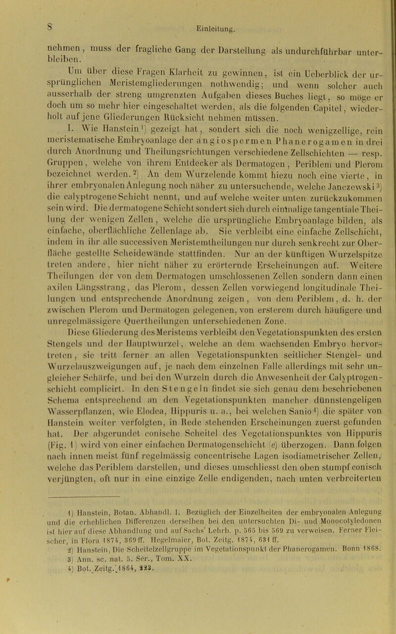 nehmen, muss der fragliche Gang der Darstellung als undurchführbar unter- bleiben. Um über diese Fragen Klarheit zu gewinnen, ist ein Uebcrblick der ur- sprünglichen Meristemglicderungen nolhwendig; und wenn solcher auch ausserhalb der streng umgrenzten Aufgaben dieses Buches liegt, so möge er doch um so mehr hier eingeschaltet werden, als die folgenden Capilei, wieder- holt auf jene Gliederungen Rücksicht nehmen müssen. 1. Wie Haustein1) gezeigt hat, sondert sich die noch wenigzeilige, rein merislematische Embryoanlage der Angiospermen Phane rogam cn in drei durch Anordnung und Theilungsriehtungen verschiedene Zellschichten — resp. Gruppen, welche von ihrem Entdecker als Dermalogen , Pcriblem und Plerom bezeichnet werden.2) An dem W urzelende kommt hiezu noch eine vierte , in ihrer embryonalen Anlegung noch näher zu untersuchende, welche Janczewski3 4) die calyptrogene Schicht nennt, und auf welche weiter unten zurückzukommen sein wird. Die dermalogene Schicht sondert sich durch einmalige tangentiale Thei- lung der wenigen Zellen, welche die ursprüngliche Embryoanlage bilden, als einfache, oberflächliche Zellenlage ab. Sie verbleibt eine einfache Zellschicht, indem in ihr alle suecessiven Merislemtheilungen nur durch senkrecht zur Ober- fläche {gestellte Scheidewände slattfinden. Nur an der künftigen Wurzelspitze treten andere, hier nicht näher zu erörternde Erscheinungen auf. Weitere Thcilungen der von dem Dermalogen umschlossenen Zellen sondern dann einen axilen Längsstrang, das Plerom, dessen Zellen vorwiegend longitudinale Thei- lungen und entsprechende Anordnung zeigen, von dem Periblem, d. h. der zwischen Plerom und Dermalogen gelegenen, von erslerem durch häufigere und unregelmässigere Quertheilungen unterschiedenen Zone. Diese Gliederung des Meristems verbleibt den Vegetationspunkten des ersten Stengels und der Hauptwurzel, welche an dem wachsenden Embryo hervor- Irelcn , sie tritt ferner an allen Vegetationspunkten seitlicher Stengel- und Wurzclauszweigungcn auf, je nach dem einzelnen Falle allerdings mit sehr un- gleicher Schärfe, und bei den Wurzeln durch die Anwesenheit der Calyptrogen- schicht complicirl. In den Stengeln findet sie sich genau dem beschriebenen Schema entsprechend an den Vegetalionspunkten mancher dünnslcngeligen Wasserpflanzen, wie Elodea, Hippuris u. a., bei welchen Sanio4) die später von lianslein weiler verfolgten, in Rede stehenden Erscheinungen zuerst gefunden hat. Der abgerundet conische Scheitel des Vegelalionspunkles von Hippuris (Fig. 1) wird von einer einfachen Dermalogenschicht (e) überzogen. Dann folgen nach innen meist fünf regelmässig eoncentrische Lagen isodiametrischer Zellen, welche das Periblem darstellen, und dieses umschliesst den oben stumpf conisch verjüngten, oft nur in eine einzige Zelle endigenden, nach unten verbreiterten 1) Haustein, Botan. Abhandl. I. Bezüglich der Einzelheiten der embryonalen Anlegung und die erheblichen Differenzen derselben bei den untersuchten Di- und Monocotyledonen ist hier auf diese Abhandlung und auf Sachs’ Lehrb. p. 565 bis 569 zu verweisen. Ferner Flei- scher, in Flora IS74, 369 11'. Hegelmaicr, Bot. Zeitg. 1S74, 631 ff. 2) Haustein, Die Scheitelzellgruppe im Vegetationspunkt der Phancrogamen. Bonn 1868. 3) Ann. sc. nat. 5. Ser., Tom. XX. 4) BolvZeitg/1864, 223.