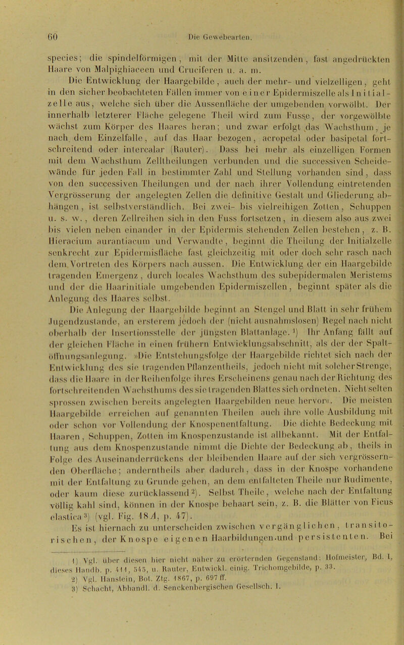 speeies; die spindelförmigen, mit der Mille ansitzenden , fast angedrücklen Haare von Malpighiaceen und Cruciferen u. a. m. Die Entwicklung der Haargebilde, auch der mehr- und vielzelligen, gehl in den sicher beobachteten Fallen immer von eine r Epidermiszelle als Initial- zelle aus, welche sich über die Ausscnlliiche der umgebenden vorwölbt. Der innerhalb letzterer Flache gelegene Theil wird zum Fuss.e, der vorgewölble wachst zum Körper des Haares heran; und zwar erfolgt das Wachsthum, je nach dem Einzelfalle, auf das Haar bezogen, acropelal oder basipetal fort- schreitend oder intercalar (Rauter). Dass bei mehr als einzelligen Formen mit dem Wachslhum Zelltheilungen verbunden und die successiven Scheide- wände für jeden Fall in bestimmter Zahl und Stellung vorhanden sind, dass von den successiven Theilungen und der nach ihrer Vollendung eintretenden Vergrösserung der angelegten Zellen die definitive Gestalt und Gliederung ab- hangen , ist selbstverständlich. Bei zwei- bis vielreihigen Zollen, Schuppen u. s. w., deren Zellreihen sich in den Fuss forlselzen, in diesem also aus zwei bis vielen neben einander in der Epidermis stehenden Zellen bestehen, z. R. Ilieracium auranliacum und Verwandle, beginnt die Theilung der Initialzelle senkrecht zur Epidermislläehe fast gleichzeitig mit oder doch sehr rasch nach dem Vertreten des Körpers nach aussen. Die Entwicklung der ein Haargebilde tragenden Emergenz , durch locales Wachsthum des subepidermalen Meristems und der die llaariniliale umgebenden Epidermiszellen, beginnt später als die Anlegung des Haares selbst. Die Anlegung der llaargebilde beginnt an Stengel und Blatt in sehr frühem .lugendzuslande, an ersterem jedoch der (nicht ausnahmslosen) Regel nach nicht oberhalb der Insertionsslelle der jüngsten Ria11anläge. J) Ihr Anfang lallt auf der gleichen Fläche in einen frühem Entwicklungsabschnitt, als der der Spalt- öll'nungsanlegung. »Die Enlsleluingsfolgc der llaargebilde richtet sich nach der Entwicklung des sie tragenden Pllanzentheils, jedoch nicht mit solcher Strenge, dass die Haare in der Reihenfolge ihres Erscheinens genau nach der Richtung des fortschreitenden Wachst Imins des sie tragenden Rial les sich ordneten. Nicht selten sprossen zwischen bereits angelegten llaargebilden neue hervor«. Die meisten llaargebilde erreichen aul genannten ’l heilen auch ihre volle Ausbildung mit oder schon vor Vollendung der Knospenonllallung. Die dichte Bedeckung mit Haaren, Schuppen, Zollen im Knospenzuslande ist allbekannt. Mit der Entfal- tung aus dem Knospenzuslande nimmt dje Dichte der Bedeckung ab, lheiIs in Folge des Auseinanderrückens der bleibenden Maare auf der sich vergrössern- den Oberfläche; andernlheils aber dadurch, dass in der Knospe vorhandene mit der Entfaltung zu Grunde gehen, an dem e.ni lallclcn Thcile nur Rudimente, oder kaum diese zurücklassend1 2). Selbst Thcile, welche nach der Entfaltung völlig kahl sind, können in der Knospe behaart sein, z. B. die Blätter von Heus elastica3) (vgl. Fig. 18/1, p. 47). Es ist hiernach zu unterscheiden zwischen vergänglichen, transito- rischen, der Knospe e i gen c n Haarbildungen.und persistenten. Bei 1) Vgl. über diesen hier nicht näher zu erörternden Gegenstand: Hofmeister, Bd. 1, dieses Handb. p. VI I, 545, u. Rauter, Enlwickl. eiidg. Trichomgebilde, p. 33. 2) Vgl. lianslein, Bol. Ztg. 1KG7, p. 697 IT. 3) Schacht, Abhandl. d. Senckenbergischen Gesellsch. I.