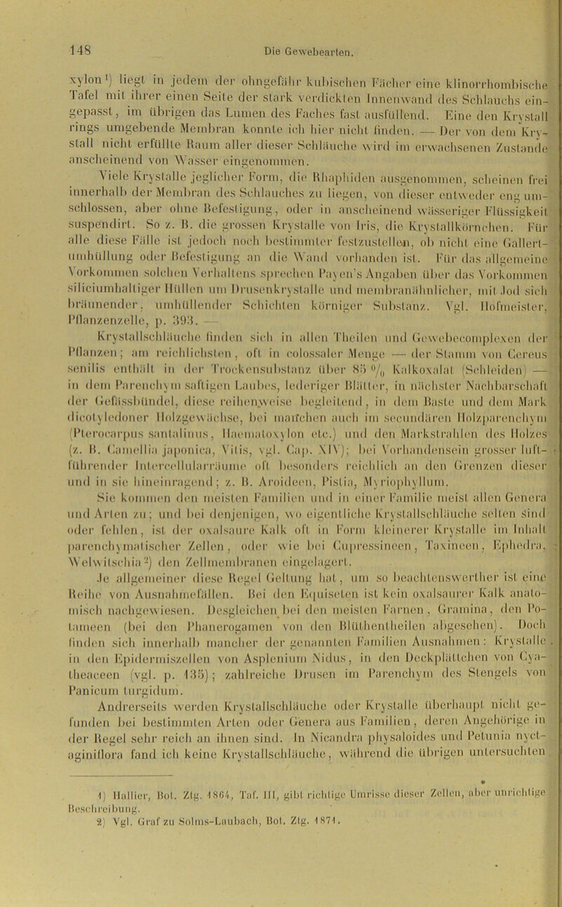 xylon1; liegt in jedem der olingefähr kubischen Fächer eine klinorrhombische Tafel mit ihrer einen Seile der slark verdickten Innenwand des Schlauchs ein- gepasst , im übrigen das Lumen des Faches fast ausfüllend. Eine den Kryslall i ings umgebende Membran konnte ich hier nicht linden. — Der von dem Kry- stall nicht erfüllte Raum aller dieser Schläuche wird im erwachsenen Zustande anscheinend von W asser eingenommen. Viele Kryslalle jeglicher Form, die Rhapliiden ausgenommen, scheinen frei innerhalb der Membran des Schlauches zu liegen, von dieser entweder eng um- schlossen, aber ohne Befestigung, oder in anscheinend wässeriger Flüssigkeit suspendirl. So z. B. die grossen Kryslalle von Iris, die Krystallkörnchen. Für alle diese Fälle ist jedoch noch bestimmter feslzuslellen, ob nicht eine Gallert- Umhüllung oder Befestigung an die Wand vorhanden ist. Für das allgemeine \ orkommen solchen Verhallens sprechen Payen’s Angaben über das Vorkommen siliciumhaltiger Hüllen um Drusenkrystalle und membranähnlicher, mit Jod sich bräunender, umhüllender Schichten körniger Substanz. Vgl. Hofmeister, l’llanzenzelle, p. 393. Kryslallschläuche linden sich in allen Theilen und Gewebecomplexen der Bilanzen; am reichlichsten, oft in colossaler Menge —der Stamm von Cereus senilis enthält in der Trockensubstanz über 83 °/„ Kalkoxalat (Schleiden) — in dem Parenchy m saftigen Laubes, lederiger Blätter, in nächster Nachbarschaft der Gefässbündel, diese reihenyvei.se begleitend , in dem Baste und dem Mark dicolj ledoner llolzgew ächse, bei maifchen auch im secundären Holzparenchym Blerocarpus sanlalinus, llaemaloxylon etc.) und den Markstrahlen des Holzes (z. B. Gamellia japonica, Vilis, vgl. Gap. XIV); bei Vorhandensein grosser lufl- • führender Intercellularriiume oft besonders reichlich an den Grenzen dieser und in sie hineinragend; z. B. Aroideen, Bislia, Myriophyllum. Sie kommen (hm meisten Familien und in einer Familie meist allen Genera und Arten zu; und bei denjenigen, wo eigentliche kryslallschläuche selten Sind oder fehlen, ist der oxalsaure Kalk oft in Form kleinerer Kryslalle im Inhalt parencliN mal isolier Zellen, oder wie bei Cupressineen , Taxinoen, Ephedra, ; Welwilschia2) den Zellmembranen eingelagert. Je allgemeiner diese Regel Geltung hat, um so beachlensworlher ist eine Reihe von Ausnahmefällen. Bei den Equiselen ist kein oxalsauror Kalk anato- misch nachgewiesen. Desgleichen bei (hm meisten Farnen, Gramina, den Po- lameen (bei den Phanerogamen von den Blüthentheilen abgesehen). Doch linden sich innerhalb mancher der genannten Familien Ausnahmen : Kryslalle. in den Epidermiszellen von Asplenium lNidus, in den Deckplättchen von Cya- theaceen (vgl. p. 135); zahlreiche Drusen im Parenchym des Stengels von Panieum lurgiduni. Andrerseits werden Kryslallschläuche oder Kryslalle überhaupt nicht ge- funden bei bestimmten Arten oder Genera aus Familien, deren Angehörige in der Regel sehr reich an ihnen sind. In Nieandra physaloides und Pelunia nyct- aginillora fand ich keine Kryslallschläuche, während die übrigen untersuchten 1) Ilallier, Bol. Zig. 1864, Tat'. III, gibt richtige Umrisse dieser Zellen, aber unrichtige Beschreibung. 2) Vgl. Grat zu Solms-Laubach, Bot. Zig. 1871.