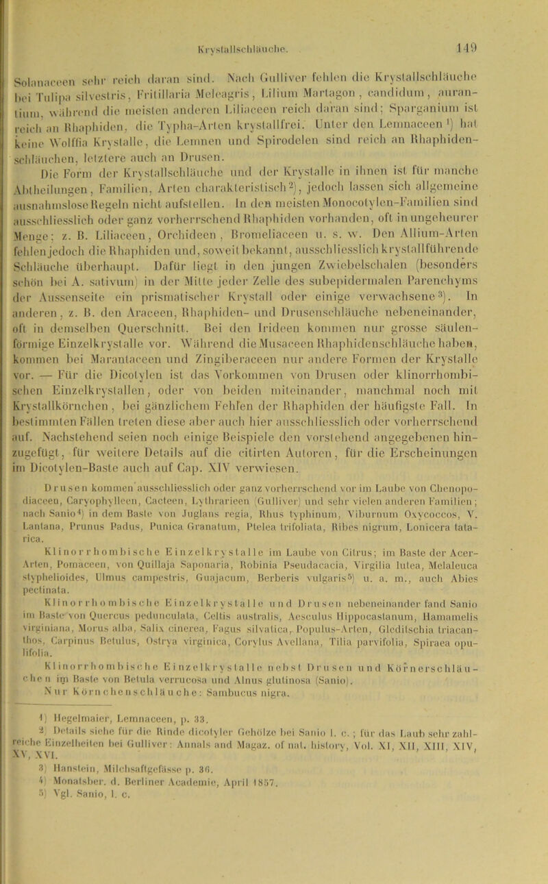 Solanaceen sehr reich daran sind. Nach Gulliver fehlen die Krystalischläuche hei Tulipa silvestris, Frilillaria Meleagris, Lilium Marlagon, candidum , auran- lium. während die meisten anderen Liliaceen reich daran sind; Sparganium ist reich an Rhaphiden, die Typha-Arlen kryslallfrei. Unter den Lemnaceen1) hat keine Wolffia Krvslalle, die Lemnen und Spirodelen sind reich an Rhaphiden- schläuchen, letztere auch an Drusen. Die Form der Krystalischläuche und der Krystalle in ihnen ist für manche Abtheilungen, Familien, Arten charakteristisch2), jedoch lassen sich allgemeine ausnahmslose Regeln nicht aufstellen, ln den meisten MonoeotyIen-Farndien sind ausschliesslich oder ganz vorherrschend Rhaphiden vorhanden, oft in ungeheurer Menge; z. B. Liliaceen, Orchideen, Bromeliaceen u. s. w. Den Allium-Art-en fehlen jedoch die Rhaphiden und, soweit bekannt, ausschliesslich kryslallführende Schläuche überhaupt. Dafür liegt in den jungen Zwiebelschalen (besonders schön hei A. sativum) in der Milte jeder Zelle des subepidermalen Parenchyms der Aussenseite ein prismatischer Krystall oder einige verwachsene3), ln anderen, z. B. den Araceen, Rhaphiden- und Drusenschläuche nebeneinander, oft in demselben Querschnitt. Bei den Irideen kommen nur grosse säulen- förmige Einzelkrystalle vor. Während dieMusaceen Rhaphidcnschläuchehaben, kommen hei Marantaceen und Zingiberaceen nur andere Formen der Krystalle vor. — Für die Dicolylen ist das Vorkommen von Drusen oder klinorrhombi- schen Einzelkryslallen, oder von beiden miteinander, manchmal noch mit Krystallkörnehen , bei gänzlichem Fehlen der Rhaphiden der häufigste Fall, ln bestimmten Fällen treten diese aber auch hier ausschliesslich oder vorherrschend auf. Nachstehend seien noch einige Beispiele den vorstehend angegebenen hin- zugefügt, für weitere Details auf die citirten Autoren, für die Erscheinungen im Dieolylen-Basle auch auf Cap. XIV verwiesen. Drusen kommen ausschliesslich oder ganz vorherrschend vor im Laube von Clienopo- diaceen, Caryophylleen, Cacteen, Lythrarieen (Gulliver) und sehr vielen anderen Familien; nach Sanio4) in dem Baste von Juglans regia, Rhus typhinum, Viburnum Oxycoccos, Y. Lantana, Prunus Padus, Punica Granatum, Plelea trifoliata, Hibes nigrum, Lonicera tata- rica. Klinor r hombi sehe E inzelkrystalle im Laube von Citrus; im Baste der Accr- Arten, Pornaccen, von Quillaja Saponaria, Robinia Pseudacacia, Virgilia lutea, Melaleuca styphelioides, lllmus campestris, Guajacum, Berberis vulgaris5) u. a. m., auch Abies pectinata. Kl in o r r h o mh i s ch e E i nzelkry sta 11 e und Drusen nebeneinander fand Sanio im Baste; von Qucrcus pedunculala, Celtis australis, Aesculus Hippocaslanum, Hamamelis virginiana, Morus alba, Salix cinerea, Fagus silvatica, Populus-Arten, Gleditschia triaean- thos, Gärpinus Betulus, Os(r\a virginica, Corylus Avellana, Tilia parvifolia, Spiraea opu- lifolia. Kl inorrho mb ische E i nzelkrystalle nebst Drusen und Körnerschläu- chen im Baste von Betula verrucosa und Ainus glulinosa (Sanio). Nur Körn ehe nschlä u che: Sarnbucus nigra. 1) Hegelmaier, Lemnaceen, p. 33, 2 Details siche für die Rinde dicolyler Gehölze bei Sanio I. c. ; für das Laub sehr zahl- reiche Einzelheiten bei Gulliver: Annals and Magaz. of nat. hislory, Vol. XI, Xll XIII XIV XV, XVI. 3) Hanstein, Milrhsaftgcfässe p. 30. !> Monatsber. d. Berliner Academie, April 1857. 5) Vgl. Sanio, I. c.