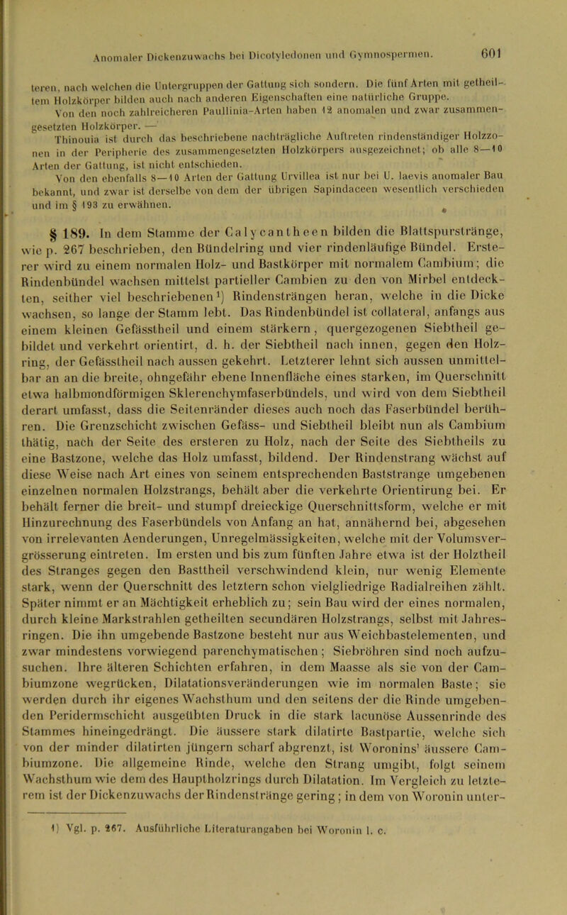 teren, nach welchen die Untergruppen der Gattung sich sondern. Die fünf Arten mit getheil- tem Holzkörper bilden auch nach anderen Eigenschaften eine natürliche Gruppe. Von den noch zahlreicheren Paullinia-Arten haben 12 anomalen und zwar zusammen- gesetzten Holzkörper. — Thinouia ist durch das beschriebene nachträgliche Auftreten rindenständiger Holzzo- nen in der Peripherie des zusammengesetzten Holzkörpers ausgezeichnet; ob alle 8—10 Arien der Gattung, ist nicht entschieden. Von den ebenfalls 8—10 Arten der Gattung Urvillea ist nur bei U. laevis anomaler Bau bekannt, und zwar ist derselbe von dem der übrigen Sapindaceen wesentlich verschieden und im § 193 zu erwähnen. # § 189. In dem Stamme der Calycantheen bilden die Blattspurstränge, wie p. 267 beschrieben, den Bliudelring und vier rindenläufige Bündel. Erste- rer wird zu einem normalen Holz- und Bastkörper mit normalem Cambium; die Rindenbündel wachsen mittelst partieller Cambien zu den von Mirbel entdeck- ten, seither viel beschriebenen1) Rindensträngen heran, welche in die Dicke wachsen, so lange der Stamm lebt. Das Rindenbündel ist collateral, anfangs aus einem kleinen Gefässtheil und einem stärkern , quergezogenen Siebtheil ge- bildet und verkehrt orientirt, d. h. der Siebtheil nach innen, gegen den Holz- ring, der Gefässtheil nach aussen gekehrt. Letzterer lehnt sich aussen unmittel- bar an an die breite, ohngefähr ebene Innenfläche eines starken, im Querschnitt etwa halbmondförmigen Sklerenchymfaserbündels, und wird von dem Siebtheil derart umfasst, dass die Seitenränder dieses auch noch das Faserbündel berüh- ren. Die Grenzschicht zwischen Gefäss- und Siebtheil bleibt nun als Cambium thätig, nach der Seite des ersteren zu Holz, nach der Seile des Siebtheils zu eine Bastzone, welche das Holz umfasst, bildend. Der Rindenstrang wächst auf diese Weise nach Art eines von seinem entsprechenden Baststrange umgebenen einzelnen normalen Holzstrangs, behält aber die verkehrte Orientirung bei. Er behält ferner die breit- und stumpf dreieckige Querschnittsform, welche er mit Hinzurechnung des Faserbündels von Anfang an hat, annähernd bei, abgesehen von irrelevanten Aenderungen, Unregelmässigkeiten, welche mit der Volumsver- grösserung eintreten. Im ersten und bis zum fünften Jahre etwa ist der Holztheil des Stranges gegen den Basttheil verschwindend klein, nur wenig Elemente stark, wenn der Querschnitt des letztem schon vielgliedrige Badialreihen zählt. Später nimmt er an Mächtigkeit erheblich zu; sein Bau wird der eines normalen, durch kleine Markstrahlen getheilten secundären Holzstrangs, selbst mit Jahres- ringen. Die ihn umgebende Bastzone besteht nur aus Weichbastelementen, und zwar mindestens vorwiegend parenchymalischen; Siebröhren sind noch aufzu- suchen. Ihre älteren Schichten erfahren, in dem Maasse als sie von der Cam- biumzone wegrücken, Dilatationsveränderungen wie im normalen Baste; sie werden durch ihr eigenes Wachsthum und den seitens der die Binde umgeben- den Peridermschicht ausgeübten Druck in die stark lacunöse Aussenrinde des Stammes hineingedrängt. Die äussere stark dilalirte Bastpartie, welche sich von der minder dilatirten jüngern scharf abgrenzt, ist Woronins’ äussere Cam- biumzone. Die allgemeine Rinde, welche den Strang umgibt, folgt seinem Wachsthum wie dem des Hauptholzrings durch Dilatation. Im Vergleich zu letzte- rem ist der Dickenzuwachs der Rindenstränge gering; in dem von Worouin unler- 1) Vgl. p. 267. Ausführliche Literaturangaben bei Worouin 1. c.