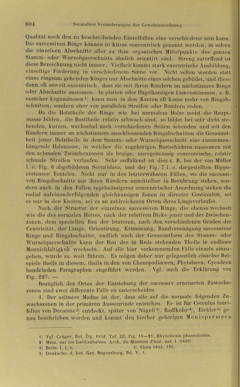 Qualität nach den zu beschreibenden Einzelfällen eine verschiedene sein kann. Die successiven Ringe können in Kürze eoncentrisch genannt werden, in sofern die einzelnen Abschnitte aller zu dein organischen Mittelpunkte des ganzen Stamm-oder Wurzelquerschnitts ähnlich orienlirt sind. Streng zutreffend ist diese Bezeichnung nicht immer. Vielfach kommt stark excentrische Ausbildung, einseitige Förderung in verschiedenem Sinne vor. Nicht selten werden statt eines ringsum gehenden Ringes nur Abschnitte eines solchen gebildet, und diese dann oft soweit excentrisch, dass sie mit ihren Rändern an nächslinnere Ringe oder Abschnitte anstossen. ln platten oder flügelkantigen Lianenstämmen, z. B. mancher Leguminosen l) kann man in den Kanten oft kaum mehr von Ringab- schnitten, sondern eher von parallelen Streifen oder Bändern reden. Da die Holztheilc der Ringe wie bei normalem Holze meist die Haupt- masse bilden, die Bastlheile relativ schwach sind, so bildet bei sehr dicht ste- henden, kurzen, wechselnd nach verschiedenen Seiten sehenden und mit den Rändern immer an nächstinnere anschliessenden Ringäbschnitten die Gesammt- heit jener Holztheile in dem Stamm- oder Wurzelquerschnitt eine zusammen- hängende Holzmasse, in welcher die zugehörigen Bastschichten zusammen mit den schmalen Zwischenzonen als bogige, unregelmässig concenlrische, relativ schmale Streifen verlaufen. Sehr auffallend ist dies z. B. bei der von Müller I. c. Fig. 6 abgebildeten Securidaca, und der Fig. 7 1. c. dargestelllen Hippo- craleacee Tontelea. Nicht nur in den letzterwähnten Fällen, wo die successi- ven Ringabschnitle mit ihren Rändern unmittelbar in Berührung stehen, son- dern auch in den Fällen regelmässigerer coneentrischer Anordnung stehen die radial aufeinanderfolgenden gleichnamigen Zonen in directer Continuität, sei es nur in den Knoten, sei es an zahlreicheren Orten ihres Längs Verlaufes. Nach der Slruclur der einzelnen successiven Ringe, die ebenso wechselt wie die des normalen Holzes, nach der relativen Dicke jener und der Zwischen- zonen, dem speciellen Bau der letzteren, nach den verschiedenen Graden der Cenlricilät, der Länge, Orienlirung, Krümmung, Randvereinigung successiver Ringe und Hingabschnilte, endlich nach der Gesammtform des Stamm- oder Wurzelquerschnitts kann der Bau der in Rede stehenden Theile in endloser Mannichfaltigkeit wechseln. Auf alle hier vorkommenden Fälle einzeln einzu- gehen, würde zu weit führen. Es mögen daher nur gelegentlich einzelne Bei- spiele theils in diesem, theils in den von Chenopodiaceen, Phytolacca, Cycadeen handelnden Paragraphen angeführt werden. Vgl. auch die Erklärung von Fig. 227. — Bezüglich des Ortes der Entstehung der successiv erneuerten Zuwachs- zonen sind zwei differente Fälle zu unterscheiden I. Der seltnere Modus ist der, dass alle auf die normale folgenden Zu- wachszonen in der primären Aussenrinde entstehen. Er ist für Cocculus lauri- folius von Decaisne2) entdeckt, später von Nägeli3), Radlkofer4), Eiehler5) ge- nau beschrieben worden und kommt den hierher gehörigen Menispermeen 1) Vgl. Crüger, Bot. Ztg. 1850, Tat. III, Fig. 19—21, Rhynchosia phaseoloides. 2) M6in. sur les Lardizabalees. Arch. du Museum d’liist. nat. I (1839). 3) Beitr. I, 1. c. 4) Flora 1858, 139. 5) Denkschr. d. bot. Ges. Regensburg, Bd. V, 1.