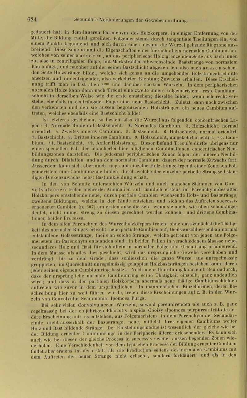 gedauert hat, in dem inneren Parenchym des Holzkörpers, in einiger Entfernung von der Mitte, die Bildung radial gereihten Folgemeristems durch tangentiale Theilungen ein, von einem Punkte beginnend und sich durch eine ringsum die Wurzel gehende Ringzone aus- breitend. Diese Zone nimmt die Eigenschaften eines für sich allein normalen Cambiumsan, welches von seiner ä ussere n , an das peripherische Holz grenzenden Seite aus nach innen zu, also in centrifugaler Folge, mit Markstrahlen abwechselnde Baststränge von normalem Bau anfügt, und nachher auf der seiner Bastschicht abgekehrten, also nach aussen sehen- den Seite Holzstränge bildet, welche sich genau an die umgebenden Holzstrangabschnitte ansetzen und in centripetaler, also verkehrter Richtung Zuwachs erhalten. Diese Erschei- nung trifft man in fast allen 1c,n und darüber starken Wurzeln. In dem peripherischen normalen Holze kann dann nach Trecul eine zweite innere Folgemeristem- resp. Cambium- schicht in derselben Weise wie die erste entstehen; dieselbe bildet, wenn ich recht ver- stehe, ebenfalls in centrifugaler Folge eine neue Bastschicht. Zuletzt kann noch zwischen den verkehrten und den sie aussen begrenzenden Holzsträngen ein neues Cambium auf- treten, welches ebenfalls eine Bastschicht bildet. Ist letzteres geschehen, so besteht also die Wurzel aus folgenden concentrischen La- gen : 1. Normale Rinde mit Bastschicht. 2. Normales Cambium. 3. Holzschicht, normal orientirt. Zweites inneres Cambium. 5. Bastschicht. 6. Holzschicht, normal orientirt. 7. Bastschicht. 8. Drittes inneres Cambium. 9. Holzschicht, umgekehrt orientirt. 10. Cam- bium. 11. Bastschicht. 12. A.viler Holzstrang. Dieser Befund Tröcul’s dürfte übrigens nur einen speciellen Fall der mancherlei hier möglichen Combinationen concentrischer Neu- bildungszonen darstellen. Die jedesmal peripherischen Zonen folgen der inneren Neubil- dung durch Dilatation und an dem normalen Cambium dauert der normale Zuwachs fort. Ausserdem kann sich aber auch rings um einzelne Holzstränge irgend einer Zone aus Fol- gemeristem eine Cambiumzono bilden, durch welche der einzelne partielle Strang selbstän- digen Dickenzuwachs nebst Bastumklcidung erhält. In den von Schmitz untersuchten Würzein und auch manchen Stämmen von Con- volvulaceen treten mehrerlei Anomalien auf, nämlich erstens im Parenchym des alten Holzkörpers entstehende neue, durch partiale Cambien wachsende Holz- und Baststränge, zweitens Bildungen, welche in der Rinde entstehen und sich an das Auftreten successiv erneuerter Cambien (p. 607) am ersten anschliessen, wenn sie auch, wie oben schon ange- deutet, nicht immer streng zu diesen gerechnet werden können; und drittens Combina- lioneu beider Processe. In dem alten Parenchym des Wurzelholzkörpers treten, ohne dass zunächst die Thätig- keit des normalen Ringes erlischt, neue partiale Cambien auf, theils anschliessend an normal entstandene Gefässstränge, theils an solche Stränge, welche getrennt von jenen aus Folge- meristem im Parenchym entstanden sind; in beiden Fällen in verschiedenem Maasse neues secundäres Holz und Bast für sich allein in normaler Folge und Orientirung producirend. In dem Maasse als alles dies geschieht, wird das ursprüngliche Gewebe verschoben und verdrängt, bis zu dem Grade, dass schliesslich die ganze Wurzel aus unregelmässig gruppirten, im Querschnitt unregelmässig gelappten Holzbaststrängen bestehen kann, deren jeder seinen eigenen Cambiumring besitzt. Noch mehr Unordnung kann einlreten dadurch, dass der ursprüngliche normale Cambiumring seine Thätigkeit einstellt, ganz undeutlich wird; und dass in den partialen Holzkörpern abermals neue thätige Cambiumschichten auflreten wie zuvor in dem ursprünglichen. In mannichfachen Einzelformen, deren Be- schreibung hier zu weit führen würde, treten diese Erscheinungen auf z. B. in den Wur- zeln von Convolvulus Scammonia, Ipomoea Purga. Bei sehr vielen Convolvulaceen-Wurzeln, sowohl perennirenden als auch z. B. ganz regelmässig bei der einjährigen Pharbitis hispida Choisy (Ipomoea purpurea) tritt die an- dere Erscheinung auf: es entstehen, aus Folgemeristem, in dem Parenchym der Secundär- rinde, dicht ausserhalb der Baststränge, neue, mittelst ihres eigenen Cambiums weiter Holz und Bast bildende Stränge. Der Entstehungsmodus ist wesentlich der gleiche wie bei der Bildung erneuter Cambiumringe in der Peripherie älterer erlöschender. Es kann sich auch wie bei dieser der gleiche Process in successive weiter aussen liegenden Zonen wie- derholen. Eine Verschiedenheit von dem typischen Processe der Bildung erneuter Cambien findet aber erstens insofern stall, als die Production seitens des normalen Cambiums mit dem Auftreten der neuen Stränge nicht erlischt, sondern fortdauert; und als in den