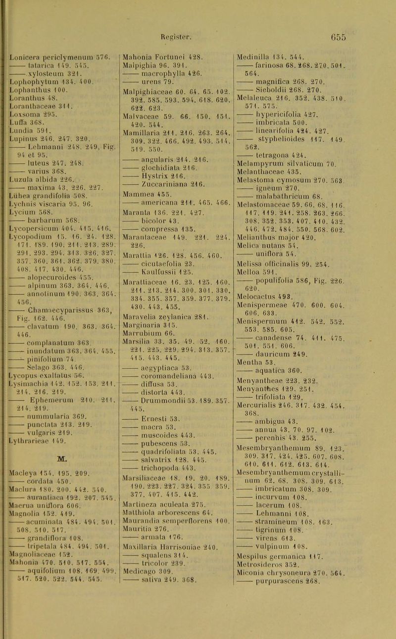 Lonicera periclymenum 576. lalarica 149. 545. xylosteum 321. Lophophytum 134. 400. Lophanthus 100. Loranthus 48. Loranthaceae 311. Loxsoma 295. Luffa 368. Lundia 591. Lupinus 246. 247. 320. Lehmanni 248. 249, Fig. 94 et 95. luteus 247. 248. varius 368. Luzula albida 226. maxima 43. 226. 227. Lühea grandifolia 508. Lychnis viscaria 95. 96. Lycium 568. barbarum 568. Lycopersicum 404. 415. 4 16. Lycopodium 15. 16. 24. 128. 171. 189. 190. 21 1.213. 289. 291. 293. 294. 313. 326, 327. 357. 360. 361. 362. 379. 380. 408. 417. 430. 446. alopecuroides 455. alpinum 363. 364. 446. annolinum 190. 363. 364. 4 56. Charunecyparissus 363, Fig. 162. 446. clavatum 190. 363. 364. 446. complanalum 363. inundatum 363. 364. 455. pinifolium 74 • Selago 363. 446. Lycopus exaltatus 56. Lysimachia 142. 152. 153. 211. 214. 216. 219. Ephemerum 210. 211. 214. 219. nummularia 369. punctata 213. 219. vulgaris 2t9. Lythrarieae 149. M. Macleya 154. 195. 209. cordata 450. Maclura 1 80. 200. 442. 540. auranliaca 192. 207. 545. Maerua undlora 606. .Vlagnolia 152. 419. acuminala 484. 494. 501. 508. 510. 517. • grandiflora 108. tripetala 484. 494. 501. Magnoliaceae 152. Mahonia 470. 51 0. 517. 554. aquifolium 108. 169. 499. 517. 520. 522. 544. 54 5. Mahonia Fortunei 428. Maipighia 96. 391. macrophylla 426. urens 79. Malpighiaceae 60. 64. 65. 102. 392. 585. 593. 594. 618. 620. 622. 623. Malvaceae 59. 66. 150. 151. 420. 544. Mamillaria 211. 216. 263. 264. 309.322. 466. 492.493. 514. 519. 550. angularis 214. 216. glochidiata 216. Hystrix 216. Zuccariniana 216. Mammea 4 55. americana 21 1. 465. 466. Maranla 136. 221. 427. bicolor 43. compressa 135. Marantaceae 1 49. 221. 224. 226. Maratlia <26. 128. 456. 460. cicutael'olia 23. Kaulfussii 125. Marattiaceae 16. 23. 125. 160. 211.213. 214. 300. 301. 330. 334. 355. 357. 359. 377. 379. 430. 443. 455. Maravelia zeylanica 281. Marginaria 315. Marrubium 66. Marsilia 33. 35. 49. 52. 160. 221. 225. 229. 294. 313. 357. 41 5. 443. 4 45. aegyptiaca 53. coromandeliana 443. diffusa 53. distorla 4 4 3. Drummondii 53.189. 357. 445. Ernesti 53. macra 53. muscoides 4 43. pubescens 53. quadrifoliata 53. 4 45. salvatrix 128. 445. trichopoda 4 4 3. Marsiliaceae 18. 19. 20. 189. 190. 223. 227.324.355 359. 377. 407. 415. 442. Martineza aculeala 275. Malthiola arborescens 64. Maurandin semperflorens 100. Mauritia 276. armata 176. Maxillaria Harrisoniae 240. squalens 314. tricolor 239. Medicago 309. saliva 249. 368. Medinilla 134. 544. farinosa 68. 268. 270. 501. 564. magnifica 268. 270. Sieboldii 268. 270. Melaleuca 216. 352. 438. 510. 571. 575. hypericifolia 427. imbricata 500. linearifolia 424. 427. styphelioides 117. 149 562. telragona 4 24 . Melampyrum silvaticum 7 0. Melantiiaceae 435. Melastoma cymosum 270. 563. igneum 270. malabathricum 68. Melastomaceae 59. 66. 6S. 116. 117. 119. 241. 258. 263. 266. 308. 352.353. 407, 410. 432. 446. 472.484. 550. 568.602. Melianthus major 420. Melica nutans 54. uniflora 54. Melissa officinalis 99. 254. Melloa 591. populifolia 586, Fig. 226. 620. Melocaetus 493. Menispermeae 470. 600. 604. 606. 633. Menispermura 412. 542. 552. 553. 585. 605. canadense 74. 41t. 475. 501. 551. 606. dauricum 249. Mentha 53. aquatica 360. Menyantheae 223. 232. Menyanthes 129. 251. trifoliata 1 29. Mercurialis 246. 317. 432. 454. 368. ambigua 43. annua 43. 70. 97. 1 02. perenhis 43. 255. Mesembryanthemum 89. 123. 309. 317. 424. 425. 607. 608. 610. 611. 612. 613. 614. Mesembryanthemum crystalli- num 62. 68. 308. 309. 613. imbricatum 308. 309. incurvum 108. lacerum 108. Lehmanni 108. stramineum 108. 163. tigrinum 108. virens 613. vulpinum 108. Mespilus germanica It7. Metrosideros 352. Miconia chrysoneura 270. 564. purpurascens 268.