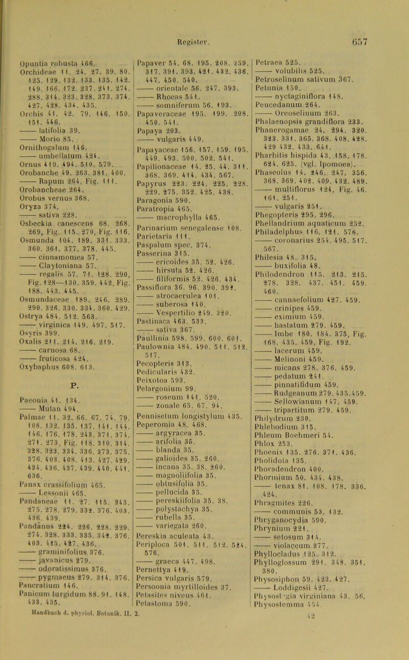 Opuntia robusta 4 66. Orchideae I I. 24. 27. 39. 80. 125. 129. 132. 133. 135. 142. 149. 166. 172. 237. 24 1. 274. 288. 314. 323. 328. 373. 374. 427. 428. 434. 435. Orchis 41. 42. 79. 146. 150. 151. 446. latifolia 39. Morio 85. Ornithogalum 14 6. utnbellatum 424. Ornus 419. 494. 510. 579. Orobanche 49. 263. 381. 400. Rapum 264, Fig. 111. Orobancheae 264. Orobus vernus 368. Oryza 374. —— sativa 228. Osbeckia canescens 68. 268. 269, Fig. 115. 270, Fig. 116. Osmunda 104. 189. 331. 333. 360. 361. 377. 378. 445. cinnamomea 57. Claytoniana 57. regalis 57. 71. 128. £90, Fig. 128—130. 359. 442, Fig. 188. 443. 445. Osmundaceae 189. 246. 289. 290. 326. 330. 334.360.429. Ostrya 484. 512. 563. virginica 149. 497. 517. Osvris 399. Oxalis 2M. 214. 216. 219. carnosa 68. fruticosa 424. Oxybaphus 608. 613. P. Paeonia 41. 134. Mutan 4 94. Palmae 1 1. 32. 66. 67. 74. 79. 108. 132. 135. 137. 141. 14 4. 146.176.178.243.371.374. 271. 273, Fig. 118. 310. 314. 328. 323. 334. 336. 373. 375. 376.403. 408.413. 427.429. 434.436. 437. 439.440.441. 636. Panax crassifolium 465. Lessonii 465. Pandaneae 11. 27. 115. 243. 275. 278. 279. 332. 376. 403. 436. 439. Pandänus 224. 226. 228. 229. 274.328.333.335.342. 376. 403. 425. 427. 436. graminifolius 376. javanicus 279. odoratissimus 376. pygmaeus 279. 314. 376. Pancratiuin 146. Panicurn turgidum 88. 91. 148. 433. 435. Handbuch <1. phy?iol. Botanik. II. Papaver 54. 68. 195. 208. 259. 317. 391.393.421. 432.436. 447. 450. 540. orientale 56. 247. 393. Rhoeas 541. somniferum 56. 193. Papaveraceae 195. 199. 208. 450. 541. Papaya 203. vulgaris 4 49. Papayaceae 156. 157.159.195. 449. 493. 500. 502. 541. Papilionaceae 1 4. 25. 44. 31 1. 368. 369. 414. 434. 567. Papyrus 223. 224. 225. 228. 229. 275. 352. 425. 438. Paragonia 590. Paralropia 465. macrophylla 465. Parinarium senegalense 108. Parietaria 111. Paspalum spec. 374 . Passerina 315. ericoides 35. 52. 426. hirsuta 52. 426. filiformis 52. 426. 434. Passiflora 36. 96. 390. 392. atrocaerulea 101. suberosa 140. Vespertilio 249. 320. Pastinaca 463. 533. —— sativa 367. Paullinia 598. 599. 600. 601. Paulownia 484. 490. 51 1. 512. 517. Pecopteris 313. Pedicularis 432. Peixotoa 593. Pelargonium 99. roseum 1 41. 520. zonale 65. 67. 94. Penniselum longistylum 4 35. Peperomia 4 8. 468. argyracea 35. arifolia 35. blanda 35. galioides 35. 260. incana 35. 38. 260. magnoliifolia 35. obtusifolia 35. pellucida 35. pereskiifolia 35. 38. polystachya 35. rubella 35. variegata 260. Pereskia aculeala 43. Periploca 501. 511. 512.524. 576. graeca 447. 498. Pernettya 419. Persica vulgaris 579. Persoonia myrlilloides 37. Petasites niveus 461. Petastoma 590. 2. Petraea 525. volubilis 525. Petroselinum sativum 367. Pelunia 150. nyctaginiflora 148. Peucedanum 264. Oreoselinum 263. Phalaenopsis grandiflora 233. Phanerogamae 24. 294. 320. 323.331. 365.368.408.428. 429 432. 433. 641. Pharbitis hispida 43. 158. 178. 624. 625. (vgl. Ipomoea). Phaseolus 14. 246. 247. 356. 368. 369. 402. 409. 432. 489. multiflorus 124, Fig. 46. 161. 251. vulgaris 251. Phegopteris 295. 296. Phellandrium aquaticum 252. Philadelphus 116. 121. 576. coionarius 254. 495. 517. 567. Philesia 48. 315. buxifolia 48. Philodendron 115. 213. 215. 278. 328. 437. 451. 459. 460. cannaefolium 427. 459. crinipes 459. eximium 459. bastatum 279. 459. Imbe 180. 184. 375, Fig. 168. 435. 459, Fig. 192. lac.erum 459. Melinoni 459. micans 278. 376. 459. pedatum 241. pinnatifidum 459. Rudgeanum 279. 435.459. Sellowianum 147. 459. tripartitum 279. 459. Philydrum 230. Phlebodium 315. Phleum Boehmeri 54. Phlox 253. Phoenix 135. 276. 371. 436. Pholidota 135. Phoradendron 400. Phormium 50. 434. 438. tenax 81. 108. 178. 336. 424. Phragmites 226. communis 53. 132. I'hryganocydia 590. Phrynium 221. selosum 31 4. violaceum 277. Phyllocladus 125. 312. Phylloglossum 291. 348. 351. 380. Physosiphon 59. 423. 427. Loddigesii 427. Physost’gia virginiana 43. 56. Physosternma 454. 42