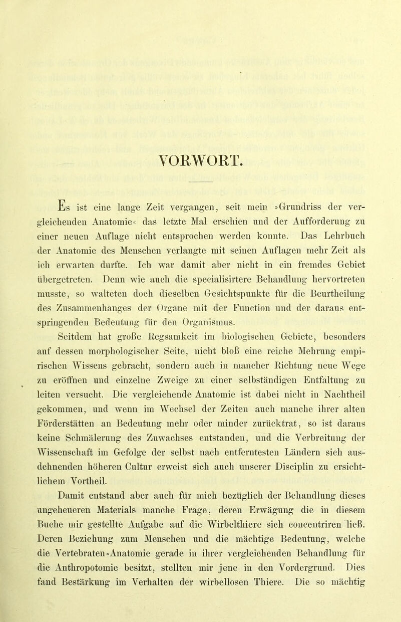 VORWORT. Es ist eine lange Zeit vergangen, seit mein »Grundriss der ver- gleichenden Anatomie« das letzte Mal erschien und der Aufforderung zu einer neuen Auflage nicht entsprochen werden konnte. Das Lehrbuch der Anatomie des Menschen verlangte mit seinen Auflagen mehr Zeit als ich erwarten durfte. Ich war damit aber nicht in ein fremdes Gebiet übergetreten. Denn wie auch die specialisirtere Behandlung hervortreten musste, so walteten doch dieselben Gesichtspunkte für die Beurtheilung des Zusammenhanges der Organe mit der Function und der daraus ent- springenden Bedeutung für den Organismus. Seitdem hat große Regsamkeit im biologischen Gebiete, besonders auf dessen morphologischer Seite, nicht bloß eine reiche Mehrung empi- rischen Wissens gebracht, sondern auch in mancher Richtung neue Wege zu eröffnen und einzelne Zweige zu einer selbständigen Entfaltung zu leiten versucht. Die vergleichende Anatomie ist dabei nicht in Nachtheil gekommen, und wenn im Wechsel der Zeiten auch manche ihrer alten Förderstätten an Bedeutung mehr oder minder zurücktrat, so ist daraus keine Schmälerung des Zuwachses entstanden, und die Verbreitung der Wissenschaft im Gefolge der selbst nach entferntesten Ländern sich aus- dehnenden höheren Cultur erweist sich auch unserer Disciplin zu ersicht- lichem Vortheil. Damit entstand aber auch für mich bezüglich der Behandlung dieses ungeheueren Materials manche Frage, deren Erwägung die in diesem Buche mir gestellte Aufgabe auf die Wirbelthiere sich concentriren ließ. Deren Beziehung zum Menschen und die mächtige Bedeutung, welche die Vertebraten-Anatomie gerade in ihrer vergleichenden Behandlung für die Anthropotomie besitzt, stellten mir jene in den Vordergrund. Dies fand Bestärkung im Verhalten der wirbellosen Thiere. Die so mächtig