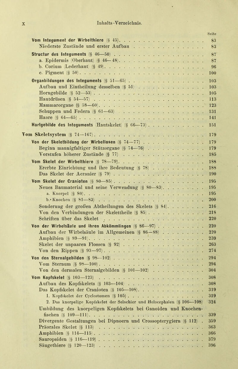 Seite Vom Integument der Wirbeithiere (§ 45) 83 Niederste Zustände und erster Aufbau 83 Structur des Integuments (§ 46—50) 87 a. Epidermis (Oberhaut) (§ 46—48) 87 b. Corium (Lederhaut (§49) 96 c. Pigment (§50) 100 Organbildungen des Integuments (§ 51—65) . 103 Aufbau und Eintheilung desselben (§51) 103 Horngebilde (§ 52—53) 105 Hautdrüsen (§ 54—57) 113 Mammarorgane (§ 58—60) 123 Schuppen und Federn (§ 61—63) 131 Haare (§ 64—65) 141 Hartgebilde des Integuments Hautskelet) (§ 66—73) 151 Vom Skeletsystem (§ 74—167) 179 Von der Skeletbildung der Wirbellosen (§ 74—77) 179 Beginn mannigfaltiger Stützorgane (§ 74—76) 179 Vorstufen höherer Zustände (§77) 185 Vom Skelet der Wirbeithiere (§ 78—79) 188 Ererbte Einrichtung und ihre Bedeutung (§78) 188 Das Skelet der Aeranier (§79) 190 Vom Skelet der Cranioten (§ 80—85) 195 Neues Baumaterial und seine Verwendung (§ 80—83) 195 a. Knorpel (§80) 195 b. ' Knochen (§ 81—83) 200 Sonderung der großen Abtheilungen des Skelets (§84) 216 Von den Verbindungen der Skelettheile (§85) 218 Schriften über das Skelet 220 Von der Wirbelsäule und ihren Abkömmlingen (§ 86—97) 220 Aufbau der Wirbelsäule im Allgemeinen (§ 86—88) 220 Amphibien (§ 89—91) 239 Skelet der unpaaren Flossen (§ 92) 263 Von den Hippen (§ 93—97) 274 Von den Sternalgebilden (§ 98—102) 294 Vom Sternum (§ 98—100) 294 Von den dermalen Sternalgebilden (§ 101—102) 304 Vom Kopfskelet (§ 103—123) 308 Aufbau des Kopfskelets (§ 103—104) 308 Das Kopfskelet der Cranioten (§ 105—108) 319 1. Kopfskelet der Cyclostomen (§ 105) 319 2. Das knorpelige Kopfskelet der Selachier und Holocephalen (§ 106—-108) 324 Umbildung des knorpeligen Kopfskelets bei Ganoiden und Knochen- fischen (§ 109—111) 339 Divergente Gestaltungen bei Dipnoern und Crossopterygiern (§112) . 359 Präorales Skelet (§113) 363 Amphibien (§ 114—115) 366 Sauropsiden (§ 116—119) 379 Säugethiere (§ 120—123) ... 396