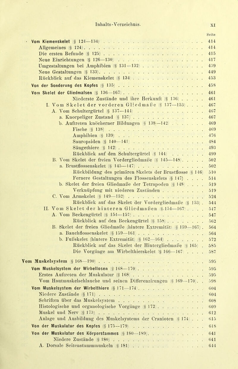 Seite ■ Vom Kiemenskelet (§ 124—134) 414 Allgemeines (§124) : 414 Die ersten Befunde (§125) 415 Neue Einrichtungen (§ 126—130) . 417 Umgestaltungen bei Amphibien (§ 131 — 132) 439 Neue Gestaltungen (§ 133) 449 Rückblick auf das Kiemenskelet (§ 134 453 Von der Sonderung des Kopfes (§ 135) 458 Vom Skelet der Gliedmafsen (§ 136—167) 461 Niederste Zustände und ihre Herkunft (§ 136) 461 I. Vom Skelet der vorderen Gliedmaße (§ 137—153) .... 467 A. Vom Schultergürtel (§ 137—144) 467 a. Knorpeliger Zustand (§ 137) 467 b. Auftreten knöcherner Bildungen (§ 138 —142) 469 Fische (§ 138) 469 Amphibien (§ 139) . . 476 Sauropsiden (§ 140—141) 484 Säugethiere (§ 142) 493 Rückblick auf den Schultergürtel (§ 144) 499 B. Vom Skelet der freien Vordergliedmaße (§ 145—148) 502 a. Brustflossenskelet (§ 145—147) 502 Rückbildung des primären Skelets der Brustflosse (§ 146) 510 Fernere Gestaltungen des Flossenskelets (§147) . . . . 514 b. Skelet der freien Gliedmaße der Tetrapoden (§ 148) . . . . 519 Verknüpfung mit niederen Zuständen 519 C. Vom Armskelet (§ 149—152) 524 Rückblick auf das Skelet der Vordergliedmaße (§ 153) . 544 II. Vom Skelet der hinteren Gliedmaßen §, 154—167). . . . 547 A. Vom Beckengürtel (§ 154—157) 547 Rückblick auf den Beckengürtel (§ 158) 562 B. Skelet der freien Gliedmaße (hintere Extremität) (§ 159—167) . 564 a. Bauchflossenskelet (§ 159—161 564 b. Fußskelet (hintere Extremität) (§ 162—164) 572 Rückblick auf das Skelet der Hintergliedmaße (§ 165) . 585 Die Vorgänge am Wirbelthierskelet (§ 166—167 .... 587 Vom Muskelsystem (§ 168—190) 595 Vom IViuskelsystem der Wirbellosen (§ 168—170 . 595 Erstes Auftreten der Muskulatur (§ 168) 595 Vom Hautmuskelschlauche und seinen Differenzirungen (§ 169—170). . 598 Vom IViuskelsystem der Wirbelthiere (§ 171 —174 604 Niedere Zustände (§171) 604 Schriften über das Muskelsystem 608 Histologische und organologische Vorgänge (§ 172) 609 Muskel und Nerv (§ 173) 612 Anlage und Ausbildung des Muskelsystems der Cranioten (§ 174) . . . 615 Von der Muskulatur des Kopfes (§ 175—179) 618 Von der Muskulatur des Körperstammes (§ 180—189) 641 Niedere Zustände (§180) 641 A. Dorsale Seitenstammmuskeln § 181) 644