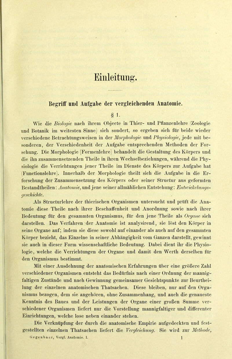 Einleitung. Begriff und Aufgabe der vergleichenden Anatomie. § 1. Wie die Biologie nach ihrem Objecte in Thier- und Pflanzenlehre (Zoologie und Botanik im weitesten Sinne) sich sondert, so ergeben sich für beide wieder verschiedene Betrachtungsweisen in der Morphologie und Physiologie, jede mit be- sonderen, der Verschiedenheit der Aufgabe entsprechenden Methoden der For- schung. Die Morphologie (Formenlehre) behandelt die Gestaltung des Körpers und die ihn zusammensetzenden Theile in ihren Wechselbeziehungen, während die Phy- siologie die Verrichtungen jener Theile im Dienste des Körpers zur Aufgabe hat (Functionslehre). Innerhalb der Morphologie theilt sich die Aufgabe in die Er- forschung der Zusammensetzung des Körpers oder seiner Structur aus geformten Bestandtheilen: Anatomie, und jene seiner allmählichen Entstehung: Entwickelungs- geschichte. Als Structurlehre der thierischen Organismen untersucht und prüft die Ana- tomie diese Theile nach ihrer Beschaffenheit und Anordnung sowie nach ihrer Bedeutung für den gesammten Organismus, für den jene Theile als Organe sich darstellen. Das Verfahren der Anatomie ist analysirend, sie löst den Körper in seine Organe auf; indem sie diese sowohl auf einander als auch auf den gesammten Körper bezieht, das Einzelne in seiner Abhängigkeit vom Ganzen darstellt, gewinnt sie auch in dieser Form wissenschaftliche Bedeutung. Dabei dient ihr die Physio- logie, welche die Verrichtungen der Organe und damit den Werth derselben für den Organismus bestimmt. Mit einer Ausdehnung der anatomischen Erfahrungen über eine größere Zahl verschiedener Organismen entsteht das Bedürfnis nach einer Ordnung der mannig- faltigen Zustände und nach Gewinnung gemeinsamer Gesichtspunkte zur Beurthei- lung der einzelnen anatomischen Thatsachen. Diese bleiben, nur auf den Orga- nismus bezogen, dem sie angehören, ohne Zusammenhang, und auch die genaueste Kenntnis des Baues und der Leistungen der Organe einer großen Summe ver- schiedener Organismen liefert nur die Vorstellung mannigfaltiger und differenter Einrichtungen, welche lose neben einander stehen. Die Verknüpfung der durch die anatomische Empirie aufgedeckten und fest- gestellten einzelnen Thatsachen liefert die Vergleichung. Sie wird zur Methode,