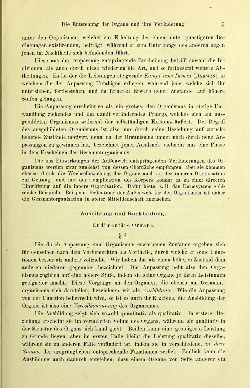 unter den Organismen, welcher zur Erhaltung des einen, unter günstigeren Be- dingungen existirenden, beiträgt, während er zum Untergange des anderen gegen jenen im Nachtheile sich befindenden führt. Diese aus der Anpassung entspringende Erscheinung betrifft sowohl die In- dividuen, als auch durch diese wiederum die Art, und so fortgesetzt weitere Ab- theilungen. Es ist der die Leistungen steigernde Kampf ums Dasein (Darwin), in welchem die der Anpassung Unfähigen erliegen, während jene, welche sich ihr unterziehen, fortbestelien, und im ferneren Erwerb neuer Zustände auf höhere Stufen gelangen. Die Anpassung erscheint so als ein großes, den Organismus in stetige Um- wandlung ziehendes und ihn damit veränderndes Princip, welches sich am aus- gebildeten Organismus während der selbständigen Existenz äußert. Der Begriff des ausgebildeten Organismus ist also nur durch seine Beziehung auf zurück- liegende Zustände motivirt, denn da der Organismus immer noch durch neue An- passungen zu gewinnen hat, bezeichnet jener Ausdruck vielmehr nur eine Phase in dem Erscheinen des Gesammtorganismus. Die aus Einwirkungen der Außenwelt entspringenden Veränderungen des Or- ganismus werden zwar zunächst von dessen Oberfläche empfangen, aber sie kommen ebenso durch die Wechselbeziehung der Organe auch an der inneren Organisation zur Geltung, und mit der Complication des Körpers kommt es zu einer directen Einwirkung auf die innere Organisation. Dafür bietet z. B. das Darmsystem zahl- reiche Beispiele. Bei jener Bedeutung der Außenwelt für den Organismus ist daher die Gesammtorganisation in steter Mitleidenschaft anzusehen. Ausbildung und Rückbildung. Rudimentäre Organe. §4. Die durch Anpassung vom Organismus erworbenen Zustände ergeben sich für denselben nach dem Vorbemerkten als Vortheile, durch welche er seine Func- tionen besser als andere vollzieht. Wir haben das als einen höheren Zustand dem anderen niederen gegenüber bezeichnet. Die Anpassung hebt also den Orga- nismus zugleich auf eine höhere Stufe, indem sie seine Organe je ihren Leistungen geeigneter macht. Diese Vorgänge an den Organen, die ebenso am Gesammt- organismus sich darstellen, bezeichnen wir als Ausbildung. Wie die Anpassung von der Function beherrscht wird, so ist es auch ihr Ergebnis, die Ausbildung der Organe ist also eine Vervollkommnung des Organismus. Die Ausbildung zeigt sich sowohl quantitativ als qualitativ. In ersterer Be- ziehung erscheint sie im vermehrten Volum des Organs, während sie qualitativ in der Structur des Organs sich kund giebt. Beiden kann eine gesteigerte Leistung zu Grunde liegen, aber im ersten Falle bleibt die Leistung qualitativ dieselbe, während sie im anderen Falle verändert ist, indem sie in verschiedene, in ihrer Summe der ursprünglichen entsprechende Functionen zerfiel. Endlich kann die Ausbildung auch dadurch entstehen, dass einem Organe von Seite anderer ein