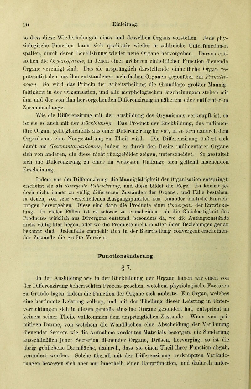 so dass diese Wiederholungen eines und desselben Organs vorstellen. Jede phy- siologische Function kann sich qualitativ wieder in zahlreiche Unterfunctionen spalten, durch deren Localisirung wieder neue Organe hervorgehen. Daraus ent- stehen die Organsysteme, in denen einer größeren einheitlichen Function dienende Organe vereinigt sind. Das sie ursprünglich darstellende einheitliche Organ re- präsentirt den aus ihm entstandenen mehrfachen Organen gegenüber ein Primitiv- organ. So wird das Princip der Arbeitstheilung die Grundlage größter Mannig- faltigkeit in der Organisation, und alle morphologischen Erscheinungen stehen mit ihm und der von ihm hervorgehenden Differenzirung in näherem oder entfernterem Zusammenhänge. Wie die Differenzirung mit der Ausbildung des Organismus verknüpft ist, so ist sie es auch mit der Rückbildung. Das Product der Rückbildung, das rudimen- täre Organ, geht gleichfalls aus einer Differenzirung hervor, in so fern dadurch dem Organismus eine Neugestaltung zu Theil wird. Die Differenzirung äußert sich damit am Gesammtorganismus, indem er durch den Besitz rudimentärer Organe sich von anderen, die diese nicht rückgebildet zeigen, unterscheidet. So gestaltet sich die Differenzirung zu einer im weitesten Umfange sich geltend machenden Erscheinung. Indem aus der Differeuzirung die Mannigfaltigkeit der Organisation entspringt, erscheint sie als divergente Entwickelung, und diese bildet die Regel. Es kommt je- doch nicht immer zu völlig differenten Zuständen der Organe, irnd Fälle bestehen, in denen, von sehr verschiedenen Ausgangspunkten ans, einander ähnliche Einrich- tungen hervorgehen. Diese sind dann die Producte einer Convergenx der Entwicke- lung. In vielen Fällen ist es schwer zu entscheiden, ob die Gleichartigkeit des Productes wirklich aus Divergenz entstand, besonders da, wo die Anfangszustände nicht völlig klar liegen, oder wo die Producte nicht in allen ihren Beziehungen genau bekannt sind. Jedenfalls empfiehlt sich in der Beurtheilung convergent erscheinen- der Zustände die größte Vorsicht. Funetionsänderung. §7. In der Ausbildung wie in der Rückbildung der Organe haben wir einen von der Differenzirung beherrschten Process gesehen, welchem physiologische Factoren zu Grunde lagen, indem die Function der Organe sich änderte. Ein Organ, welches eine bestimmte Leistung vollzog, und mit der Theilung dieser Leistung in Unter- verrichtungen sich in diesen gemäße einzelne Organe gesondert hat, entspricht an keinem seiner Theile vollkommen dem ursprünglichen Zustande. Wenn vom pri- mitiven Darme, von welchem die Wandflächen eine Abscheidung der Verdauung dienender Secrete wie die Aufnahme verdauten Materials besorgen, die Sonderung ausschließlich jener Secretion dienender Organe, Drüsen, hervorging, so ist die übrig gebliebene Darmfläche, dadurch, dass sie einen Theil ihrer Function abgab, verändert worden. Solche überall mit der Differenzirung verknüpften Verände- rungen bewegen sich aber nur innerhalb einer Hauptfunction, und dadurch unter-