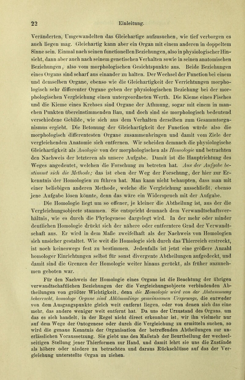Veränderten, Umgewandelten das Gleichartige aufzusuchen, wie tief verborgen es auch liegen mag. Gleichartig kann aber ein Organ mit einem anderen in doppeltem Sinne sein. Einmal nach seinen functioneilen Beziehungen, also in physiologischer Hin- sicht, dann aber auch nach seinem genetischen Verhalten sowie in seinen anatomischen Beziehungen, also vom morphologischen Gesichtspunkte ans. Beide Beziehungen eines Organs sind scharf aus einander zu halten. Der Wechsel der Function bei einem und demselben Organe, ebenso wie die Gleichartigkeit der Verrichtungen morpho- logisch sehr differenter Organe geben der physiologischen Beziehung bei der mor- phologischen Vergleichung einen untergeordneten Werth. Die Kieme eines Fisches und die Kieme eines Krebses sind Organe der Athmung, sogar mit einem in man- chen Punkten übereinstimmenden Bau, und doch sind sie morphologisch bedeutend verschiedene Gebilde, wie sich aus dem Verhalten derselben zum Gesammtorga- nismus ergiebt. Die Betonung der Gleichartigkeit der Function würde also die morphologisch differentesten Organe zusammenbringen und damit vom Ziele der vergleichenden Anatomie sich entfernen. Wir scheiden demnach die physiologische Gleichartigkeit als Analogie von der morphologischen als Homologie und betrachten den Nachweis der letzteren als unsere Aufgabe. Damit ist die Hauptrichtung des Weges angedeutet, welchen die Forschung zu betreten hat. Aus der Aufgabe be- stimmt sich die Methode; das ist eben der Weg der Forschung, der hier zur Er- kenntnis der Homologien zu führen hat. Man kann nicht behaupten, dass man mit einer beliebigen anderen Methode, welche die Vergleichung ausschließt, ebenso jene Aufgabe lösen könnte, denn das wäre ein Widerspruch mit der Aufgabe. Die Homologie liegt um so offener, je kleiner die Abtheilung ist, aus der die Vergleichungsobjecte stammen. Sie entspricht demnach dem Verwandtschaftsver- hältnis, wie es durch die Phylogenese dargelegt wird. In der mehr oder minder deutlichen Homologie drückt sich der nähere oder entferntere Grad der Verwandt- schaft aus. Er wird in dem Maße zweifelhaft als der Nachweis von Homologien sich unsicher gestaltet. Wie weit die Homologie sich durch das Thierreich erstreckt, ist noch keineswegs fest zu bestimmen. Jedenfalls ist jetzt eine größere Anzahl homologer Einrichtungen selbst für sonst divergente Abtheilungen aufgedeckt, und damit sind die Grenzen der Plomologie weiter hinaus gerückt, als früher anzuneh- men geboten war. Für den Nachweis der Homologie eines Organs ist die Beachtung der übrigen verwandtschaftlichen Beziehungen der die Vergleichungsobjecte verbindenden Ab- theilungen von größter Wichtigkeit, denn die Homologie wird von der Abstammung beherrscht, homologe Organe sind Abkömmlinge gemeinsamen Ursprungs, die entweder von dem Ausgangspunkte gleich weit entfernt liegen, oder von denen sich das eine mehr, das andere weniger weit entfernt hat. Da uns der Urzustand des Organs, um das es sich handelt, in der Regel nicht direct erkennbar ist, wir ihn vielmehr nur auf dem Wege der Ontogenese oder durch die Vergleichung zu ermitteln suchen, so wird die genaue Kenntnis der Organisation der betreffenden Abtheilungen zur un- erlässlichen Voraussetzung. Sie giebt uns den Maßstab der Beurtheilung der wechsel- seitigen Stellung jener Thierformen zur Hand, und damit lehrt sie uns die Zustände als höhere oder niedere zu betrachten und daraus Rückschlüsse auf das der Ver- gleichung unterstellte Organ zu ziehen.