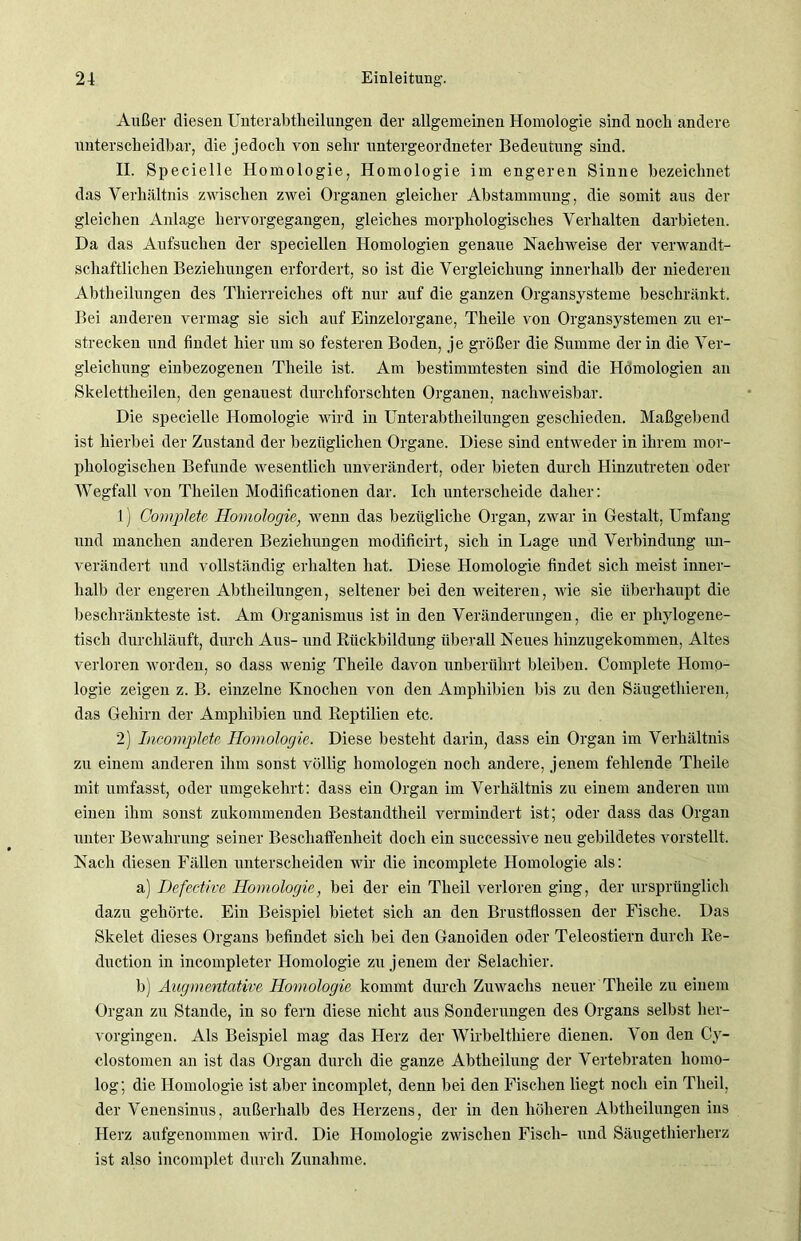 Außer diesen Unterabtheilungen der allgemeinen Homologie sind noch andere unterscheidbar, die jedoch von sehr untergeordneter Bedeutung sind. II. Specielle Homologie, Homologie im engeren Sinne bezeichnet das Verhältnis zwischen zwei Organen gleicher Abstammung, die somit aus der gleichen Anlage hervorgegangen, gleiches morphologisches Verhalten darbieten. Da das Aufsuchen der speciellen Homologien genaue Nachweise der verwandt- schaftlichen Beziehungen erfordert, so ist die Vergleichung innerhalb der niederen Abtheilungen des Thierreiches oft nur auf die ganzen Organsysteme beschränkt. Bei anderen vermag sie sich auf Einzelorgane, Theile von Organsystemen zu er- strecken und findet hier um so festeren Boden, je größer die Summe der in die Ver- gleichung einbezogenen Theile ist. Am bestimmtesten sind die Homologien an Skelettheilen, den genauest durchforschten Organen, nachweisbar. Die specielle Homologie wird in Unterabtheilungen geschieden. Maßgebend ist hierbei der Zustand der bezüglichen Organe. Diese sind entweder in ihrem mor- phologischen Befunde wesentlich unverändert, oder bieten durch Hinzutreten oder Wegfall von Tlieilen Modificationen dar. Ich unterscheide daher: 1) GornpJete Homologie, wenn das bezügliche Organ, zwar in Gestalt, Umfang und manchen anderen Beziehungen modificirt, sich in Lage und Verbindung un- verändert und vollständig erhalten hat. Diese Homologie findet sich meist inner- halb der engeren Abtheilungen, seltener bei den weiteren, wie sie überhaupt die beschränkteste ist. Am Organismus ist in den Veränderungen, die er phylogene- tisch durchläuft, durch Aus- und Rückbildung überall Neues hinzugekommen, Altes verloren worden, so dass wenig Theile davon unberührt bleiben. Complete Homo- logie zeigen z. B. einzelne Knochen von den Amphibien bis zu den Säugetliieren, das Gehirn der Amphibien und Reptilien etc. 2) Incomplete Homologie. Diese besteht darin, dass ein Organ im Verhältnis zu einem anderen ihm sonst völlig homologen noch andere, jenem fehlende Theile mit umfasst, oder umgekehrt: dass ein Organ im Verhältnis zu einem anderen um einen ihm sonst zukommenden Bestandtheil vermindert ist; oder dass das Organ unter Bewahrung seiner Beschaffenheit doch ein successive neu gebildetes vorstellt. Nach diesen Fällen unterscheiden wir die incomplete Homologie als: a) Defective Homologie, bei der ein Theil verloren ging, der ursprünglich dazu gehörte. Ein Beispiel bietet sich an den Brustflossen der Fische. Das Skelet dieses Organs befindet sich bei den Ganoiden oder Teleostiern durch Re- duction in incompleter Homologie zu j enem der Selachier. b) Augmentative Homologie kommt durch Zuwachs neuer Theile zu einem Organ zu Stande, in so fern diese nicht aus Sonderungen des Organs selbst her- vorgingen. Als Beispiel mag das Herz der Wirbeltliiere dienen. Von den Cy- clostomen an ist das Organ durch die ganze Abtheilung der Vertebraten homo- log; die Homologie ist aber incomplet, denn bei den Fischen liegt noch ein Theil, der Venensinus, außerhalb des Herzens, der in den höheren Abtheilungen ins Herz aufgenommen wird. Die Homologie zwischen Fisch- und Säugethierherz ist also incomplet durch Zunahme.