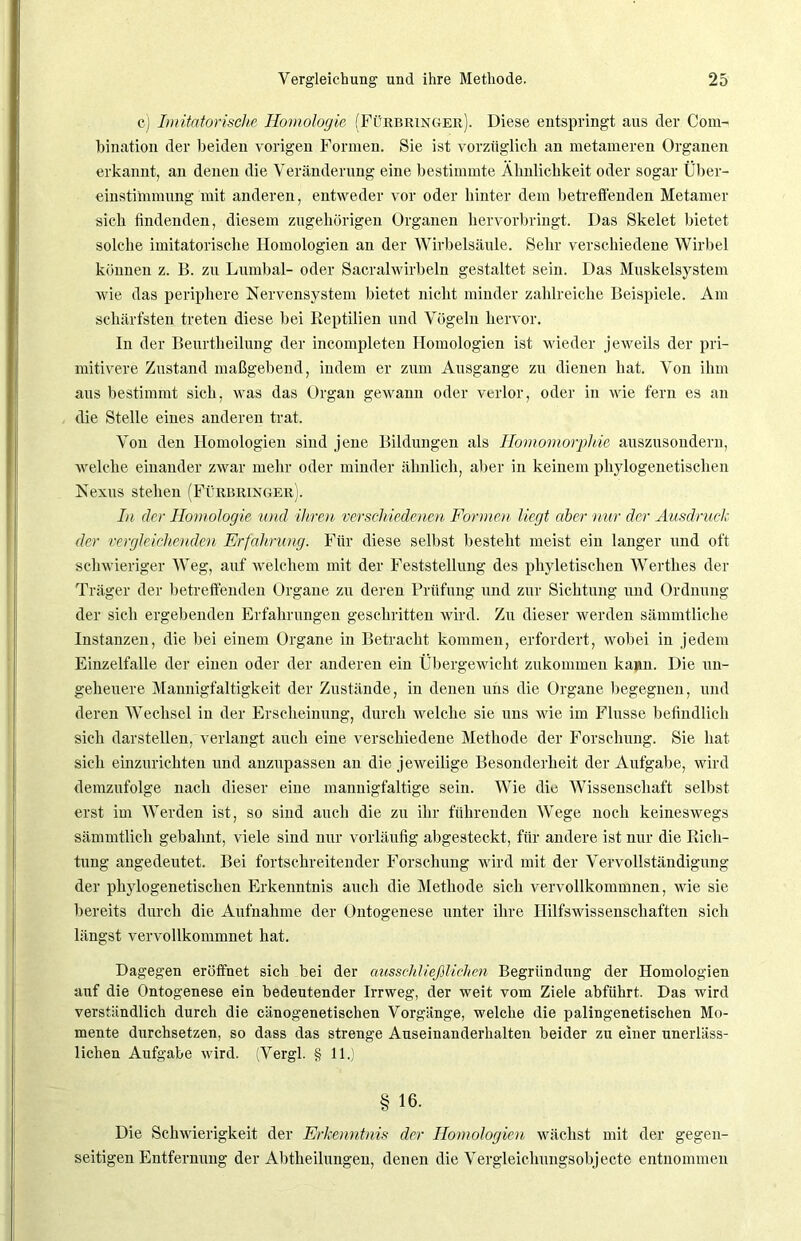 c) Imitatorische Homologie (Fürbringer). Diese entspringt aus der Com- bination der beiden vorigen Formen. Sie ist vorzüglich an metameren Organen erkannt, an denen die Veränderung eine bestimmte Ähnlichkeit oder sogar Über- einstimmung mit anderen, entweder vor oder hinter dem betreffenden Metamer sich findenden, diesem zugehörigen Organen hervorbringt. Das Skelet bietet solche imitatorische Homologien an der Wirbelsäule. Sehr verschiedene Wirbel können z. 15. zu Lumbal- oder Sacralwirbeln gestaltet sein. Das Muskelsystem wie das periphere Nervensystem bietet nicht minder zahlreiche Beispiele. Am schärfsten treten diese bei Reptilien und Vögeln hervor. In der Beurtlieilung der incompleten Homologien ist wieder jeweils der pri- mitivere Zustand maßgebend, indem er zum Ausgange zu dienen hat. Von ihm aus bestimmt sich, was das Organ gewann oder verlor, oder in wie fern es an die Stelle eines anderen trat. Von den Homologien sind jene Bildungen als Homomorphie auszusondern, welche einander zwar mehr oder minder ähnlich, aber in keinem phylogenetischen Nexus stehen (Fürbringer). In der Homologie und ihren verschiedenen Formen liegt aber nur der Ausdruck der vergleichenden Erfahrung. Für diese selbst besteht meist ein langer und oft schwieriger Weg, auf welchem mit der Feststellung des phyletischen Werthes der Träger der betreffenden Organe zu deren Prüfung und zur Sichtung und Ordnung der sich ergebenden Erfahrungen geschritten wird. Zu dieser werden sämmtliche Instanzen, die bei einem Organe in Betracht kommen, erfordert, wobei in jedem Einzelfalle der einen oder der anderen ein Übergewicht zukommen kann. Die un- geheuere Mannigfaltigkeit der Zustände, in denen uns die Organe begegnen, und deren Wechsel in der Erscheinung, durch welche sie uns wie im Flusse befindlich sich darstellen, verlangt auch eine verschiedene Methode der Forschung. Sie hat sich einzurichten und anzupassen an die jeweilige Besonderheit der Aufgabe, wird demzufolge nach dieser eine mannigfaltige sein. Wie die Wissenschaft selbst erst im Werden ist, so sind auch die zu ihr führenden Wege noch keineswegs sämmtlich gebahnt, viele sind nur vorläufig abgesteckt, für andere ist nur die Rich- tung angedeutet. Bei fortschreitender Forschung wird mit der Vervollständigung der phylogenetischen Erkenntnis auch die Methode sich vervollkommnen, wie sie bereits durch die Aufnahme der Ontogenese unter ihre Hilfswissenschaften sich längst vervollkommnet hat. Dagegen eröffnet sich bei der ausschließlichen Begründung der Homologien auf die Ontogenese ein bedeutender Irrweg, der weit vom Ziele abführt. Das wird verständlich durch die cänogenetischen Vorgänge, welche die palingenetischen Mo- mente durchsetzen, so dass das strenge Auseinanderhalten beider zu einer unerläss- lichen Aufgabe wird. (Vergl. § 11.) § 16. Die Schwierigkeit der Erkenntnis der Homologien wächst mit der gegen- seitigen Entfernung der Abtheilungen, denen die Vergleichungsobjecte entnommen